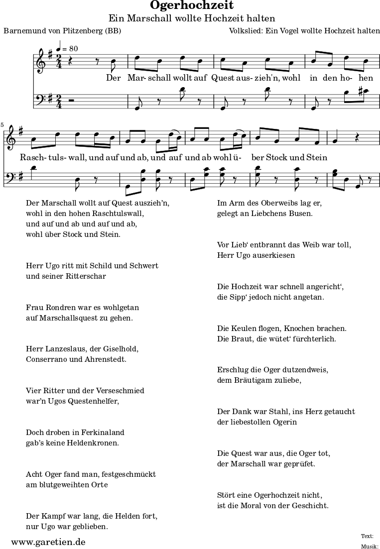 \version "2.10.25"
\paper {
print-page-number=##f
ragged-bottom=##t
ragged-last-bottom=##t
}
\header {
title="Ogerhochzeit"
subtitle="Ein Marschall wollte Hochzeit halten"
poet="Barnemund von Plitzenberg (BB)"
composer="Volkslied: Ein Vogel wollte Hochzeit halten"
tagline="Herkunft: www.garetien.de - Music engraving: LilyPond"
}
\score {
<<
\relative c' {
\time 2/4
\tempo 4=80
\key g \major
\set Staff.midiInstrument="Trombone"
r4 r8 b'8 d b d b c a c a b g d' b
a d d d16 b g8 g g d'16 (b) a8 a a d16 (c) b8 g a fis g4 r4
}
\addlyrics {
Der Mar- schall wollt auf Quest aus- zieh'n,
wohl in den ho- hen Rasch- tuls- wall,
und auf und ab, und auf und ab
wohl ü- ber Stock und Stein
}
\relative c {
\key g \major \clef bass
\set Staff.midiInstrument="Trombone"
r2 g8 r8 d'' r8 g,,8 r d'' r g,, r b' cis d4 d,8 r
g,8 <d' b'> <d b'> r d <g c> <g c> r <g d'> r <d c'> r <g b> d g, r8
}
>>
\layout { }
\midi { }
}
\markup {
\fill-line {
\hspace #1
\column {
\line { Der Marschall wollt auf Quest auszieh’n, }
\line { wohl in den hohen Raschtulswall, }
\line { und auf und ab und auf und ab, }
\line { wohl über Stock und Stein. }
\vspace #2
\line { Herr Ugo ritt mit Schild und Schwert }
\line { und seiner Ritterschar }
\vspace #2
\line { Frau Rondren war es wohlgetan }
\line { auf Marschallsquest zu gehen. }
\vspace #2
\line { Herr Lanzeslaus, der Giselhold, }
\line { Conserrano und Ahrenstedt. }
\vspace #2
\line { Vier Ritter und der Verseschmied }
\line { war’n Ugos Questenhelfer, }
\vspace #2
\line { Doch droben in Ferkinaland }
\line { gab’s keine Heldenkronen. }
\vspace #2
\line { Acht Oger fand man, festgeschmückt }
\line { am blutgeweihten Orte }
\vspace #2
\line { Der Kampf war lang, die Helden fort, }
\line { nur Ugo war geblieben. }
}
\hspace #2
\column {
\line { Im Arm des Oberweibs lag er, }
\line { gelegt an Liebchens Busen. }
\vspace #2
\line { Vor Lieb‘ entbrannt das Weib war toll, }
\line { Herr Ugo auserkiesen }
\vspace #2
\line { Die Hochzeit war schnell angericht‘, }
\line { die Sipp‘ jedoch nicht angetan. }
\vspace #2
\line { Die Keulen flogen, Knochen brachen. }
\line { Die Braut, die wütet‘ fürchterlich. }
\vspace #2
\line { Erschlug die Oger dutzendweis, }
\line { dem Bräutigam zuliebe, }
\vspace #2
\line { Der Dank war Stahl, ins Herz getaucht }
\line { der liebestollen Ogerin }
\vspace #2
\line { Die Quest war aus, die Oger tot, }
\line { der Marschall war geprüfet. }
\vspace #2
\line { Stört eine Ogerhochzeit nicht, }
\line { ist die Moral von der Geschicht. }
}
\hspace #1
}
}