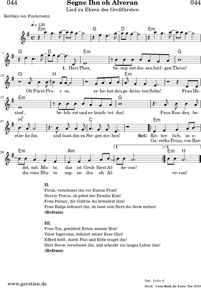 
\header{
  dedication = "🏰044"
  title = "Segne Ihn oh Alveran"
  subtitle = "Lied zu Ehren des Großfürsten"
  subsubtitle = "I was Made for Lovin' You"
  poet = "Kordian von Finstersonn"
  meter = "Volker S."
  arranger = "KISS"
}

myMusic= {
  <<
 
    \chords {
      \germanChords
      \set chordChanges=##t
      \set Staff.midiInstrument="acoustic guitar (nylon)"
      e1:m | e1:m | g1 | d1 | e1:m | e1:m | g1 | d1 |
      e2:m e4:m e4:m | e2:m e4:m e4:m | g2 g4 g4 |
      g2 g4 g4 | b2 b4 b4 | b2 b4 b4 | e2:m e4:m e4:m |
      e2:m e4:m e4:m | e2:m e4:m e4:m | e2:m e4:m e4:m | g2 g4 g4 |
      g2 g4 g4 | b2:7 b4:7 b4:7 | b2:7 b4:7 b4:7 | c2 c4 c4 | c2 c4 c4 |
      \repeat volta 2 {
        e4:m e4:m e4:m e4:m | e4:m e4:m e4:m e4:m |
        a4:m a4:m a4:m a4:m |
      }
      \alternative {
        { a4:m a4:m a4:m a4:m }
        { e4:m b2. }
      }
      \fine
    }

    \relative c''' {
      \key e \minor
      \time 4/4
      \tempo 4=130
      \set Staff.midiInstrument="clarinet"
     
      r4 a4 g4. a8~ a8 a8 g4~ g2
      r4 e4 d4. g8~ g8 g8 fis4~ fis2
      r4 a4 g4. a8~ a8 a8 g4~ g2
      r4 d4 c4. g'8~ g8 g8 fis4~ fis4.
     
      d,8
      e1 
      r8 b'8 b8 b8 b8 a8 g8 a8 b1
      r2 a8 b4 b8~ b4 a8 a8~ a2
      r2 g8 a8 a8 b8 a8 g4 g4 e4. 
      r2 r4 d8 d8 
      e1 
      r8 b'8 b8 b8 b8 a8 g8 a8 b1
      r4. a8 b8 b4 a8 b4. a8 a2
      r4. b8 a8 a4 g8 a4. g8 g8 e4.
      r1
      
      \repeat volta 2 {
        e4 fis4 g4 a8 b8~ b8 b8 a4 g4 fis4
        e4 fis4 g4 a8 b8~ 
      }
      \alternative {
        { b8 b8 a2. }
        { b8 b8 a2. }
      }
      \fine
    }
    \addlyrics {
      _ _ _ _ _
      _ _ _ _ _
      _ _ _ _ _
      _ _ _ _ _
      \set stanza = "I. "
      Herr Phex, be- seg- net die- sen heil'- gen Thron!
      Oh Fürst Pra- i- os, er- he- bet den ge- krön- ten Sohn!
      Frau He- sind', be- leh- ret und er- leuch- tet ihn!
      Frau Ron- dra, be- stär- ke ihn und lasst ihn zu Sie- gen zie- hen!

      \set stanza = "Ref.: "
       Rit- ter- lich, so e- del, mit Mu- te,
       das ist Groß- fürst Al- de- ran!
    }
    \addlyrics {
      _ _ _ _ _
      _ _ _ _ _
      _ _ _ _ _
      _ _ _ _ _
      _ _ _ _ _ _ _ _ _ _ _ _ _ _ _ _ _ _ _ _ _ _ _ _ _ 
      _ _ _ _ _ _ _ _ _ _ _ _ _ _ _ _ _ _ _ _ _ _ _ _  
      Ga- reths Prinz, von Bar- du- rons Blu- te
      seg- ne ihn oh Al- _ _ _ ve- ran!
    }

  >>
}

\score {
 \transpose e e {
    \myMusic
  }
 \layout { }
}

\markup {
  \fill-line {
    \hspace #1
    \column {
    
      \vspace #1
      \line { \bold {II.} }
      \line { Firun, verschonet ihn vor Eurem Frost! }
      \line { Herrin Travia, oh gebet der Familie Kost! }
      \line { Frau Perain', die Gold'ne Au bewahret ihm! }
      \line { Frau Rahja befeuert ihn, oh lasst sein Herz die Seele ziehen! }
      \line { \bold {(Refrain)} }
      \vspace #1
      \line { \bold {III.} }
      \line { Frau Tsa, gewähret Erben seinem Blut! }
      \line { Vater Ingerimm, behütet seiner Esse Glut! }
      \line { Efferd helft, durch Flut und Ebbe traget ihn! }
      \line { Herr Boron verschonet ihn, und schenkt ein langes Leben ihm! }
      \line { \bold {(Refrain)} }
    
    }
    \hspace #1
  }
}

\score {
  \unfoldRepeats
  \transpose e e {
    \myMusic
   }
  \midi { }
}
