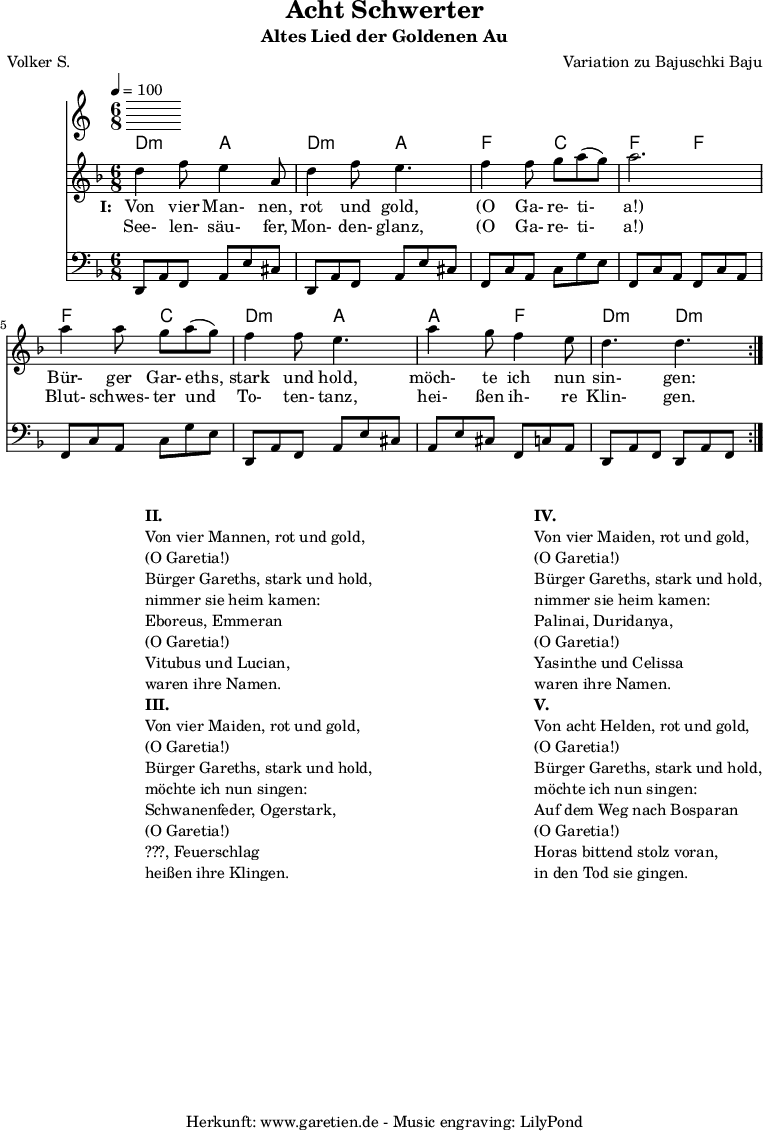 
 \version "2.10.25"
 
 \paper {
  print-page-number=##f
 }

 \header{
  title="Acht Schwerter"
  subtitle="Altes Lied der Goldenen Au"
  poet="Volker S."
  composer="Variation zu Bajuschki Baju"
  tagline="Herkunft: www.garetien.de - Music engraving: LilyPond"
 }
 
 \score {
  <<

   \time 6/8
   \tempo 4=100
   
   \transpose a d' { \chords {
    a4.:m e4. a4.:m e4.
    c4. g4. c4. c4.
    c4. g4. a4.:m e4.
    e4. c4. a4.:m a4.:m
   } }
   \transpose a d' { \relative {
    \key c \major
    \set Staff.midiInstrument="Clarinet"
    \repeat volta 2 {
     a'4 c8 b4 e,8 a4 c8 b4.
     c4 c8 d8 e8( d8) e2.
     e4 e8 d8 e8( d8) c4 c8 b4.
     e4 d8 c4 b8 a4. a4.
    }
   } }
   \addlyrics {
    \set stanza = "I: "
    Von vier Man- nen, rot und gold,
    "(O" Ga- re- ti- "a!)"
    Bür- ger Gar- eths, stark und hold,
    möch- te ich nun sin- gen:
   }
   \addlyrics {
    See- len- säu- fer, Mon- den- glanz, 
    "(O" Ga- re- ti- "a!)"
    Blut- schwes- ter und To- ten- tanz,
    hei- ßen ih- re Klin- gen.
   }
   \transpose a d { \relative a, {
    \key c \major
    \clef bass
    \set Staff.midiInstrument="acoustic guitar (steel)"
    \repeat volta 2 {
     a8 e'8 c8    e8 b'8 gis8  a,8 e'8 c8  e8 b'8 gis8
     c,8 g'8 e8   g8 d'8 b8    c,8 g'8 e8  c8 g'8 e8
     c8 g'8 e8    g8 d'8 b8    a,8 e'8 c8  e8 b'8 gis8
     e8 b'8 gis8  c,8 g'8 e8   a,8 e'8 c8  a8 e'8 c8
    }
   } }
  
  >>
 \layout { }
 \midi { }

}
\markup {
\fill-line {
\hspace #1
\column {

\line { }
\line {\bold {II.} }
\line {Von vier Mannen, rot und gold,}
\line {(O Garetia!)}
\line {Bürger Gareths, stark und hold,}
\line {nimmer sie heim kamen:}
\line {Eboreus, Emmeran}
\line {(O Garetia!)}
\line {Vitubus und Lucian,}
\line {waren ihre Namen.}

\line { }
\line {\bold {III.} }
\line {Von vier Maiden, rot und gold,}
\line {(O Garetia!)}
\line {Bürger Gareths, stark und hold,}
\line {möchte ich nun singen:}
\line {Schwanenfeder, Ogerstark,}
\line {(O Garetia!)}
\line {???, Feuerschlag}
\line {heißen ihre Klingen.}

}
\hspace #2
\column {

\line { }
\line {\bold {IV.} }
\line {Von vier Maiden, rot und gold,}
\line {(O Garetia!)}
\line {Bürger Gareths, stark und hold,}
\line {nimmer sie heim kamen:}
\line {Palinai, Duridanya,}
\line {(O Garetia!)}
\line {Yasinthe und Celissa}
\line {waren ihre Namen.}

\line { }
\line {\bold {V.} }
\line {Von acht Helden, rot und gold,}
\line {(O Garetia!)}
\line {Bürger Gareths, stark und hold,}
\line {möchte ich nun singen:}
\line {Auf dem Weg nach Bosparan}
\line {(O Garetia!)}
\line {Horas bittend stolz voran,}
\line {in den Tod sie gingen.}
}
}
}
