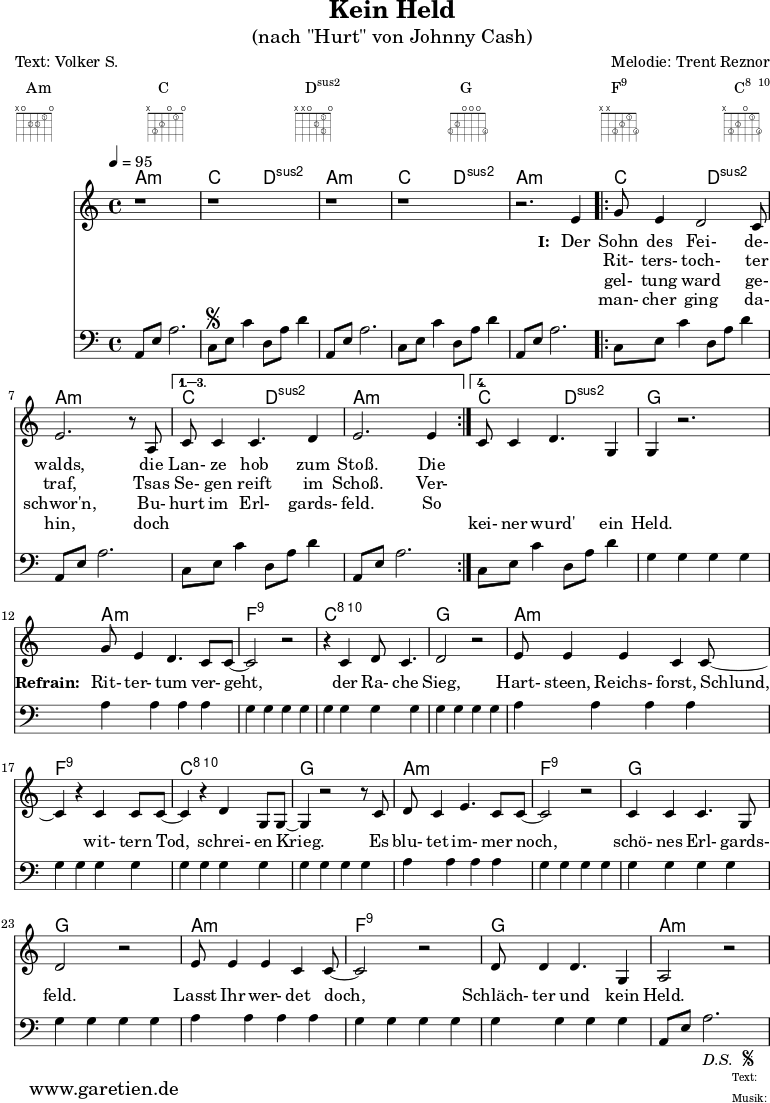 
 \paper {
  print-page-number=##f
 }

 \header{
  title="Kein Held"
  subtitle="(nach \"Hurt\" von Johnny Cash)"
  poet="Text: Volker S."
  composer="Melodie: Trent Reznor"
  tagline="Herkunft: www.garetien.de - Music engraving: LilyPond"
 }
 
 myMusic= {
  <<

   \context ChordNames {
    \set chordChanges=##t
    \chordmode {
     \set ChordNames.midiInstrument="acoustic guitar (nylon)"
     \germanChords
     a1:m c2 d2:sus2 
     a1:m c2 d2:sus2 
     a1:m 
     \repeat volta 4 {
      c2 d2:sus2 a1:m
     } 
     \alternative {
      { c2 d2:sus2 a1:m } 
      { c2 d2:sus2 g1 } 
     }

     a1:m
     f1:5.9
     c1:5.8.10
     g1

     a1:m
     f1:9
     c1:5.8.10
     g1

     a1:m
     f1:5.9
     g1
     g1

     a1:m
     f1:9
     g1
     a1:m
    }
   } 

   \relative {
    \key a \minor
    \time 4/4
    \tempo 4=95
    \set Staff.midiInstrument="clarinet"
    \clef violin
     r1 r1
     r1 r1 r2.
     e'4 
     \repeat volta 4 {
      g8 e4 d2 c8 e2. r8 a,8 
     }
     \alternative {
      { c8 c4 c4. d4 e2. e4 }
      { c8 c4 d4. g,4 g4 r2. }
     }
     
     g'8 e4 d4. c8 c8~ c2 r2
     r4 c4 d8 c4. d2 r2
     
     e8 e4 e4 c4 c8~ c4
     r4 c4 c8 c8~ c4
     r4 d4 g,8 g8~ g4
     
     r2 r8 c8 d8 c4 e4. c8 c8~ c2
     r2 c4 c4 c4. g8 d'2
     
     r2 e8 e4 e4 c4 c8~ c2
     r2 d8 d4 d4. g,4 a2 r2
   }
   \addlyrics {
    \set stanza = "I: "
    Der Sohn des Fei- de- walds,
    die Lan- ze hob zum Stoß. Die
   }
   \addlyrics {
    \skip 1 Rit- ters- toch- ter traf,
    Tsas Se- gen reift im Schoß. Ver-
   }
   \addlyrics {
    \skip 1 gel- tung ward ge- schwor'n,
    Bu- hurt im Erl- gards- feld. So
   }
   \addlyrics {
    \skip 1 man- cher ging da- hin,
    doch \skip 1 \skip 1 \skip 1 \skip 1 \skip 1 \skip 1 kei- ner wurd' ein Held.

    \set stanza = "Refrain: "
    Rit- ter- tum ver- geht,
    der Ra- che Sieg,
    Hart- steen, Reichs- forst, Schlund,
    wit- tern Tod, schrei- en Krieg.
    Es blu- tet im- mer noch, schö- nes Erl- gards- feld.
    Lasst Ihr wer- det doch, Schläch- ter und kein Held.
   }
   \relative {
    \key a \minor
    \time 4/4
    \tempo 4=100
    \set Staff.midiInstrument="acoustic guitar (nylon)"
    \clef bass
     a,8 e'8 a2.   c,8 \segno e8 c'4   d,8 a'8 d4
     a,8 e'8 a2.   c,8 e8 c'4   d,8 a'8 d4
     a,8 e'8 a2.   
     \repeat volta 4 {
      c,8 e8 c'4   d,8 a'8 d4   a,8 e'8 a2.
     }
    \alternative {
      { c,8 e8 c'4   d,8 a'8 d4   a,8 e'8 a2. }
      { c,8 e8 c'4   d,8 a'8 d4   g,4 g4 g4 g4 }
     }

     a4 a4 a4 a4
     g4 g4 g4 g4
     g4 g4 g4 g4
     g4 g4 g4 g4

     a4 a4 a4 a4
     g4 g4 g4 g4
     g4 g4 g4 g4
     g4 g4 g4 g4

     a4 a4 a4 a4
     g4 g4 g4 g4
     g4 g4 g4 g4
     g4 g4 g4 g4

     a4 a4 a4 a4
     g4 g4 g4 g4
     g4 g4 g4 g4
     a,8 e'8 a2.-\markup {
      \italic "D.S. "
      \tiny \raise #1
      \musicglyph #"scripts.segno"
     }  
   }

  >>
 }

 \markup { \fill-line {
  \column {
  Am \override    #'(fret-diagram-details . (
                    (finger-code . in-dot)
                    (dot-color . white ) 
                    (dot-radius . 0.35)
                    (dot-position . 0.5)
                    (fret-count . 3))) {
                     \fret-diagram-terse #"x;o;2-2;2-3;1-1;o;"
                    }
  }
  \column {
  C \override     #'(fret-diagram-details . (
                    (finger-code . in-dot)
                    (dot-color . white ) 
                    (dot-radius . 0.35)
                    (dot-position . 0.5)
                    (fret-count . 3))) {
                     \fret-diagram-terse #"x;3-3;2-2;o;1-1;o;"
                    }
  }
  \column {
  \concat {D\super{sus2}} \override #'(fret-diagram-details . (
                    (finger-code . in-dot)
                    (dot-color . white ) 
                    (dot-radius . 0.35)
                    (dot-position . 0.5)
                    (fret-count . 3))) {
                     \fret-diagram-terse #"x;x;o;2-2;1-1 3-3;o;"
                    }
  }
  \column {
  G \override     #'(fret-diagram-details . (
                    (finger-code . in-dot)
                    (dot-color . white ) 
                    (dot-radius . 0.35)
                    (dot-position . 0.5)
                    (fret-count . 3))) {
                     \fret-diagram-terse #"3-3;2-2;o;o;o;3-4;"
                    }
  }
  \column {
  \concat {F\super{9}} \override    #'(fret-diagram-details . (
                    (finger-code . in-dot)
                    (dot-color . white ) 
                    (dot-radius . 0.35)
                    (dot-position . 0.5)
                    (fret-count . 3))) {
                     \fret-diagram-terse #"x;x;3-3;2-2;1-1;3-4;"
                    }
  }
  \column {
  \concat {C\super{8\hspace #1 10}} \override #'(fret-diagram-details . (
                    (finger-code . in-dot)
                    (dot-color . white ) 
                    (dot-radius . 0.35)
                    (dot-position . 0.5)
                    (fret-count . 3))) {
                     \fret-diagram-terse #"x;3-3;2-2;o;1-1;3-4;"
                    }
  }
 } }

 \score {
  \myMusic
  \layout { }
 }
 \score {
  \unfoldRepeats
  \myMusic
  \midi { }
 }

