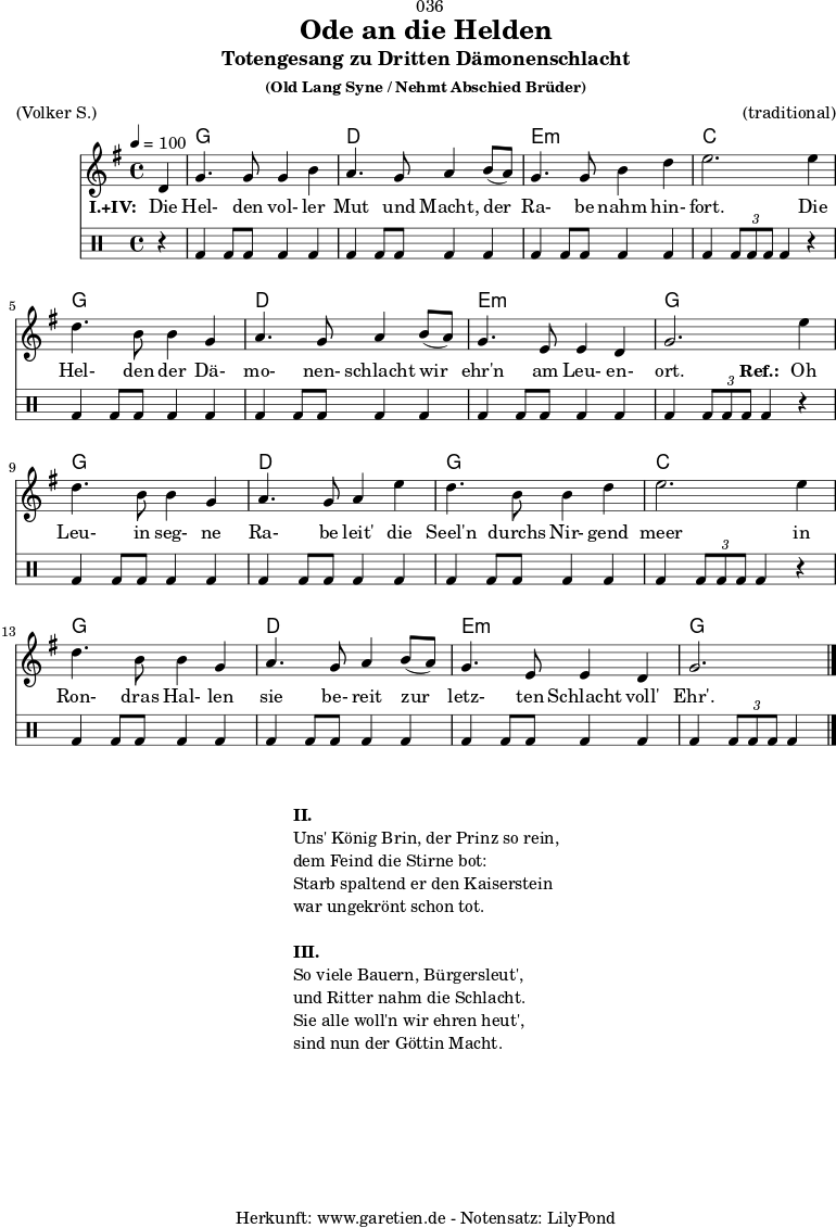 \version "2.18.2"
\paper {
print-page-number = ##f
}
\header{
dedication = "🏰036"
title = "Ode an die Helden"
subtitle = "Totengesang zu Dritten Dämonenschlacht"
subsubtitle = "(Old Lang Syne / Nehmt Abschied Brüder)"
meter = "(Volker S.)"
arranger = "(traditional)"
tagline = "🏰 Herkunft: www.garetien.de - Notensatz: LilyPond 🏰"
}
myMusic = {
<<
\chords {
\germanChords
\set chordChanges=##t
\set Staff.midiInstrument="choir aahs"
s4 | f1 | c1 | d1:m | bes2.
s4 | f1 | c1 | d1:m | f2.
s4 | f1 | c1 | f1 | bes2.
s4 | f1 | c1 | d1:m | f2.
}
\relative {
\time 4/4
\tempo 4=100
\partial 4
\key f \major
\set Staff.midiInstrument="viola"
c'4 | f4. f8 f4 a4 | g4. f8 g4
a8( g8) | f4. f8 a4 c4 | d2.
d4 | c4. a8 a4 f4 | g4. f8 g4
a8( g8) | f4. d8 d4 c4 | f2.
d'4 | c4. a8 a4 f4 | g4. f8 g4
d'4 | c4. a8 a4 c4 | d2.
d4 | c4. a8 a4 f4 | g4. f8 g4
a8( g8) | f4. d8 d4 c4 | f2. \bar "|."
}
\addlyrics {
\set stanza = "I.+IV: "
Die | Hel- den vol- ler | Mut und Macht,
der | Ra- be nahm hin- | fort.
Die | Hel- den der Dä- | mo- nen- schlacht
wir | ehr'n am Leu- en- | ort.
\set stanza = "Ref.: "
Oh | Leu- in seg- ne | Ra- be leit'
die | Seel'n durchs Nir- gend | meer
in | Ron- dras Hal- len | sie be- reit
zur | letz- ten Schlacht voll' | Ehr'.
}
\drums {
r4 | bd4 bd8 bd8 bd4 bd4 | bd4 bd8 bd8 bd4
bd4 | bd4 bd8 bd8 bd4 bd4 | bd4 \times 2/3 { bd8 bd8 bd8 } bd4
r4 | bd4 bd8 bd8 bd4 bd4 | bd4 bd8 bd8 bd4
bd4 | bd4 bd8 bd8 bd4 bd4 | bd4 \times 2/3 { bd8 bd8 bd8 } bd4
r4 | bd4 bd8 bd8 bd4 bd4 | bd4 bd8 bd8 bd4
bd4 | bd4 bd8 bd8 bd4 bd4 | bd4 \times 2/3 { bd8 bd8 bd8 } bd4
r4 | bd4 bd8 bd8 bd4 bd4 | bd4 bd8 bd8 bd4
bd4 | bd4 bd8 bd8 bd4 bd4 | bd4 \times 2/3 { bd8 bd8 bd8 } bd4
}
>>
}
\score {
\transpose f g {
\myMusic
}
\layout { }
}
\markup {
\fill-line {
\hspace #1
\column {
\line { \bold {II.} }
\line { Uns' König Brin, der Prinz so rein, }
\line { dem Feind die Stirne bot: }
\line { Starb spaltend er den Kaiserstein }
\line { war ungekrönt schon tot. }
\vspace #1
\line { \bold {III.} }
\line { So viele Bauern, Bürgersleut', }
\line { und Ritter nahm die Schlacht. }
\line { Sie alle woll'n wir ehren heut', }
\line { sind nun der Göttin Macht. }
}
\hspace #1
}
}
\score {
\unfoldRepeats {
\transpose f g {
\myMusic
}
}
\midi { }
}