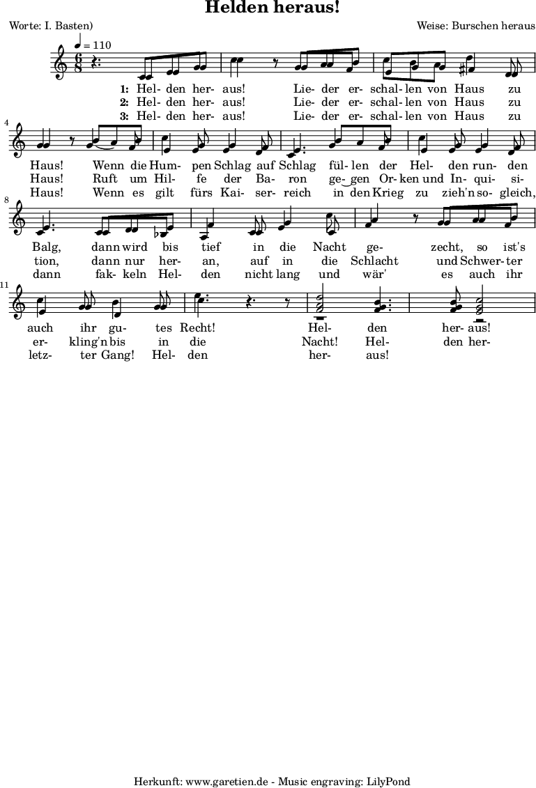 
 \version "2.10.25"

\header{
 title="Helden heraus!"
 poet="Worte: I. Basten)"
 composer="Weise: Burschen heraus"
 tagline="Herkunft: www.garetien.de - Music engraving: LilyPond"
}

\score {
 <<


  
  \relative c' {

  \time 6/8
  \tempo 4=110


<<



  { \key c \major
  \set Staff.midiInstrument="trumpet"
  r4. c8 e8 g c4 r8 g8 a b c b a8 d4 d,8 g4 r8
  b8 ( a) b c4 g8 g4 f8 e4.
  b'8  a b c4 g8 g4 f8 e4.
  c8 d e f4 c8 g'4 c8 a4 r8 g8 a8 b8 c4 g8 d4 g8 e'4. r4 r8 
  <f, a d>2 <f g b>4. <f g b>8 <e g c>2

}

  \addlyrics {
    \set stanza = "1: "
  Hel- den her- aus!
  Lie- der er- schal- len von Haus zu Haus!
  Wenn die Hum- pen Schlag auf Schlag
  fül- len der Hel- den run- den Balg,
  dann wird bis tief in die Nacht ge- zecht,
  so ist's auch ihr gu- tes Recht!
  Hel- den her- aus!

   }


  \addlyrics {
    \set stanza = "2: "

  Hel- den her- aus!
  Lie- der er- schal- len von Haus zu Haus!
  Ruft um Hil- fe der Ba- ron
  ge-~ gen Or- ken_und In- qui- si- tion,
  dann nur her- an, auf in die Schlacht
  und Schwer- ter er- kling'n bis in die Nacht!
  Hel- den her- aus!

   }


  \addlyrics {
    \set stanza = "3: "

  Hel- den her- aus!
  Lie- der er- schal- len von Haus zu Haus!
  Wenn es gilt fürs Kai- ser- reich
  in den Krieg zu zieh'n so- gleich,
  dann fak- keln Hel- den nicht lang
  und wär' es auch ihr letz- ter Gang!
  Hel- den her- aus!

   }

{ \key c \major 
     \set Staff.midiInstrument="trombone"
  r4. c8 e8 g8 c4 r8 g8 a f e g g fis4 d8 g4 r8
  g4 f8 e4 e8 e4 d8 c4.
  g'4 f8 e4 e8 e4 d8 c4.
  c8 d bes a4 c8 e4 c8 f4 r8 g8 a8 f8 e4 g8 b4 g8 c4. r4.
  r1 r2


   }

>>
   
  }

 
 >>
\layout { }
\midi { }
}
