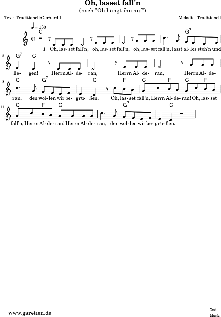 \version "2.18.2"
\paper {
print-page-number=##f
}
\header{
title="Oh, lasset fall'n"
subtitle="(nach \"Oh hängt ihn auf\")"
poet="Text: Traditionell/Gerhard L."
composer="Melodie: Traditionell"
tagline="Herkunft: www.garetien.de - Music engraving: LilyPond"
}
myMusic= {
<<
\context ChordNames {
\set chordChanges=##t
\chordmode {
\set ChordNames.midiInstrument="acoustic guitar (nylon)"
% \set ChordNames.midiMinimumVolume = #0.0
\set ChordNames.midiMaximumVolume = #0.7
\germanChords
\set noChordSymbol = ""
c1 | c1 | c1 | c2 | g2:7 | g4:7 | c2. | c1 | c1 | c2 | g2:7 | g4:7 |
c2 | f4 | c4 | f4 | c4 | f4 | c4 | f4 | c2 | c2 | g2:7 | g4:7 | c1 |
}
}
\relative {
\key c \major
\time 4/4
\tempo 4=130
\set Staff.midiInstrument="clarinet"
% \clef "treble_8"
r2 r8 c'8 c8 c8 c2 r8 e8 e8 e8 e2 r8 g8 g8 g8 c4. g8 f8: e8 d8 e8 d4 c4 r8 c8 c8 c8 c2 r8 e8 e8 e8 e2 r8 g8 g8 g8 c4. g8 f8 e8 d8 e8 d4 c4 r8 c'8 b8 a8 g8 c8 b8 a8 g8 c8 b8 a8 g8 c8 b8 a8 g8 g8 g8 g8 c4. g8 f8 e8 d8 e8 d4 c4 r2
}
\addlyrics {
\set stanza = "1. "
Oh, las- set fall'n, oh, las- set fall'n, oh, las- set fall'n, lasst al- les steh'n und lie- gen! Herrn Al- de- ran, Herrn Al- de- ran, Herrn Al- de- ran, den wol- len wir be- grü- ßen. Oh, las- set fall'n, Herrn Al- de- ran! Oh, las- set fall'n, Herrn Al- de- ran! Herrn Al- de- ran, den wol- len wir be- grü- ßen.
}
>>
}
\score {
\transpose e e {
\myMusic
}
\layout { }
}
\score {
\unfoldRepeats
\transpose e e {
\myMusic
}
\midi { }
}