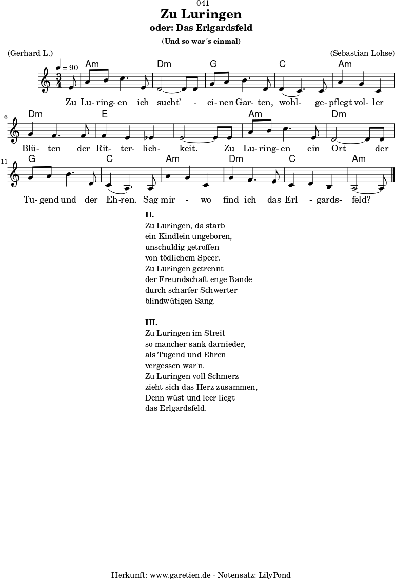 
\version "2.18.2"
 
\paper {
  print-page-number = ##f
}

\header{
  dedication = "🏰041"
  title = "Zu Luringen"
  subtitle = "oder: Das Erlgardsfeld"
  subsubtitle = "(Und so war´s einmal)"
  meter = "(Gerhard L.)"
  arranger = "(Sebastian Lohse)"
  tagline = "🏰 Herkunft: www.garetien.de - Notensatz: LilyPond 🏰"
}

myMusic= {
  <<
   
    \chords {
      \germanChords
      \set chordChanges=##t
      \set Staff.midiInstrument="acoustic guitar (nylon)"
      s8 | a2.:m | d2.:m |
      g2. | c2. |
      a2.:m | d2.:m | e2. | e2. |
      a2.:m | d2.:m | g2. | c2. |
      a2.:m | d2.:m | c2. | a2:m s8 
    }
    
    \relative {
      \time 3/4
      \tempo 4=90
      \key a \minor
      \partial 8
      \set Staff.midiInstrument="Clarinet"
      e'8 | a8 b8 c4. e,8 | d2~ d8 d8 | 
      g8 a8 b4. d,8 | d4( c4.) c8 | 
      a'4 g4 c,4 | g'4 f4. f8 | f4 e4 es4 | e2~ e8 e8 |
      a8 b8 c4. e,8 | d2~ d8 d8 |
      g8 a8 b4. d,8 | c4( a4.) a8 |
      a'4 g4 c,4 | g'4 f4. e8 | c4 d4 b4 | a2~ a8 \bar "|."
    }
    \addlyrics {  Zu Lu- ring- en ich sucht’ - ei- nen Gar- ten, wohl- ge- pflegt vol- ler Blü- ten der Rit- ter- lich- keit. Zu Lu- ring- en ein Ort der Tu- gend und der Eh-ren. Sag mir - wo find ich das Erl - gards- feld?
    

    }

  >>
}

\score {
  \myMusic
  \layout { }
}

\markup {
  \fill-line {
    \hspace #1
    \column {
      \line {\bold {II.} }
      \line {Zu Luringen, da starb}
      \line {ein Kindlein ungeboren,}
      \line {unschuldig getroffen}
      \line {von tödlichem Speer.}
      \line {Zu Luringen getrennt}
      \line {der Freundschaft enge Bande}
      \line {durch scharfer Schwerter}
      \line {blindwütigen Sang.} 
      \vspace #1
      \line {\bold {III.} }
      \line {Zu Luringen im Streit}
      \line {so mancher sank darnieder,}
      \line {als Tugend und Ehren}
      \line {vergessen war'n.}
      \line {Zu Luringen voll Schmerz}
      \line {zieht sich das Herz zusammen,}
      \line {Denn wüst und leer liegt}
      \line {das Erlgardsfeld.}
    }
    \hspace #1
  }
}

\score {
  \unfoldRepeats
  \myMusic
  \midi { }
}

