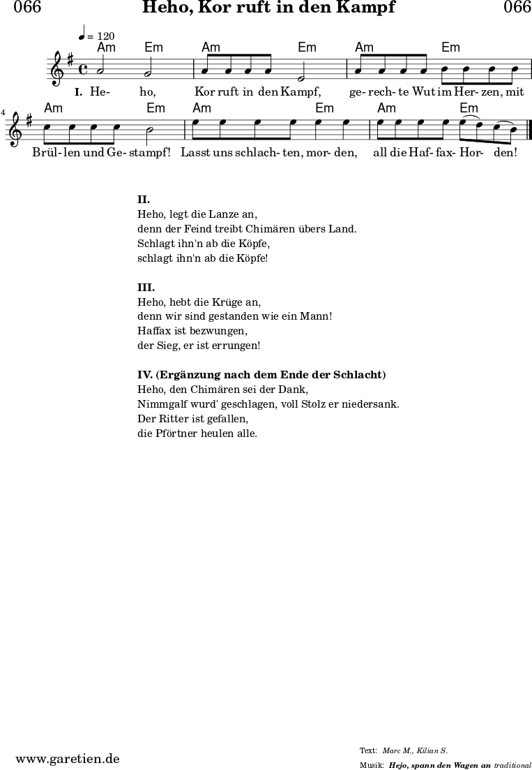 
\header{
  dedication = "🏰066"
  title = "Heho, Kor ruft in den Kampf"
  subtitle = ""
  subsubtitle = "Hejo, spann den Wagen an"
  meter = "Marc M., Kilian S."
  arranger = "traditional"
}

myMusic = {
  <<

    \chords {
      \germanChords
      \set chordChanges=##t
      g2:m d2:m |
      g2:m d2:m |
      g2:m d2:m |
      g2:m d2:m |
      g2:m d2:m |
      g2:m d2:m |
      \fine
    }
    
    \relative c'' {
      \time 4/4
      \tempo 4=120
      \key d \minor
      \set Staff.midiInstrument="violin"
      g2 f2 | g8 g8 g8 g8 d2 |
      g8 g8 g8 g8 a8 a8 a8 a8 | bes8 bes8 bes8 bes8 a2 |
      d8 d8 d8 d8 d4 d4 | d8 d8 d8 d8 d8( c8) bes8( a8) \fine
    }
    \addlyrics {
      \set stanza ="I. "
      He- ho, Kor ruft in den Kampf,
      ge- rech- te Wut im Her- zen, mit Brül- len und Ge- stampf!
      Lasst uns schlach- ten, mor- den, all die Haf- fax- Hor- den!
    }
  >>
}

\score {
  \transpose g a {
    \myMusic 
  }
  \layout { }
}

\markup {
  \fill-line {
    \hspace #1
    \column {
      \vspace #1
      \line { \bold {II.} }
      \line { Heho, legt die Lanze an, }
      \line { denn der Feind treibt Chimären übers Land. }
      \line { Schlagt ihn'n ab die Köpfe, }
      \line { schlagt ihn'n ab die Köpfe! }
      \vspace #1
      \line { \bold {III.} }
      \line { Heho, hebt die Krüge an, }
      \line { denn wir sind gestanden wie ein Mann! }
      \line { Haffax ist bezwungen, }
      \line { der Sieg, er ist errungen! }
      \vspace #1
      \line { \bold {IV. (Ergänzung nach dem Ende der Schlacht) } }
      \line { Heho, den Chimären sei der Dank, }
      \line { Nimmgalf wurd' geschlagen, voll Stolz er niedersank. }
      \line { Der Ritter ist gefallen, }
      \line { die Pförtner heulen alle. }
    }
    \hspace #1
  }
}

\score {
  \unfoldRepeats {
    \transpose g a {
      \myMusic
    }
  }
  \midi { }
}
