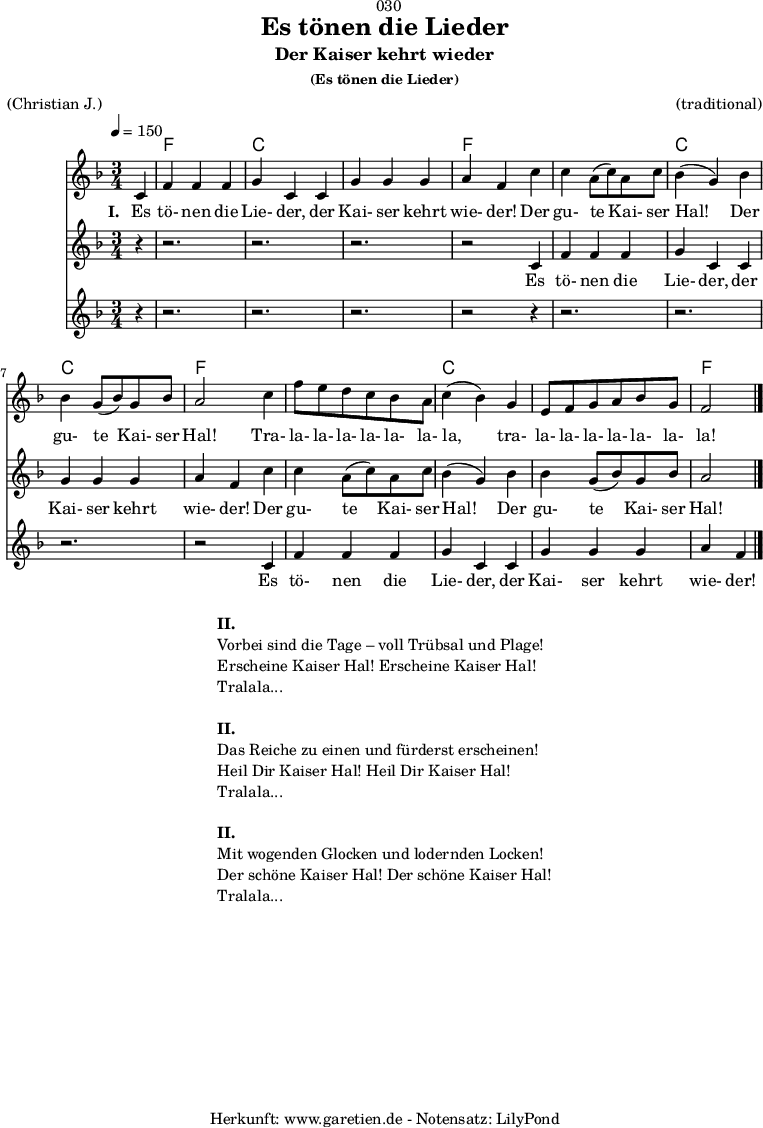 
\version "2.18.2"
 
\paper {
  print-page-number = ##f
}

\header{
  dedication = "🏰030"
  title = "Es tönen die Lieder"
  subtitle = "Der Kaiser kehrt wieder"
  subsubtitle = "(Es tönen die Lieder)"
  meter = "(Christian J.)"
  arranger = "(traditional)"
  tagline = "🏰 Herkunft: www.garetien.de - Notensatz: LilyPond 🏰"
}

teilEins = {
  c4 |f4 f4 f4 | g4 c,4
  c4 | g'4 g4 g4 | a4 f4
}
teilZwei = {
  c'4 | c4 a8( c8) a8 c8 | bes4( g4)
  bes4 | bes4 g8( bes8) g8 bes8 | a2
}
teilDrei = {
  c4 | f8 e8 d8 c8 bes8 a8 | c4( bes4) 
  g4 | e8 f8 g8 a8 bes8 g8 | f2
}
 
myMusic = {
  <<

    \chords {
      \germanChords
      \set chordChanges=##t
      \set Staff.midiInstrument="acoustic guitar (nylon)"
      s4 | f2. | c2. |
      c2. | f2
      s4 | f2. | c2. |
      c2. | f2
      s4 | f2. | c2. |
      c2. | f2
    }
    \relative c' {
      \time 3/4
      \tempo 4=150
      \partial 4
      \key f \major
      \set Staff.midiInstrument="Oboe"
      \teilEins
      \teilZwei
      \teilDrei
      \bar "|."      
    }
    \addlyrics {
      \set stanza = "I. "
      Es tö- nen die Lie- der,
      der Kai- ser kehrt wie- der!
      Der gu- te Kai- ser Hal!
      Der gu- te Kai- ser Hal!
      Tra- la- la- la- la- la- la- la,
      tra- la- la- la- la- la- la- la!
    }
    \new Staff <<
      \relative c' {
        \key f \major
        \set Staff.midiInstrument="Flute"
        r4 | r2. | r2. | r2. | r2
        \teilEins
        \teilZwei
      }
      \addlyrics {
        Es tö- nen die Lie- der,
        der Kai- ser kehrt wie- der!
        Der gu- te Kai- ser Hal!
        Der gu- te Kai- ser Hal!
      }
    >>
    \new Staff <<
      \relative c' {
        \key f \major
        \set Staff.midiInstrument="Flute"
        r4 | r2. | r2. | r2. | r2
        r4 | r2. | r2. | r2. | r2
        \teilEins
      }
      \addlyrics {
        Es tö- nen die Lie- der,
        der Kai- ser kehrt wie- der!
      }
    >>
  >>
}

\score {
  \myMusic
  \layout { }
}

\markup {
  \fill-line {
    \hspace #1
    \column {
      \line { \bold { II. } }
      \line { Vorbei sind die Tage – voll Trübsal und Plage! }
      \line { Erscheine Kaiser Hal! Erscheine Kaiser Hal! }
      \line { Tralala... }
      \vspace #1
      \line { \bold { II. } }
      \line { Das Reiche zu einen und fürderst erscheinen! }
      \line { Heil Dir Kaiser Hal! Heil Dir Kaiser Hal! }
      \line { Tralala... }
      \vspace #1
      \line { \bold { II. } }
      \line { Mit wogenden Glocken und lodernden Locken! }
      \line { Der schöne Kaiser Hal! Der schöne Kaiser Hal! }
      \line { Tralala... }
    }
    \hspace #1
  }
}

\score {
  \unfoldRepeats {
    \myMusic
  }
  \midi { }
}
