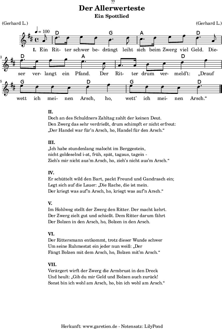 
\version "2.18.2"
 
\paper {
  print-page-number = ##f
}

\header{
  dedication = "🏰??"
  title = "Der Allerwerteste"
  subtitle = "Ein Spottlied"
  meter = "(Gerhard L.)"
  arranger = "(Gerhard L.)"
  tagline = "🏰 Herkunft: www.garetien.de - Notensatz: LilyPond 🏰"
}

myMusic = {
  <<
   
    \chords {
      \germanChords
      \set chordChanges=##t
      \set Staff.midiInstrument="acoustic guitar (nylon)"
     s8 d2 g2 a2 d2 d2 a2 a2 d2  g2 d2  g2 d4.
    }
   
    \relative {
      \time 4/4
      \tempo 4=100
      \key d \major
      \partial 8
      \set Staff.midiInstrument="Clarinet"
      a'8 | d8. d16 e8 d8 b4. d8 |
      cis8. d16 e8 fis8 d4.  a8 |
      fis'8. e16 fis8 g8 e4. cis8 |
      a8. a16 b8 cis8 d4 fis 4 |
      e8 d8 d8 cis8 d4 fis 4 |
      e8 d8 d8 cis8 d4. \bar "|."
    }
    \addlyrics {
      \set stanza = "I. "
      Ein Rit- ter schwer be- drängt leiht sich beim Zwerg viel Geld.
      Die- ser ver- langt ein Pfand. Der Rit- ter drum ver- meld’t:
      „Drauf wett ich mei- nen Arsch, ho, wett’ ich mei- nen Arsch.“
    }
   
  >>
}

\score {
  \myMusic
  \layout { }
}

\markup {
  \fill-line {
    \hspace #1
    \column {
      \line { \bold {II.} }
      \line { Doch an des Schuldners Zahltag zahlt der keinen Deut.}
      \line { Den Zwerg das sehr verdrießt, drum schimpft er nicht erfreut: }
      \line { „Der Handel war für’n Arsch, ho, Handel für den Arsch.“ }
      \vspace #1
      \line { \bold {III.} }
      \line { „Ich habe stundenlang malocht im Berggestein, }
      \line { nicht goldeselnd i-at, früh, spät, tagaus, tagein - }
      \line { Zieh’s mir nicht aus’m Arsch, ho, zieh’s nicht aus’m Arsch.“ }
      \vspace #1
      \line { \bold {IV.} }
      \line { Er schüttelt wild den Bart, packt Freund und Gandrasch ein; }
      \line { Legt sich auf die Lauer: „Die Rache, die ist mein. }
      \line { Der kriegt was auf’n Arsch, ho, kriegt was auf’n Arsch.“ }
      \vspace #1
      \line { \bold {V.} }
      \line { Im Hohlweg stellt der Zwerg den Ritter. Der macht kehrt. }
      \line { Der Zwerg zielt gut und schießt. Dem Ritter darum fährt }
      \line { Der Bolzen in den Arsch, ho, Bolzen in den Arsch. }
      \vspace #1
      \line { \bold {VI.} }
      \line { Der Rittersmann entkommt, trotz dieser Wunde schwer }
      \line { Um seine Ruhmestat ein jeder nun weiß: „Der }
      \line { Fängt Bolzen mit dem Arsch, ho, Bolzen mit’m Arsch.“ }
      \vspace #1
      \line { \bold {VII.} }
      \line { Verärgert wirft der Zwerg die Armbrust in den Dreck }
      \line { Und heult: „Gib du mir Geld und Bolzen auch zurück! }
      \line { Sonst bin ich wohl am Arsch, ho, bin ich wohl am Arsch.“ }    
    }
    \hspace #1
  }
}

\score {
  \unfoldRepeats {
    \myMusic
  }
  \midi { }
}
