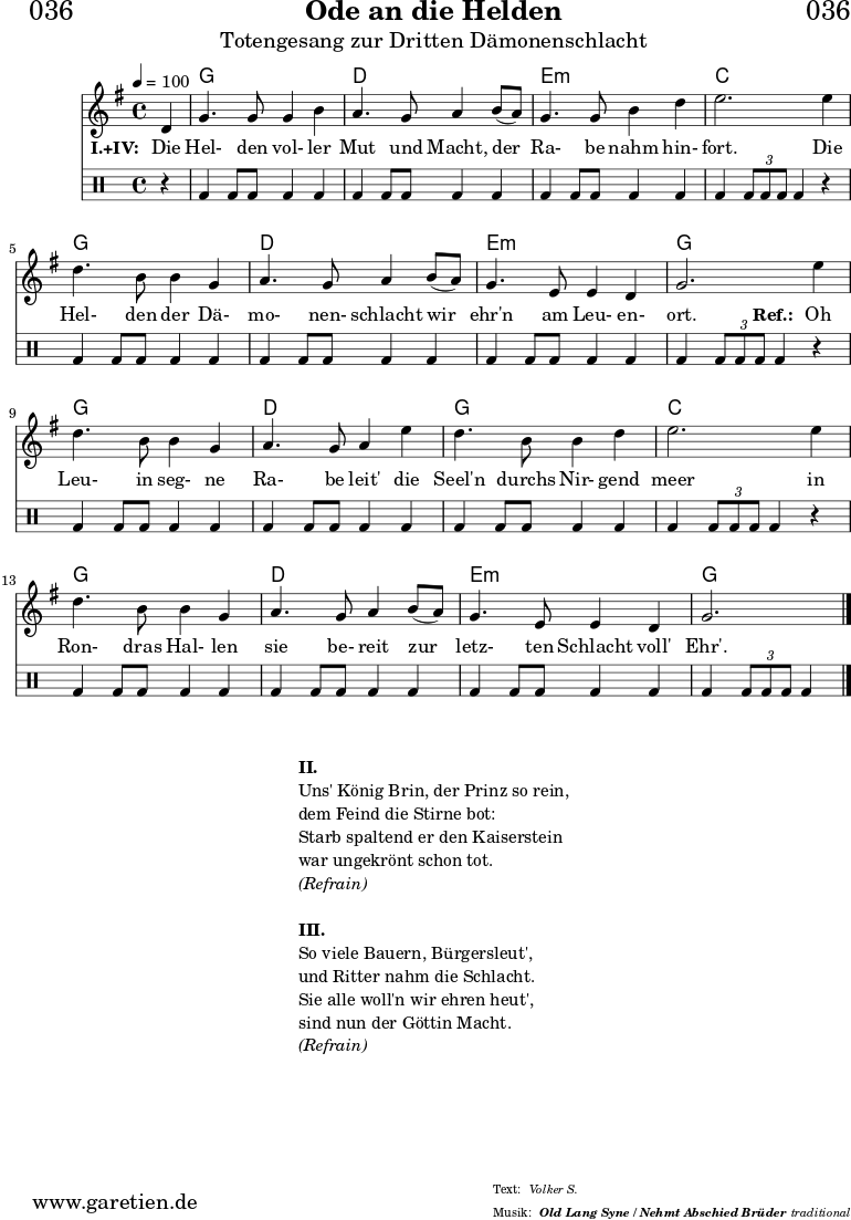 \header{
dedication = "🏰036"
title = "Ode an die Helden"
subtitle = "Totengesang zur Dritten Dämonenschlacht"
subsubtitle = "Old Lang Syne / Nehmt Abschied Brüder"
meter = "Volker S."
arranger = "traditional"
}
myMusic = {
<<
\chords {
\germanChords
\set chordChanges=##t
\set Staff.midiInstrument="choir aahs"
s4 | f1 | c1 | d1:m | bes2.
s4 | f1 | c1 | d1:m | f2.
s4 | f1 | c1 | f1 | bes2.
s4 | f1 | c1 | d1:m | f2.
}
\relative {
\time 4/4
\tempo 4=100
\partial 4
\key f \major
\set Staff.midiInstrument="viola"
c'4 | f4. f8 f4 a4 | g4. f8 g4
a8( g8) | f4. f8 a4 c4 | d2.
d4 | c4. a8 a4 f4 | g4. f8 g4
a8( g8) | f4. d8 d4 c4 | f2.
d'4 | c4. a8 a4 f4 | g4. f8 g4
d'4 | c4. a8 a4 c4 | d2.
d4 | c4. a8 a4 f4 | g4. f8 g4
a8( g8) | f4. d8 d4 c4 | f2. \fine
}
\addlyrics {
\set stanza = "I.+IV: "
Die | Hel- den vol- ler | Mut und Macht,
der | Ra- be nahm hin- | fort.
Die | Hel- den der Dä- | mo- nen- schlacht
wir | ehr'n am Leu- en- | ort.
\set stanza = "Ref.: "
Oh | Leu- in seg- ne | Ra- be leit'
die | Seel'n durchs Nir- gend | meer
in | Ron- dras Hal- len | sie be- reit
zur | letz- ten Schlacht voll' | Ehr'.
}
\drums {
r4 | bd4 bd8 bd8 bd4 bd4 | bd4 bd8 bd8 bd4
bd4 | bd4 bd8 bd8 bd4 bd4 | bd4 \times 2/3 { bd8 bd8 bd8 } bd4
r4 | bd4 bd8 bd8 bd4 bd4 | bd4 bd8 bd8 bd4
bd4 | bd4 bd8 bd8 bd4 bd4 | bd4 \times 2/3 { bd8 bd8 bd8 } bd4
r4 | bd4 bd8 bd8 bd4 bd4 | bd4 bd8 bd8 bd4
bd4 | bd4 bd8 bd8 bd4 bd4 | bd4 \times 2/3 { bd8 bd8 bd8 } bd4
r4 | bd4 bd8 bd8 bd4 bd4 | bd4 bd8 bd8 bd4
bd4 | bd4 bd8 bd8 bd4 bd4 | bd4 \times 2/3 { bd8 bd8 bd8 } bd4 \fine
}
>>
}
\score {
\transpose f g {
\myMusic
}
\layout { }
}
\markup {
\fill-line {
\hspace #1
\column {
\line { \bold {II.} }
\line { Uns' König Brin, der Prinz so rein, }
\line { dem Feind die Stirne bot: }
\line { Starb spaltend er den Kaiserstein }
\line { war ungekrönt schon tot. }
\line { \italic { (Refrain) } }
\vspace #1
\line { \bold {III.} }
\line { So viele Bauern, Bürgersleut', }
\line { und Ritter nahm die Schlacht. }
\line { Sie alle woll'n wir ehren heut', }
\line { sind nun der Göttin Macht. }
\line { \italic { (Refrain) } }
}
\hspace #1
}
}
\score {
\unfoldRepeats {
\transpose f g {
\myMusic
}
}
\midi { }
}