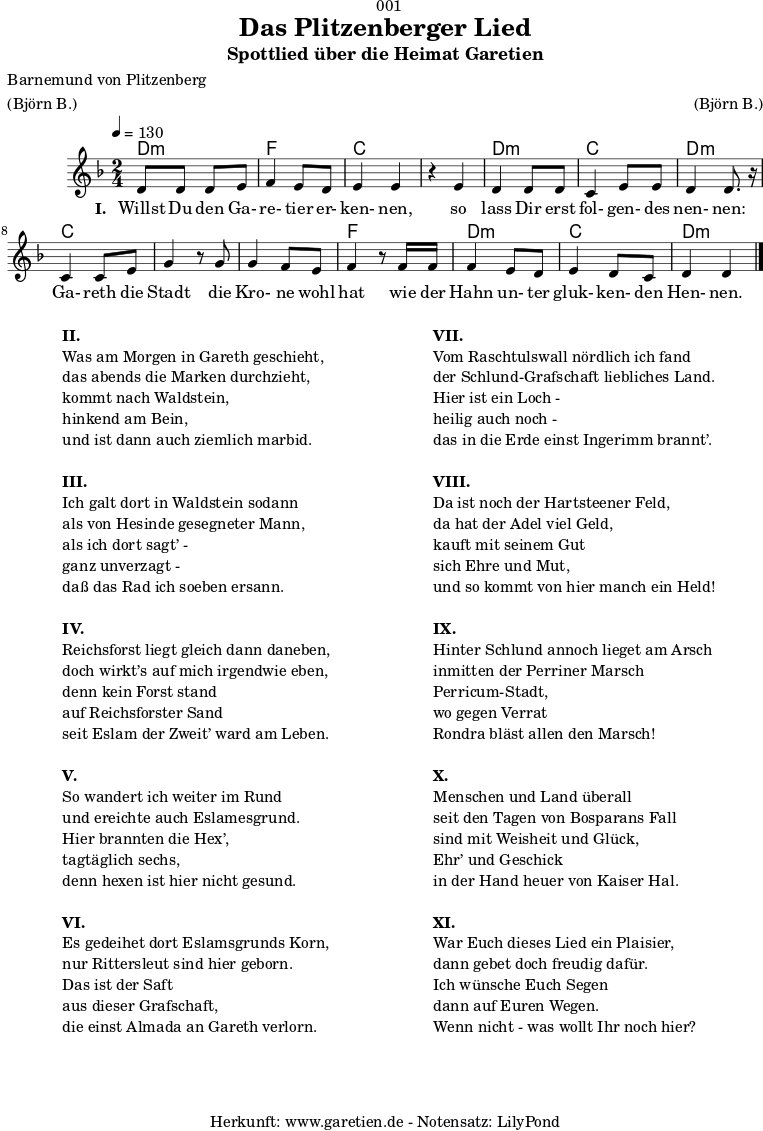 
\version "2.18.2"

\paper {
  print-page-number = ##f
}

\header{
  dedication = "🏰001"
  title = "Das Plitzenberger Lied"
  subtitle = "Spottlied über die Heimat Garetien"
  poet = "Barnemund von Plitzenberg"
  meter = "(Björn B.)"
  arranger = "(Björn B.)"
  tagline = "🏰 Herkunft: www.garetien.de - Notensatz: LilyPond 🏰"
}

myMusic = {
  <<
    \chords {
      \germanChords
      \set chordChanges=##t
      d2:m f2 c2
      c2 d2:m c2 d2:m
      c2 c2
      c2 f2
      d2:m c2 d2:m
    }  
  
    \relative c' {
    \time 2/4
    \tempo 4=130
     \key d \minor
     d8 d8 d8 e8 | f4 e8 d8 | e4 e4 |
     r4 e4 | d4 d8 d8 | c4 e8 e8 | d4 d8. r16 |
     c4 c8 e8 | g4 r8 
     g8 | g4 f8 e | f4 r8
     f16 f16 | f4 e8 d8 | e4 d8 c8 | d4 d4 \bar "|."

    }

    \addlyrics {
      \set stanza = "I. "
      Willst Du den Ga- re- tier er- ken- nen,
      so lass Dir erst fol- gen- des nen- nen:
      Ga- reth die Stadt
      die Kro- ne wohl hat
      wie der Hahn un- ter gluk- ken- den Hen- nen.
    }
  >>
}

\score {
  \myMusic
  \layout { }
}

\markup {
  \fill-line {
    \hspace #1
    \column {
      
      \line { \bold {II.} }
      \line { Was am Morgen in Gareth geschieht, }
      \line { das abends die Marken durchzieht, }
      \line { kommt nach Waldstein, }
      \line { hinkend am Bein, }
      \line { und ist dann auch ziemlich marbid. }
      \vspace #1
      \line { \bold {III.} }
      \line { Ich galt dort in Waldstein sodann }
      \line { als von Hesinde gesegneter Mann, }
      \line { als ich dort sagt’ - }
      \line { ganz unverzagt - }
      \line { daß das Rad ich soeben ersann. }
      \vspace #1
      \line { \bold {IV.} }
      \line { Reichsforst liegt gleich dann daneben, }
      \line { doch wirkt’s auf mich irgendwie eben, }
      \line { denn kein Forst stand }
      \line { auf Reichsforster Sand }
      \line { seit Eslam der Zweit’ ward am Leben. }
      \vspace #1
      \line { \bold {V.} }
      \line { So wandert ich weiter im Rund }
      \line { und ereichte auch Eslamesgrund. }
      \line { Hier brannten die Hex’, }
      \line { tagtäglich sechs, }
      \line { denn hexen ist hier nicht gesund. }
      \vspace #1
      \line { \bold {VI.} }
      \line { Es gedeihet dort Eslamsgrunds Korn, }
      \line { nur Rittersleut sind hier geborn. }
      \line { Das ist der Saft }
      \line { aus dieser Grafschaft, }
      \line { die einst Almada an Gareth verlorn. }
    }
    \hspace #2
    \column {
      \line { \bold {VII.} }
      \line { Vom Raschtulswall nördlich ich fand }
      \line { der Schlund-Grafschaft liebliches Land. }
      \line { Hier ist ein Loch - }
      \line { heilig auch noch - }
      \line { das in die Erde einst Ingerimm brannt’. }
      \vspace #1
      \line { \bold {VIII.} }
      \line { Da ist noch der Hartsteener Feld, }
      \line { da hat der Adel viel Geld, }
      \line { kauft mit seinem Gut }
      \line { sich Ehre und Mut, }
      \line { und so kommt von hier manch ein Held! }
      \vspace #1
      \line { \bold {IX.} }
      \line { Hinter Schlund annoch lieget am Arsch }
      \line { inmitten der Perriner Marsch }
      \line { Perricum-Stadt, }
      \line { wo gegen Verrat }
      \line { Rondra bläst allen den Marsch! }
      \vspace #1
      \line { \bold {X.} }
      \line { Menschen und Land überall }
      \line { seit den Tagen von Bosparans Fall }
      \line { sind mit Weisheit und Glück, }
      \line { Ehr’ und Geschick }
      \line { in der Hand heuer von Kaiser Hal. }
      \vspace #1
      \line { \bold {XI.} }
      \line { War Euch dieses Lied ein Plaisier, }
      \line { dann gebet doch freudig dafür. }
      \line { Ich wünsche Euch Segen }
      \line { dann auf Euren Wegen. }
      \line { Wenn nicht - was wollt Ihr noch hier? }
      
    }
    \hspace #1
  }
}

\score {
  \unfoldRepeats {
    \myMusic
  }
  \midi { }
}

