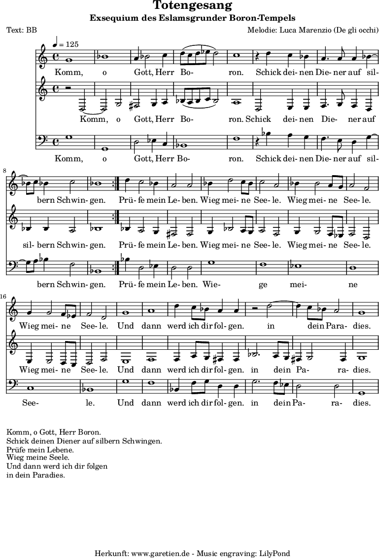 
\version "2.10.25"

 \paper { 
  print-page-number=##f
  ragged-bottom=##t
  ragged-last-bottom=##t
 }
\header{
 title="Totengesang"
 subtitle="Exsequium des Eslamsgrunder Boron-Tempels"
 poet="Text: BB"
 composer="Melodie: Luca Marenzio (De gli occhi)"
 tagline="Herkunft: www.garetien.de - Music engraving: LilyPond"
}

\score {
 <<

  
  \relative c'' {
  \time 4/4
  \tempo 4=125
   \key c \major
   \set Staff.midiInstrument="Church Organ"
   \repeat volta 2 {
    g1 bes1 a4 bes2 c4 d8 (c d es d2) c1
    r4 d4 c bes a4. a8 a4 bes4 ~ bes8  c8 bes4 c2 bes1
   }
  d4 c2 bes4 a2 a2
  bes4 d2 c8 bes8 c2 a2 bes4 bes2 a8 g8 a2 f2 g4 g2 f8 es8 f2 d2
  g1 a1
  d4 c8 bes a4 a r2 d2 ~ d4 c8 bes a2 g1

  }

  \addlyrics {
  Komm, o Gott, _ Herr Bo- ron.
  Schick dei- nen Die- ner auf sil- _ bern Schwin- gen.
  Prü- fe mein Le- ben.
  Wieg mei- ne _ See- le.
  Wieg mei- ne _ See- le.
  Wieg mei- ne _ See- le.
  Und dann werd ich dir fol- gen.
  in dein _ Para- dies.

  }


  \relative {
   \key c \major
   \set Staff.midiInstrument="Church Organ"
   \repeat volta 2 {
    r2 d2 ~ d2 g2 fis2 g4 a4 bes8 (a8 bes c bes2) a1
    d,2 e4 e f4. g8 f4 d bes' bes a2 bes1
   }
   bes4 a2 g4 fis2 fis2
   g4 bes2 a8 g8 a2 f2 g4 g2 f8 es f2 d2 e4 e2 d8 c8 d2 f2
   e1 f1
   f4 a8 g fis4 fis bes2. a8 g8 fis4 g2 fis4 g1
  }

  \addlyrics {
  Komm, o Gott, _ Herr Bo- ron.
  Schick dei- nen Die- _ ner auf sil- bern Schwin- gen.
  Prü- fe mein Le- ben.
  Wieg mei- ne _ See- le.
  Wieg mei- ne _ See- le.
  Wieg mei- ne _ See- le.
  Und dann werd ich dir fol- gen.
  in dein _ Pa- _ ra- dies.

  }

  \relative c {
   \key c \major \clef bass
   \set Staff.midiInstrument="Church Organ"
   \repeat volta 2 {
    g'1 g,1 d'2 es4 c4 bes1 f'1
    r4 bes4 a g f4. e8 d4 g4 ~ g8 a8 bes4 f2 bes,1
   }
   bes'4 d,2 es4 d2 d
   g1 f es d c bes 
   g' f
   bes,4 f'8 g d4 d4 g2. f8 es8 d2 d g,1
   

  }

  \addlyrics {
  Komm, o Gott, _ Herr Bo- ron.
  Schick dei- nen Die- ner auf sil- _ bern Schwin- gen.
  Prü- fe mein Le- ben.
  Wie- ge mei- ne See- le.
  Und dann werd ich dir fol- gen.
  in dein _ Pa- ra- dies.

  }

 >>
\layout { }
\midi { }
}
\markup { }
\markup { }
\markup {Komm, o Gott, Herr Boron.}
\markup {Schick deinen Diener auf silbern Schwingen.}
\markup {Prüfe mein Lebene.}
\markup {Wieg meine Seele.}
\markup {Und dann werd ich dir folgen}
\markup {in dein Paradies.}

