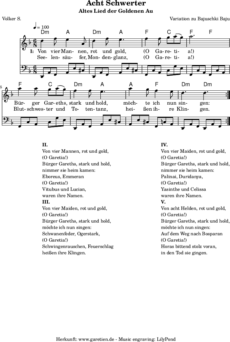 
 \version "2.10.25"
 
 \paper {
  print-page-number=##f
 }

 \header{
  title="Acht Schwerter"
  subtitle="Altes Lied der Goldenen Au"
  poet="Volker S."
  composer="Variation zu Bajuschki Baju"
  tagline="Herkunft: www.garetien.de - Music engraving: LilyPond"
 }
 
 \score {
  <<

   \transpose a d' { \chords {
   \time 6/8
   \tempo 4=100
    a4.:m e4. a4.:m e4.
    c4. g4. c4. c4.
    c4. g4. a4.:m e4.
    e4. c4. a4.:m a4.:m
   } }
   \transpose a d' { \relative {
    \key c \major
    \set Staff.midiInstrument="Clarinet"
    \repeat volta 2 {
     a'4 c8 b4 e,8 a4 c8 b4.
     c4 c8 d8 e8( d8) e2.
     e4 e8 d8 e8( d8) c4 c8 b4.
     e4 d8 c4 b8 a4. a4.
    }
   } }
   \addlyrics {
    \set stanza = "I: "
    Von vier Man- nen, rot und gold,
    "(O" Ga- re- ti- "a!)"
    Bür- ger Gar- eths, stark und hold,
    möch- te ich nun sin- gen:
   }
   \addlyrics {
    See- len- säu- fer, Mon- den- glanz, 
    "(O" Ga- re- ti- "a!)"
    Blut- schwes- ter und To- ten- tanz,
    hei- ßen ih- re Klin- gen.
   }
   \transpose a d { \relative a, {
    \key c \major
    \clef bass
    \set Staff.midiInstrument="acoustic guitar (steel)"
    \repeat volta 2 {
     a8 e'8 c8    e8 b'8 gis8  a,8 e'8 c8  e8 b'8 gis8
     c,8 g'8 e8   g8 d'8 b8    c,8 g'8 e8  c8 g'8 e8
     c8 g'8 e8    g8 d'8 b8    a,8 e'8 c8  e8 b'8 gis8
     e8 b'8 gis8  c,8 g'8 e8   a,8 e'8 c8  a8 e'8 c8
    }
   } }
  
  >>
 \layout { }
 \midi { }

}
\markup {
\fill-line {
\hspace #1
\column {

\line { }
\line {\bold {II.} }
\line {Von vier Mannen, rot und gold,}
\line {(O Garetia!)}
\line {Bürger Gareths, stark und hold,}
\line {nimmer sie heim kamen:}
\line {Eboreus, Emmeran}
\line {(O Garetia!)}
\line {Vitubus und Lucian,}
\line {waren ihre Namen.}

\line { }
\line {\bold {III.} }
\line {Von vier Maiden, rot und gold,}
\line {(O Garetia!)}
\line {Bürger Gareths, stark und hold,}
\line {möchte ich nun singen:}
\line {Schwanenfeder, Ogerstark,}
\line {(O Garetia!)}
\line {Schwingenrauschen, Feuerschlag}
\line {heißen ihre Klingen.}

}
\hspace #2
\column {

\line { }
\line {\bold {IV.} }
\line {Von vier Maiden, rot und gold,}
\line {(O Garetia!)}
\line {Bürger Gareths, stark und hold,}
\line {nimmer sie heim kamen:}
\line {Palinai, Duridanya,}
\line {(O Garetia!)}
\line {Yasinthe und Celissa}
\line {waren ihre Namen.}

\line { }
\line {\bold {V.} }
\line {Von acht Helden, rot und gold,}
\line {(O Garetia!)}
\line {Bürger Gareths, stark und hold,}
\line {möchte ich nun singen:}
\line {Auf dem Weg nach Bosparan}
\line {(O Garetia!)}
\line {Horas bittend stolz voran,}
\line {in den Tod sie gingen.}
}
}
}
