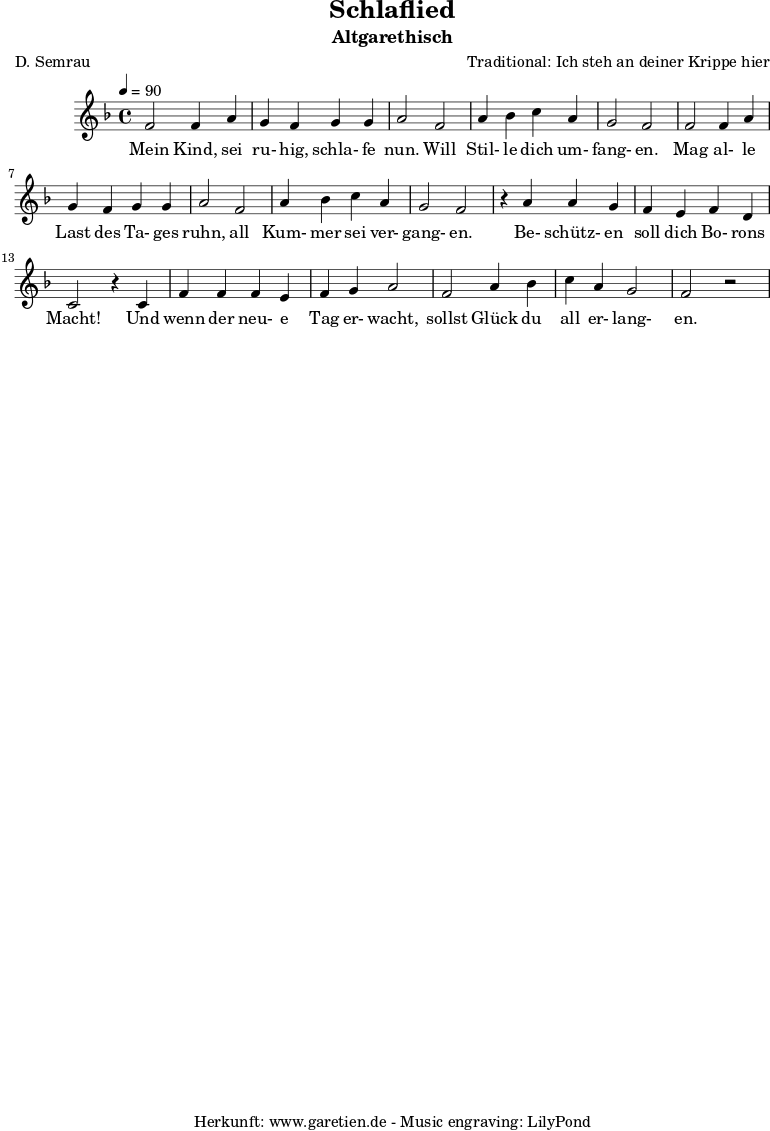 \version "2.10.25"
\paper {
print-page-number=##f
}
\header{
title="Schlaflied"
subtitle="Altgarethisch"
poet="D. Semrau"
composer="Traditional: Ich steh an deiner Krippe hier"
tagline="Herkunft: www.garetien.de - Music engraving: LilyPond"
}
\score {
<<
\relative c' {
\time 4/4
\tempo 4=90
\key f \major
\set Staff.midiInstrument="Flute"
f2 f4 a4 g4 f4 g4 g4 a2 f2 a4 bes4 c4 a4 g2 f2
f2 f4 a4 g4 f4 g4 g4 a2 f2 a4 bes4 c4 a4 g2 f2 r4
a4 a4 g4 f4 e4 f4 d4 c2 r4 c4 f4 f4 f4 e4 f4 g4 a2
f2 a4 bes4 c4 a4 g2 f2 r2
}
\addlyrics {
Mein Kind, sei ru- hig, schla- fe nun. Will Stil- le dich um- fang- en.
Mag al- le Last des Ta- ges ruhn, all Kum- mer sei ver- gang- en.
Be- schütz- en soll dich Bo- rons Macht! Und wenn der neu- e Tag er- wacht,
sollst Glück du all er- lang- en.
}
>>
\layout { }
\midi { }
}
