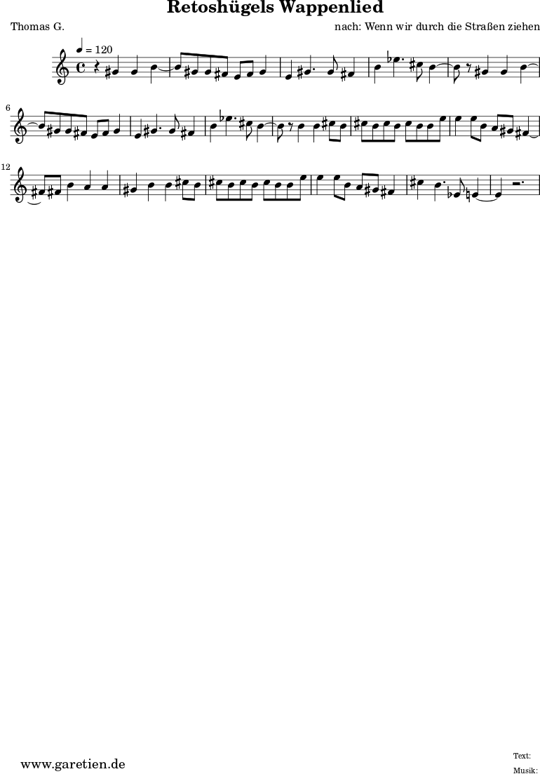 
\version "2.10.25"

 \paper { 
  print-page-number=##f
  ragged-bottom=##t
  ragged-last-bottom=##t
 }
\header{
 title="Retoshügels Wappenlied"
 subtitle=""
 poet="Thomas G."
 composer="nach: Wenn wir durch die Straßen ziehen"
 tagline="Herkunft: www.garetien.de - Music engraving: LilyPond"
}

\score {
 <<

  
  \relative c'' {
  \time 4/4
  \tempo 4=120
   \key c \major
   \set Staff.midiInstrument="Oboe"
   r4 gis4 gis b4~ b8 gis8 gis fis e fis gis4 e4 gis4. gis8 fis4 b4 ees4. cis8 b4~ 
   b8 r8 gis4 gis b4~ b8 gis8 gis fis e fis gis4 e4 gis4. gis8 fis4 b4 ees4. cis8 b4~ 
   b8 r8 b4 b4 cis8 b8 cis b cis b cis b b e e4 e8 b a gis fis4~ fis8 fis8 b4 a a
   gis4 b b cis8 b cis b cis b cis b b e e4 e8 b a gis fis4 cis' b4. ees,8 e4~ e4 r2.
   
  }

 >>
\layout { }
\midi { }
}

