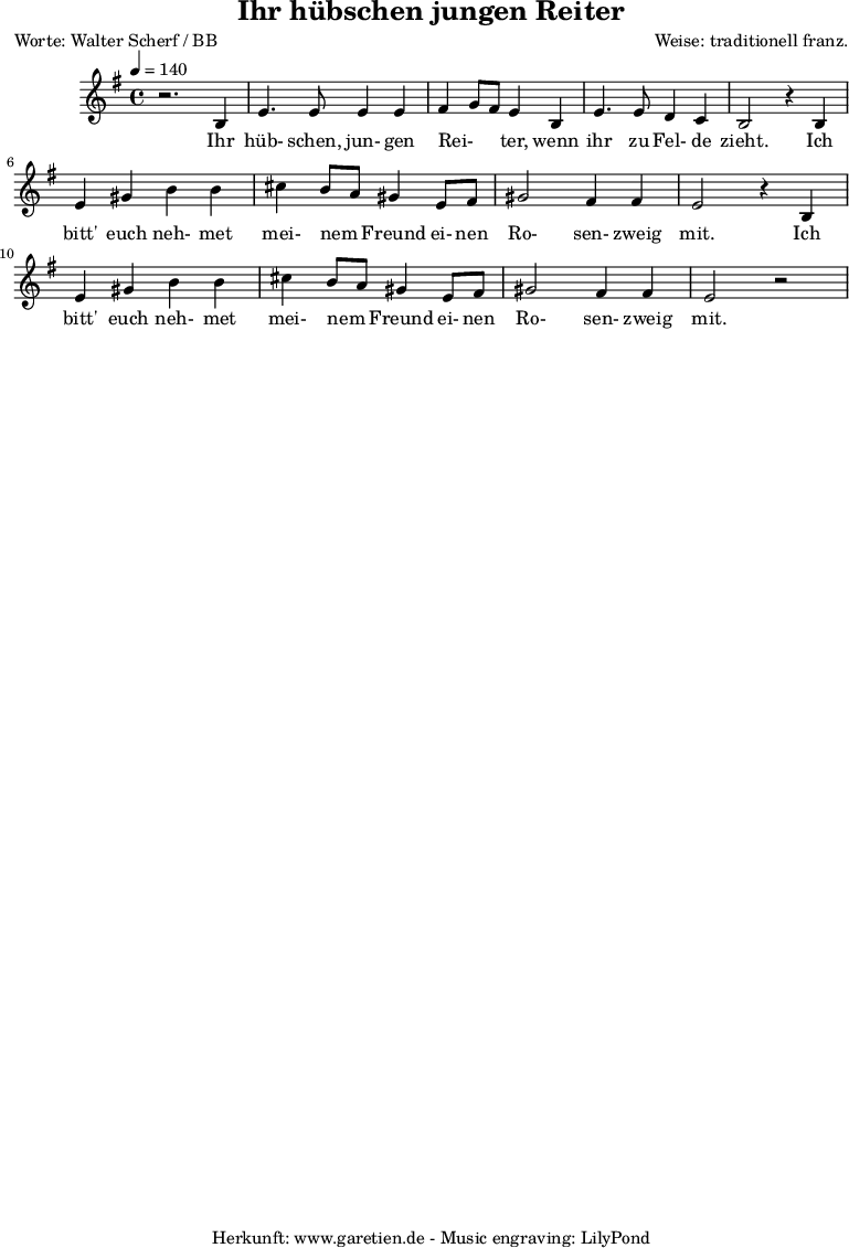 
\version "2.10.25"

\header{
 title="Ihr hübschen jungen Reiter"
 poet="Worte: Walter Scherf / BB"
 composer="Weise: traditionell franz."
 tagline="Herkunft: www.garetien.de - Music engraving: LilyPond"
}

\score {
 <<

  
  \relative c' {
  \time 4/4
  \tempo 4=140
   \key g \major
  r2. b4 e4. e8 e4 e fis g8 fis8 e4 b e4. e8 d4 c b2 
  r4 b4 e gis b b cis b8 a8 gis4 e8 fis gis2 fis4 fis e2 r4 b4 
  e gis b b cis b8 a8 gis4 e8 fis gis2 fis4 fis e2 r2


  }
 \addlyrics {
  Ihr hüb- schen, jun- gen  Rei- _ _ ter,  wenn ihr zu Fel- de zieht.

  Ich bitt' euch neh- met mei- nem _ Freund ei- nen Ro- sen- zweig mit.

  Ich bitt' euch neh- met mei- nem _ Freund ei- nen Ro- sen- zweig mit.


  }


 >>
\layout { }
\midi { }
}
