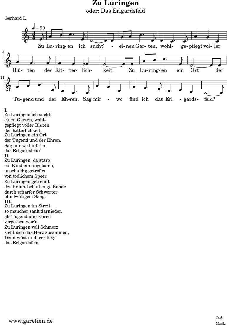 \version "2.10.25"
\paper {
print-page-number=##f
}
\header{
title="Zu Luringen"
subtitle="oder: Das Erlgardsfeld"
poet="Gerhard L."
composer=" "
tagline="Herkunft: www.garetien.de - Music engraving: LilyPond"
}
\score {
<<
\chords { }
\relative {
\time 3/4
\tempo 4=90
\key c \major
\partial 8
\set Staff.midiInstrument="Clarinet"
e'8 | a8 b8 c4. e,8 | d2~ d8 d8 |
g8 a8 b4. d,8 | d4~ c4. c8 |
a'4 g4 c,4 | g'4 f4. f8 | f4 e4 es4 | e2~ e8 e8 |
a8 b8 c4. e,8 | d2~ d8 d8 |
g8 a8 b4. d,8 | c4~ a4. a8 |
a'4 g4 c,4 | g'4 f4. e8 | c4 d4 b4 | a2~ a8
}
\addlyrics { Zu Lu- ring- en ich sucht’ - ei- nen Gar- ten, wohl- ge- pflegt vol- ler Blü- ten der Rit- ter- lich- keit. Zu Lu- ring- en ein Ort der Tu- gend und der Eh-ren. Sag mir - wo find ich das Erl - gards- feld?
}
>>
\layout { }
\midi { }
}
\markup { }
\markup {\bold {I.} }
\markup {Zu Luringen ich sucht'}
\markup {einen Garten, wohl-}
\markup {gepflegt voller Blüten}
\markup {der Ritterlichkeit.}
\markup {Zu Luringen ein Ort}
\markup {der Tugend und der Ehren.}
\markup {Sag mir wo find' ich}
\markup {das Erlgardsfeld?}
\markup {\bold {II.} }
\markup {Zu Luringen, da starb}
\markup {ein Kindlein ungeboren,}
\markup {unschuldig getroffen}
\markup {von tödlichem Speer.}
\markup {Zu Luringen getrennt}
\markup {der Freundschaft enge Bande}
\markup {durch scharfer Schwerter}
\markup {blindwütigem Sang.}
\markup {\bold {III.} }
\markup {Zu Luringen im Streit}
\markup {so mancher sank darnieder,}
\markup {als Tugend und Ehren}
\markup {vergessen war'n.}
\markup {Zu Luringen voll Schmerz}
\markup {zieht sich das Herz zusammen,}
\markup {Denn wüst und leer liegt}
\markup {das Erlgardsfeld.}