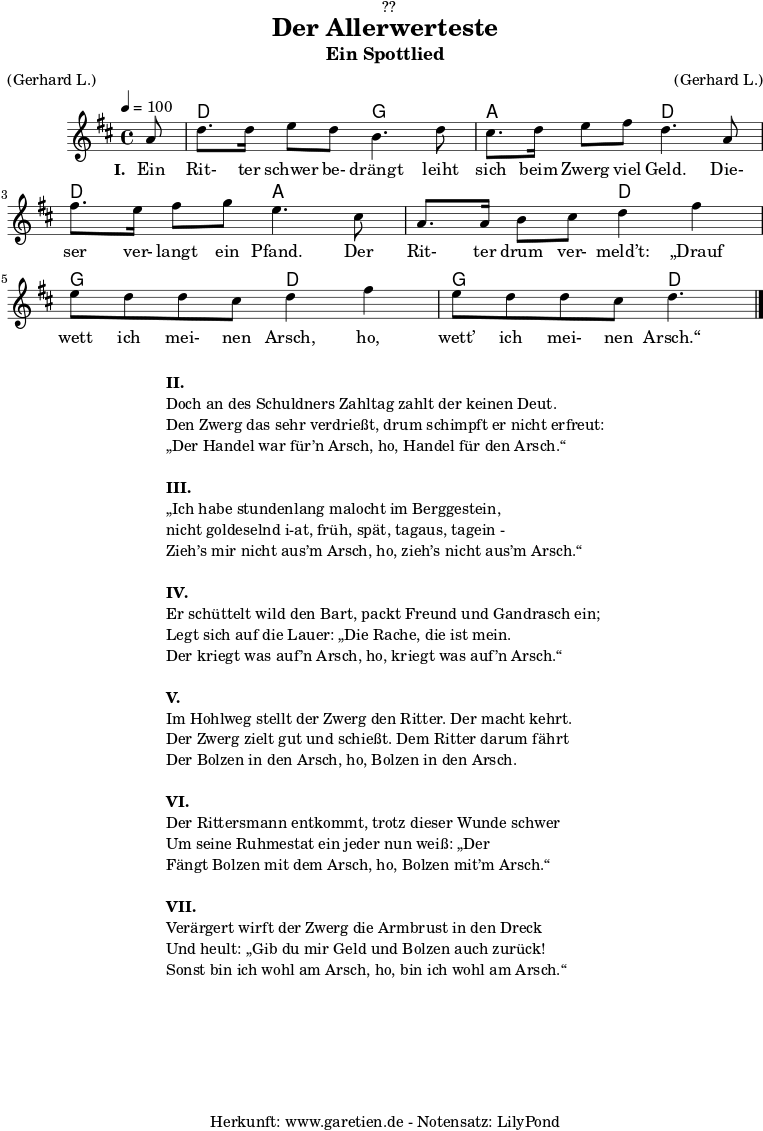 \version "2.18.2"
\paper {
print-page-number = ##f
}
\header{
dedication = "🏰??"
title = "Der Allerwerteste"
subtitle = "Ein Spottlied"
meter = "(Gerhard L.)"
arranger = "(Gerhard L.)"
tagline = "🏰 Herkunft: www.garetien.de - Notensatz: LilyPond 🏰"
}
myMusic = {
<<
\chords {
\germanChords
\set chordChanges=##t
\set Staff.midiInstrument="acoustic guitar (nylon)"
s8 d2 g2 a2 d2 d2 a2 a2 d2 g2 d2 g2 d4.
}
\relative {
\time 4/4
\tempo 4=100
\key d \major
\partial 8
\set Staff.midiInstrument="Clarinet"
a'8 | d8. d16 e8 d8 b4. d8 |
cis8. d16 e8 fis8 d4. a8 |
fis'8. e16 fis8 g8 e4. cis8 |
a8. a16 b8 cis8 d4 fis 4 |
e8 d8 d8 cis8 d4 fis 4 |
e8 d8 d8 cis8 d4. \bar "|."
}
\addlyrics {
\set stanza = "I. "
Ein Rit- ter schwer be- drängt leiht sich beim Zwerg viel Geld.
Die- ser ver- langt ein Pfand. Der Rit- ter drum ver- meld’t:
„Drauf wett ich mei- nen Arsch, ho, wett’ ich mei- nen Arsch.“
}
>>
}
\score {
\myMusic
\layout { }
}
\markup {
\fill-line {
\hspace #1
\column {
\line { \bold {II.} }
\line { Doch an des Schuldners Zahltag zahlt der keinen Deut.}
\line { Den Zwerg das sehr verdrießt, drum schimpft er nicht erfreut: }
\line { „Der Handel war für’n Arsch, ho, Handel für den Arsch.“ }
\vspace #1
\line { \bold {III.} }
\line { „Ich habe stundenlang malocht im Berggestein, }
\line { nicht goldeselnd i-at, früh, spät, tagaus, tagein - }
\line { Zieh’s mir nicht aus’m Arsch, ho, zieh’s nicht aus’m Arsch.“ }
\vspace #1
\line { \bold {IV.} }
\line { Er schüttelt wild den Bart, packt Freund und Gandrasch ein; }
\line { Legt sich auf die Lauer: „Die Rache, die ist mein. }
\line { Der kriegt was auf’n Arsch, ho, kriegt was auf’n Arsch.“ }
\vspace #1
\line { \bold {V.} }
\line { Im Hohlweg stellt der Zwerg den Ritter. Der macht kehrt. }
\line { Der Zwerg zielt gut und schießt. Dem Ritter darum fährt }
\line { Der Bolzen in den Arsch, ho, Bolzen in den Arsch. }
\vspace #1
\line { \bold {VI.} }
\line { Der Rittersmann entkommt, trotz dieser Wunde schwer }
\line { Um seine Ruhmestat ein jeder nun weiß: „Der }
\line { Fängt Bolzen mit dem Arsch, ho, Bolzen mit’m Arsch.“ }
\vspace #1
\line { \bold {VII.} }
\line { Verärgert wirft der Zwerg die Armbrust in den Dreck }
\line { Und heult: „Gib du mir Geld und Bolzen auch zurück! }
\line { Sonst bin ich wohl am Arsch, ho, bin ich wohl am Arsch.“ }
}
\hspace #1
}
}
\score {
\unfoldRepeats {
\myMusic
}
\midi { }
}