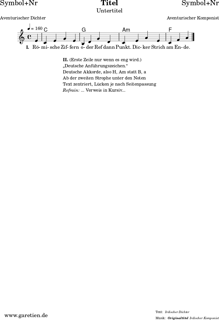 \header{
dedication = "Symbol+Nr"
title = "Titel"
subtitle = "Untertitel"
subsubtitle = "Originaltitel"
poet = "Aventurischer Dichter"
meter = "Irdischer Dichter"
composer = "Aventurischer Komponist"
arranger = "Irdischer Komponist"
}
myMusic = {
<<
\chords {
\germanChords
\set chordChanges=##t
\set Staff.midiInstrument="acoustic guitar (nylon)"
s4 | c1 | g1 | a1:m | f2.
}
\relative c' {
\time 4/4
\key c \major
\time 4/4
\tempo 4=160
\partial 4
\set Staff.midiInstrument="clarinet"
e4 | c4 e4 g4 e4 | b4 d4 g4 d4 | c4 e4 a4 e4 | c4 f4 a4
\fine
}
\addlyrics {
\set stanza = "I. "
Rö- mi- sche Zif- fern o- der Ref dann Punkt.
Dic- ker Strich am En- de.
}
>>
}
\score {
\transpose c c {
\myMusic
}
\layout { }
}
\markup {
\fill-line {
\hspace #1
\column {
\line { \bold { II.} (Erste Zeile nur wenn es eng wird.) }
\line { „Deutsche Anführungszeichen.“ }
\line { Deutsche Akkorde, also H, Am statt B, a }
\line { Ab der zweiten Strophe unter den Noten }
\line { Text zentriert, Lücken je nach Seitenpassung }
\line { \italic { Refrain: } ... Verweis in Kursiv... }
}
\hspace #1
}
}
\score {
\unfoldRepeats
\transpose c c {
\myMusic
}
\midi { }
}