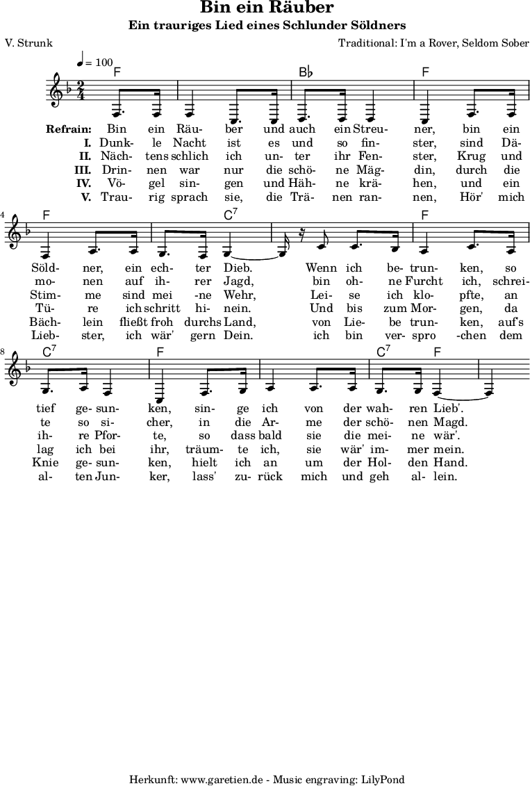 
 \version "2.10.25"
 
 \paper {
  print-page-number=##f
 }

 \header{
  title="Bin ein Räuber"
  subtitle="Ein trauriges Lied eines Schlunder Söldners"
  poet="V. Strunk"
  composer="Traditional: I'm a Rover, Seldom Sober"
  tagline="Herkunft: www.garetien.de - Music engraving: LilyPond"
 }
 
 \score {
  <<

   
   \context ChordNames {
    \set chordChanges=##t
    \chordmode {
     f4 f2 bes2 f2 f2 f4 c4:7 c2:7 f2 c2:7 f2 f2 c4:7 f4 f4
    }
   } 
 
   \relative {
   \time 2/4
   \partial 4
   \tempo 4=100
    \key f \major
    \set Staff.midiInstrument="Flute"
    f8. f16 f4 c8. c16 d8. d16 d4 c4
    f8. f16 f4 a8. a16 g8. f16 g4~g16 r16
    c8 c8. bes16 a4 c8.
    a16 g8. a16 f4 c4
    f8. g16 a4 a8. a16 g8. g16 f4~f4
   }
 
   \addlyrics {
    \set stanza = "Refrain: "
    Bin ein Räu- ber und auch ein Streu- ner,
    bin ein Söld- ner, ein ech- ter Dieb.
    Wenn ich be- trun- ken,
    so tief ge- sun- ken,
    sin- ge ich von der wah- ren Lieb'.
   }
   \addlyrics {
    \set stanza = "I. "
    Dunk- le Nacht ist es und so fin- ster,
    sind Dä- mo- nen auf ih- rer Jagd,
    bin oh- ne Furcht ich,
    schrei- te so si- cher,
    in die Ar- me der schö- nen Magd. 
   }
   \addlyrics {
    \set stanza = "II. "
    Näch- tens schlich ich un- ter ihr Fen- ster,
    Krug und Stim- me sind mei -ne Wehr,
    Lei- se ich klo- pfte,
    an ih- re Pfor- te,
    so dass bald sie die mei- ne wär'.
   }
   \addlyrics {
    \set stanza = "III. "
    Drin- nen war nur die schö- ne Mäg- din,
    durch die Tü- re ich schritt hi- nein.
    Und bis zum Mor- gen,
    da lag ich bei ihr,
    träum- te ich, sie wär' im- mer mein.
   }
   \addlyrics {
    \set stanza = "IV. "
    Vö- gel sin- gen und Häh- ne krä- hen,
    und ein Bäch- lein fließt froh durchs Land,
    von Lie- be trun- ken,
    auf's Knie ge- sun- ken,
    hielt ich an um der Hol- den Hand. 
   }
   \addlyrics {
    \set stanza = "V. "
    Trau- rig sprach sie, die Trä- nen ran- nen,
    Hör' mich Lieb- ster, ich wär' gern Dein.
    ich bin ver- spro -chen
    dem al- ten Jun- ker,
    lass' zu- rück mich und geh al- lein.
   } 
 
  >>
 \layout { }
 \midi { }
 }
