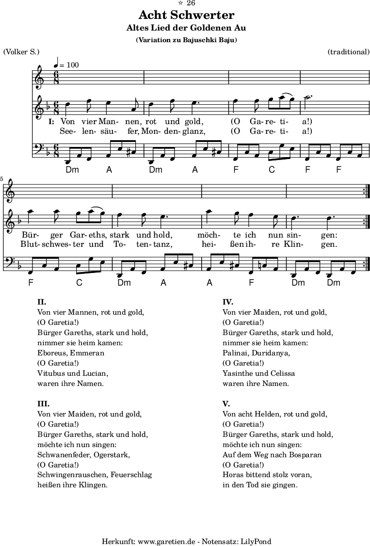 
\version "2.18.2"
 
\paper {
  print-page-number=##f
}

\header{
  dedication="⭐🙂26"
  title="Acht Schwerter"
  subtitle="Altes Lied der Goldenen Au"
  subsubtitle = "(Variation zu Bajuschki Baju)"
  meter="(Volker S.)"
  arranger="(traditional)"
  tagline="🏰 Herkunft: www.garetien.de - Notensatz: LilyPond 🏰"
}
 
myMusic = {
  <<
    
    \transpose a d' {
      \germanChords
      \chords {
        \time 6/8
        \tempo 4=100
        a4.:m e4. a4.:m e4.
        c4. g4. c4. c4.
        c4. g4. a4.:m e4.
        e4. c4. a4.:m a4.:m
      }
    }
    
    \transpose a d' {
      \relative {
        \key c \major
        \set Staff.midiInstrument="Clarinet"
        \repeat volta 2 {
          a'4 c8 b4 e,8 a4 c8 b4.
          c4 c8 d8 e8( d8) e2.
          e4 e8 d8 e8( d8) c4 c8 b4.
          e4 d8 c4 b8 a4. a4.
        }
      }
    }
    
    \addlyrics {
      \set stanza = "I: "
      Von vier Man- nen, rot und gold,
      "(O" Ga- re- ti- "a!)"
      Bür- ger Gar- eths, stark und hold,
      möch- te ich nun sin- gen:
    }
    \addlyrics {
      See- len- säu- fer, Mon- den- glanz, 
      "(O" Ga- re- ti- "a!)"
      Blut- schwes- ter und To- ten- tanz,
      hei- ßen ih- re Klin- gen.
    }

    \transpose a d {
      \relative a, {
        \key c \major
        \clef bass
        \set Staff.midiInstrument="acoustic guitar (steel)"
        \repeat volta 2 {
          a8 e'8 c8    e8 b'8 gis8  a,8 e'8 c8  e8 b'8 gis8
          c,8 g'8 e8   g8 d'8 b8    c,8 g'8 e8  c8 g'8 e8
          c8 g'8 e8    g8 d'8 b8    a,8 e'8 c8  e8 b'8 gis8
          e8 b'8 gis8  c,8 g'8 e8   a,8 e'8 c8  a8 e'8 c8
        }
      } 
    }
  
  >>
}

\score {
  \myMusic
  \layout { }
}

\markup {
  \fill-line {
    \hspace #1
    \column {

      \line {\bold {II.} }
      \line {Von vier Mannen, rot und gold,}
      \line {(O Garetia!)}
      \line {Bürger Gareths, stark und hold,}
      \line {nimmer sie heim kamen:}
      \line {Eboreus, Emmeran}
      \line {(O Garetia!)}
      \line {Vitubus und Lucian,}
      \line {waren ihre Namen.}

      \vspace #1
      
      \line {\bold {III.} }
      \line {Von vier Maiden, rot und gold,}
      \line {(O Garetia!)}
      \line {Bürger Gareths, stark und hold,}
      \line {möchte ich nun singen:}
      \line {Schwanenfeder, Ogerstark,}
      \line {(O Garetia!)}
      \line {Schwingenrauschen, Feuerschlag}
      \line {heißen ihre Klingen.}

    } 
    \hspace #2
    \column {

      \line {\bold {IV.} }
      \line {Von vier Maiden, rot und gold,}
      \line {(O Garetia!)}
      \line {Bürger Gareths, stark und hold,}
      \line {nimmer sie heim kamen:}
      \line {Palinai, Duridanya,}
      \line {(O Garetia!)}
      \line {Yasinthe und Celissa}
      \line {waren ihre Namen.}

      \vspace #1
      
      \line {\bold {V.} }
      \line {Von acht Helden, rot und gold,}
      \line {(O Garetia!)}
      \line {Bürger Gareths, stark und hold,}
      \line {möchte ich nun singen:}
      \line {Auf dem Weg nach Bosparan}
      \line {(O Garetia!)}
      \line {Horas bittend stolz voran,}
      \line {in den Tod sie gingen.}

    }
    \hspace #1
  }
}

\score {
  \unfoldRepeats {
    \myMusic
  }
  \midi { }
}
