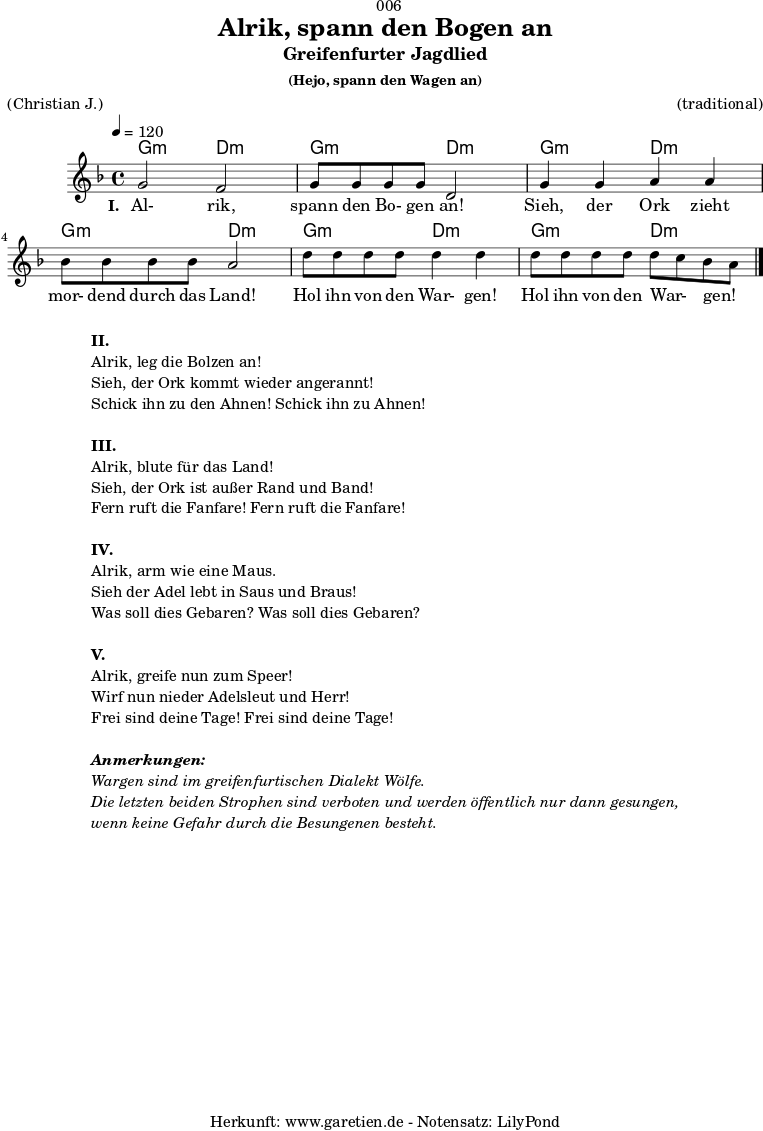 \version "2.18.2"
\paper {
print-page-number = ##f
}
\header{
dedication = "🏰006"
title = "Alrik, spann den Bogen an"
subtitle = "Greifenfurter Jagdlied"
subsubtitle = "(Hejo, spann den Wagen an)"
meter = "(Christian J.)"
arranger = "(traditional)"
tagline = "🏰 Herkunft: www.garetien.de - Notensatz: LilyPond 🏰"
}
myMusic = {
<<
\chords {
\germanChords
\set chordChanges=##t
g2:m d2:m
g2:m d2:m
g2:m d2:m
g2:m d2:m
g2:m d2:m
g2:m d2:m
}
\relative c'' {
\time 4/4
\tempo 4=120
\key d \minor
\set Staff.midiInstrument="violin"
g2 f2 | g8 g8 g8 g8 d2 |
g4 g4 a4 a4 | bes8 bes8 bes8 bes8 a2 |
d8 d8 d8 d8 d4 d4 | d8 d8 d8 d8 d8 c8 bes8 a8 \bar "|."
}
\addlyrics {
\set stanza ="I. "
Al- rik, spann den Bo- gen an!
Sieh, der Ork zieht mor- dend durch das Land!
Hol ihn von den War- gen! Hol ihn von den War- _ gen! _
}
>>
}
\score {
\myMusic
\layout { }
}
\markup {
\fill-line {
\hspace #1
\column {
\line { \bold {II.} }
\line { Alrik, leg die Bolzen an! }
\line { Sieh, der Ork kommt wieder angerannt! }
\line { Schick ihn zu den Ahnen! Schick ihn zu Ahnen! }
\vspace #1
\line { \bold {III.} }
\line { Alrik, blute für das Land! }
\line { Sieh, der Ork ist außer Rand und Band! }
\line { Fern ruft die Fanfare! Fern ruft die Fanfare! }
\vspace #1
\line { \bold {IV.} }
\line { Alrik, arm wie eine Maus. }
\line { Sieh der Adel lebt in Saus und Braus! }
\line { Was soll dies Gebaren? Was soll dies Gebaren? }
\vspace #1
\line { \bold {V.} }
\line { Alrik, greife nun zum Speer! }
\line { Wirf nun nieder Adelsleut und Herr! }
\line { Frei sind deine Tage! Frei sind deine Tage! }
\vspace #1
\line { \italic { \bold {Anmerkungen:} } }
\line { \italic {Wargen sind im greifenfurtischen Dialekt Wölfe.} }
\line { \italic {Die letzten beiden Strophen sind verboten und werden öffentlich nur dann gesungen,} }
\line { \italic {wenn keine Gefahr durch die Besungenen besteht.} }
}
\hspace #1
}
}
\score {
\unfoldRepeats {
\myMusic
}
\midi { }
}