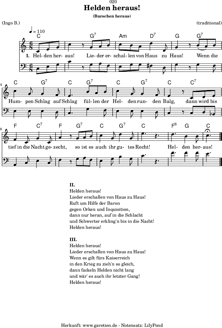 
\version "2.18.2"
 
\paper {
  print-page-number = ##f
}

\header{
  dedication = "🏰020"
  title = "Helden heraus!"
  subsubtitle = "(Burschen heraus)"
  meter = "(Ingo B.)"
  arranger = "(traditional)"
  tagline = "🏰 Herkunft: www.garetien.de - Notensatz: LilyPond 🏰"
}

myMusic = {
  <<

    \chords {
      \germanChords
      \set chordChanges=##t
      \set Staff.midiInstrument="acoustic guitar (nylon)"
      c4. | c4.
      g4.:7 | a4.:m d4.:7 | g4. 
      g4.:7 | c4. g4.:7 | c4.
      g4.:7 | c4. g4.:7 | c4.
      c4.:7 | f4. c4.:7 | f4. g4.:7 |
      c4. g4.:7 | c4. s4. | f4.:6 g4. | c4.
    }

    \relative c' {
      \key c \major
      \time 6/8
      \partial 4.
      \tempo 4=110
      \set Staff.midiInstrument="trumpet"
      c8 e8 g8 | c4 r8
      g8 a8 b8 | c8 b8 a8 d4 d,8 g4 r8
      b8( a8) b8 | c4 g8 g4 f8 | e4.
      b'8 a8 b8 | c4 g8 g4 f8 | e4 r8
      c8 d8 e8 | f4 c8 g'4 c,8 | a'4 r8
      g8 a8 b8 | c4 g8 d'4 g,8 | e'4. r4. |
      d4. b4 b8 | c4.^\fermata \bar "|."
    }

    \addlyrics {
      \set stanza = "I. "
      Hel- den her- aus!
      Lie- der er- schal- len von Haus zu Haus!
      Wenn die Hum- pen Schlag auf Schlag
      fül- len der Hel- den run- den Balg,
      dann wird bis tief_in die Nacht ge- zecht,
      so ist es auch ihr gu- tes Recht!
      Hel- den her- aus!
    }

    \relative c {
      \key c \major 
      \clef bass
      \set Staff.midiInstrument="trombone"
      c8 e8 g8 | c4 r8
      g8 a8 f8 | e8 g8 g8 fis4 d8 | g4 r8
      g4 f8 | e4 e8 e4 d8 | c4.
      g'4 f8 | e4 e8 e4 d8 | c4 r8
      c8 d8 bes8 | a4 c8 e4 c8 | f4 r8
      g8 a8 f8 | e4 g8 b4 g8 c4. r4. |
      f4. f4 f8 | e4.
    }
 
  >>
}
\score {
  \myMusic
  \layout { }
}

\markup {
  \fill-line {
    \hspace #1
    \column {
      \line { \bold { II. } }
      \line { Helden heraus! }
      \line { Lieder erschallen von Haus zu Haus! }
      \line { Ruft um Hilfe der Baron }
      \line { gegen Orken und Inquisition, }
      \line { dann nur heran, auf in die Schlacht }
      \line { und Schwerter erkling'n bis in die Nacht! }
      \line { Helden heraus! }
      \vspace #1
      \line { \bold { III. } }
      \line { Helden heraus! }
      \line { Lieder erschallen von Haus zu Haus! }
      \line { Wenn es gilt fürs Kaiserreich }
      \line { in den Krieg zu zieh'n so gleich, }
      \line { dann fackeln Helden nicht lang }
      \line { und wär' es auch ihr letzter Gang! }
      \line { Helden heraus! }
    }
    \hspace #1
  }
}

\score {
  \unfoldRepeats {
    \myMusic
  }
  \midi { }
}
