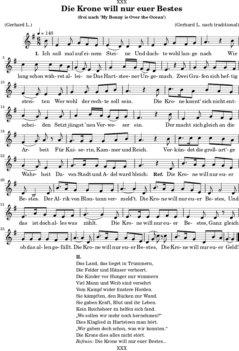 \version "2.18.2"
\paper {
print-page-number = ##f
}
\header{
dedication = "XXX"
title = "Die Krone will nur euer Bestes"
subtitle = ""
subsubtitle = "(frei nach 'My Bonny is Over the Ocean')"
poet = ""
meter = "(Gerhard L.)"
composer = ""
arranger = "(Gerhard L. nach traditional)"
tagline = "🏰 XXX 🏰"
}
myMusic = {
<<
\chords {
\germanChords
\set chordChanges=##t
\set Staff.midiInstrument="acoustic guitar (nylon)"
| | | |
}
\relative c' {
\time 4/4
\key g \major
\time 6/8
\tempo 4=140
\partial 8
\set Staff.midiInstrument="clarinet"
b'8 | e,4 fis8 g8 fis8 e8 | e4 (d8) d4 d8 | e4 fis8 g8 fis8 g8 | a4. r4 b8 | c4 c8 c8 b8 a8 | g4 (fis8) e4 d8 | g4 a16 g16 fis8 (e8) d8 | e4. r4 fis8 | g4 g8 g8 g8 fis8 | fis4 (e8) e4 e8 | g4 g8 g8 a8 b8 | a4. r4 b8 | c8. b16 a8 b8 a8 g8 | a4 (g8) fis4 g8 | a4 b16 a16 g8 (fis8) g8 | fis4. r4 b8 | e,4 fis8 g8 fis8 e8 | fis4 (g8) a8 r8 a8 | g8. g16 g8 g8 a8 b8 | a4. r4 b8 | c8. c16 c8 c8 b8 a8 | g4 (fis8) e4 fis8 | g8. a16 g8 fis8 e8 fis8 | g4. r4 d8 | b'8. a16 g8 a8 g8 e8 | d8 b2 d8 | b'8. a16 g8 g8 fis8 g8 | a4. (a4) d,8 | b'8. a16 g8 a8 g8 e8 | d8 g2 d8 | e8. a16 g8 fis8 e8 fis8 | g4. (g4) d8 | e8. e16 e8 e8 fis 8 e8 | e4 d8 d8 r8 d8 | g8 g8 g8 g8 fis8 g8 | a4. (a4) d,8 | b'8. a16 g8 a8 g8 e8 | d4 (g8 c8) r8 c8 | b8. a16 g8 d8 b'8 a8 | g4. (g4) \bar "|."
}
\addlyrics {
\set stanza = "I. "
Ich saß mal auf ei- nem Stei- ne
Und dach- te wohl lan- ge nach
Wie lang schon wäh- ret al- lei- ne
Das Hart- stee- ner Un- ge- mach.
Zwei Gra- fen sich hef- tig strei- ten
Wer wohl der rech- te soll sein.
Die Kro- ne konnt‘ sich nicht ent- schei- den
Setzt jüngst ’nen Ver- we- ser ein.
Der macht sich gleich an die Ar- beit
Für Kai- se- rin, Kam- mer und Reich.
Ver- kün- det die groß- art‘- ge Wahr- heit
Da- von Stadt und A- del ward bleich:
\set stanza = "Ref. "
Die Kro- ne will nur eu- er Be- stes.
Der Al- rik von Blau- tann ver- meld‘t.
Die Kro- ne will nur eu- er Be- stes,
Und das ist doch al- les was zählt.
Die Kro- ne will nur eu- er Be- stes,
Ganz gleich ob das al- len ge- fällt.
Die Kro- ne will nur eu- er Be- stes,
Die Kro- ne will nur eu- er Geld!
}
>>
}
\score {
\transpose c c {
\myMusic
}
\layout { }
}
\markup {
\fill-line {
\hspace #1
\column {
\line { \bold { II.} }
\line { Das Land, das lieget in Trümmern, }
\line { Die Felder und Häuser verheert. }
\line { Die Kinder vor Hunger nur wimmern }
\line { Viel Mann und Weib sind versehrt }
\line { Vom Kampf wider finstere Horden. }
\line { Sie kämpften, den Rücken zur Wand. }
\line { Sie gaben Kraft, Blut und ihr Leben. }
\line { Kein Reichsheer zu helfen sich fand. }
\line { „Wo sollen wir mehr noch hernehmen?“ }
\line { Dies Klaglied in Hartsteen man hört. }
\line { „Wir gaben doch schon, was wir konnten.“ }
\line { Die Krone dies alles nicht stört. }
\line { \italic { Refrain: } Die Krone will nur euer Bestes...}
}
\hspace #1
}
}
\score {
\unfoldRepeats
\transpose c c {
\myMusic
}
\midi { }
}