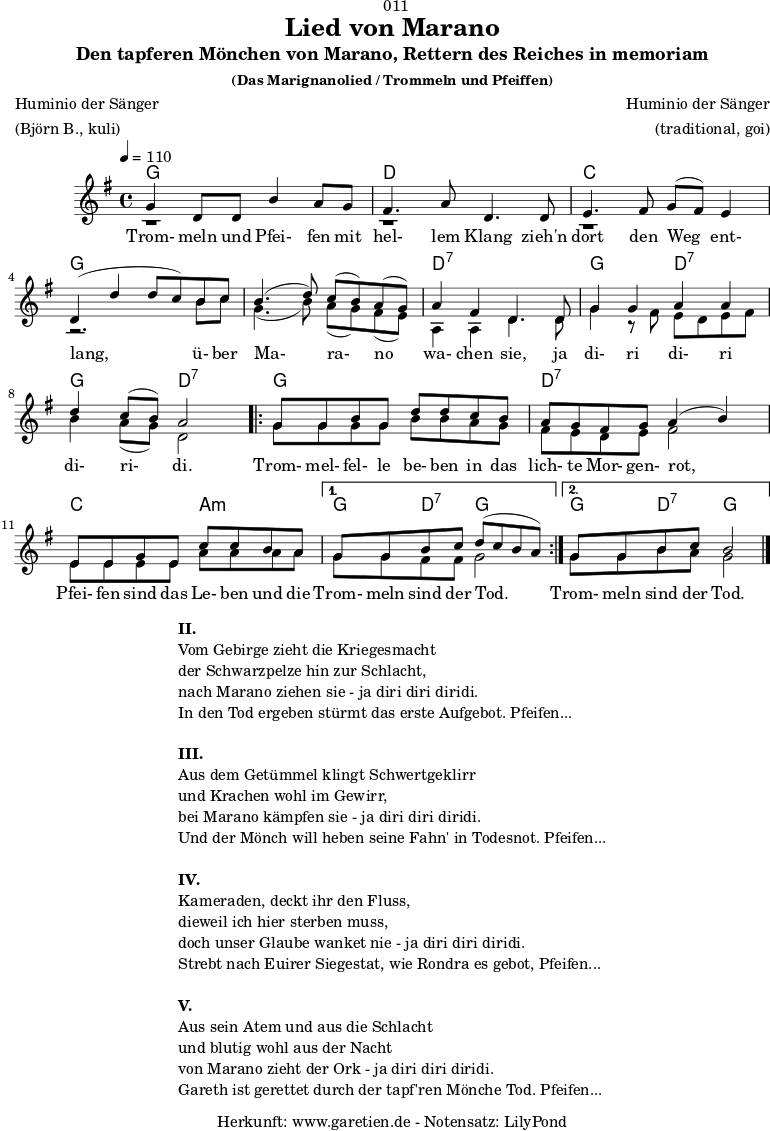 \version "2.18.2"
\paper {
print-page-number = ##f
}
\header{
dedication = "🏰011"
title = "Lied von Marano"
subtitle = "Den tapferen Mönchen von Marano, Rettern des Reiches in memoriam"
subsubtitle = "(Das Marignanolied / Trommeln und Pfeiffen)"
poet = "Huminio der Sänger"
meter = "(Björn B., kuli)"
composer = "Huminio der Sänger"
arranger = "(traditional, goi)"
tagline = "🏰 Herkunft: www.garetien.de - Notensatz: LilyPond 🏰"
}
akkorde = \chords {
\germanChords
\set chordChanges=##t
\set Staff.midiInstrument="acoustic guitar (nylon)"
f2 f2 | c2 c2 | bes2 bes2 | f2 f2 |
f2 f2 | c2:7 c2:7 | f2 c2:7 | f2 c2:7 |
\repeat volta 2 {
f2 f2 | c2:7 c2:7 | bes2 g2:m |
}
\alternative {
{
f4 c4:7 f2 |
}
{
f4 c4:7 f2
}
}
}
stimmeEins = {
\relative c' {
\voiceOne
\time 4/4
\tempo 4=110
\key f \major
\set Staff.midiInstrument="oboe"
f4 c8 c8 a'4 g8 f8 | e4. g8 c,4.
c8 | d4. e8 f8 ( e8) d4 | c4 (c'4 c8 bes8)
a8 bes8 | a4.( c8) bes8( a8) g8( f8) | g4 e4 c4.
c8 | f4 f4 g4 g4 | c4 bes8( a8) g2 |
\repeat volta 2 {
f8 f8 a8 f8 c'8 c8 bes8 a8 | g8 f8 e8 f8 g4( a4) |
d,8 d8 f8 d8 bes'8 bes8 a8 g8 |
}
\alternative {
{
f8 f8 a8 bes8 c8( bes8 a8 g8) |
}
{
f8 f8 a8 bes8 a2 \bar "|."
}
}
}
\addlyrics {
Trom- meln und Pfei- fen mit hel- lem Klang
zieh'n dort den Weg ent- lang,
ü- ber Ma- ra- no wa- chen sie,
ja di- ri di- ri di- ri- di.
Trom- mel- fel- le be- ben in das lich- te Mor- gen- rot,
Pfei- fen sind das Le- ben und die Trom- meln sind der Tod.
Trom- meln sind der Tod.
}
}
stimmeZwei = \relative c' {
\voiceTwo
\key f \major
\set Staff.midiInstrument="oboe"
r1 | r1 |
r1 | r2.
a'8 bes8 | f4.( a8) g8( f8) e8( d8) | g,4 g4 c4.
c8 | f4 r8 e8 d8 c8 d8 e8 | a4 g8( f8) c2 |
\repeat volta 2 {
f8 f8 f8 f8 a8 a8 g8 f8 | e8 d8 c8 d8 e2 |
d8 d8 d8 d8 g8 g8 g8 g8 |
}
\alternative {
{
f8 f8 e8 e8 f2 |
}
{
f8 f8 a8 g8 f2 \bar "|."
}
}
}
\score {
\transpose f g {
<<
\akkorde
\new Staff <<
\stimmeEins
\\
\stimmeZwei
>>
>>
}
\layout { }
}
\markup {
\fill-line {
\hspace #1
\column {
\line { \bold { II. } }
\line { Vom Gebirge zieht die Kriegesmacht }
\line { der Schwarzpelze hin zur Schlacht, }
\line { nach Marano ziehen sie - ja diri diri diridi. }
\line { In den Tod ergeben stürmt das erste Aufgebot. Pfeifen... }
\vspace #1
\line { \bold { III. } }
\line { Aus dem Getümmel klingt Schwertgeklirr }
\line { und Krachen wohl im Gewirr, }
\line { bei Marano kämpfen sie - ja diri diri diridi. }
\line { Und der Mönch will heben seine Fahn' in Todesnot. Pfeifen... }
\vspace #1
\line { \bold { IV. } }
\line { Kameraden, deckt ihr den Fluss, }
\line { dieweil ich hier sterben muss, }
\line { doch unser Glaube wanket nie - ja diri diri diridi. }
\line { Strebt nach Euirer Siegestat, wie Rondra es gebot, Pfeifen... }
\vspace #1
\line { \bold { V. } }
\line { Aus sein Atem und aus die Schlacht }
\line { und blutig wohl aus der Nacht }
\line { von Marano zieht der Ork - ja diri diri diridi. }
\line { Gareth ist gerettet durch der tapf'ren Mönche Tod. Pfeifen... }
}
\hspace #1
}
}
\score {
\unfoldRepeats {
\transpose f g {
<<
\akkorde
\stimmeEins
\stimmeZwei
>>
}
}
\midi { }
}