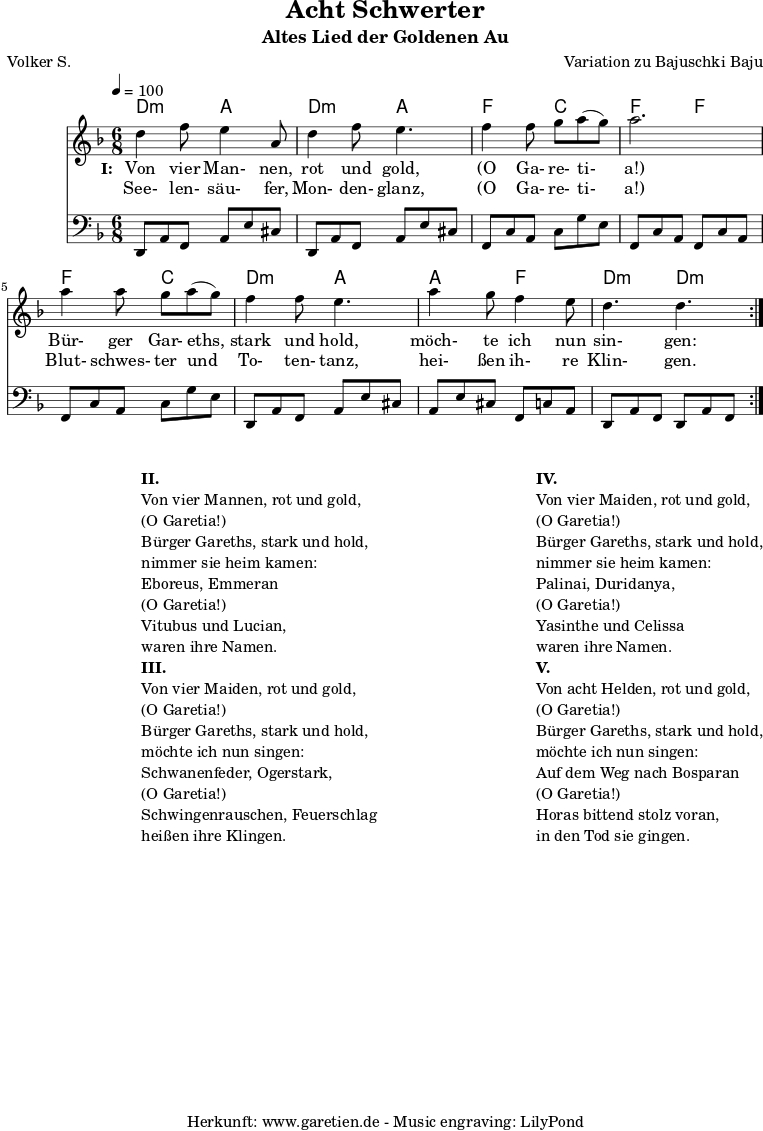 \version "2.10.25"
\paper {
print-page-number=##f
}
\header{
title="Acht Schwerter"
subtitle="Altes Lied der Goldenen Au"
poet="Volker S."
composer="Variation zu Bajuschki Baju"
tagline="Herkunft: www.garetien.de - Music engraving: LilyPond"
}
\score {
<<
\transpose a d' { \chords {
\time 6/8
\tempo 4=100
a4.:m e4. a4.:m e4.
c4. g4. c4. c4.
c4. g4. a4.:m e4.
e4. c4. a4.:m a4.:m
} }
\transpose a d' { \relative {
\key c \major
\set Staff.midiInstrument="Clarinet"
\repeat volta 2 {
a'4 c8 b4 e,8 a4 c8 b4.
c4 c8 d8 e8( d8) e2.
e4 e8 d8 e8( d8) c4 c8 b4.
e4 d8 c4 b8 a4. a4.
}
} }
\addlyrics {
\set stanza = "I: "
Von vier Man- nen, rot und gold,
"(O" Ga- re- ti- "a!)"
Bür- ger Gar- eths, stark und hold,
möch- te ich nun sin- gen:
}
\addlyrics {
See- len- säu- fer, Mon- den- glanz,
"(O" Ga- re- ti- "a!)"
Blut- schwes- ter und To- ten- tanz,
hei- ßen ih- re Klin- gen.
}
\transpose a d { \relative a, {
\key c \major
\clef bass
\set Staff.midiInstrument="acoustic guitar (steel)"
\repeat volta 2 {
a8 e'8 c8 e8 b'8 gis8 a,8 e'8 c8 e8 b'8 gis8
c,8 g'8 e8 g8 d'8 b8 c,8 g'8 e8 c8 g'8 e8
c8 g'8 e8 g8 d'8 b8 a,8 e'8 c8 e8 b'8 gis8
e8 b'8 gis8 c,8 g'8 e8 a,8 e'8 c8 a8 e'8 c8
}
} }
>>
\layout { }
\midi { }
}
\markup {
\fill-line {
\hspace #1
\column {
\line { }
\line {\bold {II.} }
\line {Von vier Mannen, rot und gold,}
\line {(O Garetia!)}
\line {Bürger Gareths, stark und hold,}
\line {nimmer sie heim kamen:}
\line {Eboreus, Emmeran}
\line {(O Garetia!)}
\line {Vitubus und Lucian,}
\line {waren ihre Namen.}
\line { }
\line {\bold {III.} }
\line {Von vier Maiden, rot und gold,}
\line {(O Garetia!)}
\line {Bürger Gareths, stark und hold,}
\line {möchte ich nun singen:}
\line {Schwanenfeder, Ogerstark,}
\line {(O Garetia!)}
\line {Schwingenrauschen, Feuerschlag}
\line {heißen ihre Klingen.}
}
\hspace #2
\column {
\line { }
\line {\bold {IV.} }
\line {Von vier Maiden, rot und gold,}
\line {(O Garetia!)}
\line {Bürger Gareths, stark und hold,}
\line {nimmer sie heim kamen:}
\line {Palinai, Duridanya,}
\line {(O Garetia!)}
\line {Yasinthe und Celissa}
\line {waren ihre Namen.}
\line { }
\line {\bold {V.} }
\line {Von acht Helden, rot und gold,}
\line {(O Garetia!)}
\line {Bürger Gareths, stark und hold,}
\line {möchte ich nun singen:}
\line {Auf dem Weg nach Bosparan}
\line {(O Garetia!)}
\line {Horas bittend stolz voran,}
\line {in den Tod sie gingen.}
}
}
}