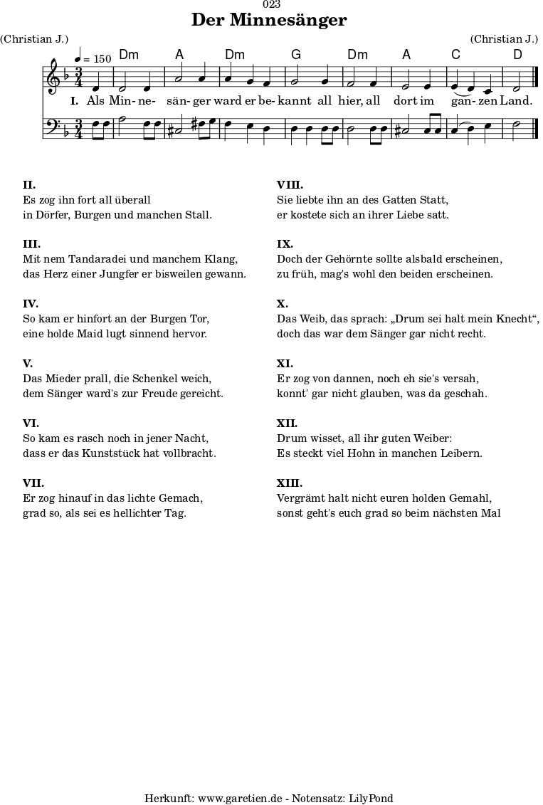 \version "2.18.2"
\paper {
print-page-number = ##f
}
\header{
dedication = "🏰023"
title = "Der Minnesänger"
meter = "(Christian J.)"
arranger = "(Christian J.)"
tagline = "🏰 Herkunft: www.garetien.de - Notensatz: LilyPond 🏰"
}
myMusic = {
<<
\chords {
\germanChords
\set chordChanges=##t
\set Staff.midiInstrument="acoustic guitar (nylon)"
s4 | d2.:m | a2. | d2.:m | g2. | d2.:m | a2. | c2. | d2
}
\relative c' {
\time 3/4
\partial 4
\tempo 4=150
\key d \minor
\set Staff.midiInstrument="trumpet"
d4 | d2 d4 | a'2 a4 | a4 g4 f4 | g2
g4 | f2 f4 | e2 e4 | e4 (d4 )c4 | d2 \bar "|."
}
\addlyrics {
\set stanza = "I. "
Als Min- ne- sän- ger ward er be- kannt
all hier, all dort im gan- __ zen Land.
}
\relative c {
\key d \minor
\clef bass
\set Staff.midiInstrument="trombone"
f8 f8 | a2 f8 f8 | cis2 fis8 g8 | f4 e4 d4 | d4 d4
d8 d8 | d2 d8 d8 | cis2 cis8 cis8 | c4( d4) e4 | f2
}
>>
}
\score {
\myMusic
\layout { }
}
\markup {
\fill-line {
\hspace #1
\column {
\line { \bold { II. } }
\line { Es zog ihn fort all überall }
\line { in Dörfer, Burgen und manchen Stall. }
\vspace #1
\line { \bold { III. } }
\line { Mit nem Tandaradei und manchem Klang, }
\line { das Herz einer Jungfer er bisweilen gewann. }
\vspace #1
\line { \bold { IV. } }
\line { So kam er hinfort an der Burgen Tor, }
\line { eine holde Maid lugt sinnend hervor. }
\vspace #1
\line { \bold { V. } }
\line { Das Mieder prall, die Schenkel weich, }
\line { dem Sänger ward's zur Freude gereicht. }
\vspace #1
\line { \bold { VI. } }
\line { So kam es rasch noch in jener Nacht, }
\line { dass er das Kunststück hat vollbracht. }
\vspace #1
\line { \bold { VII. } }
\line { Er zog hinauf in das lichte Gemach, }
\line { grad so, als sei es hellichter Tag. }
}
\hspace #2
\column {
\line { \bold { VIII. } }
\line { Sie liebte ihn an des Gatten Statt, }
\line { er kostete sich an ihrer Liebe satt. }
\vspace #1
\line { \bold { IX. } }
\line { Doch der Gehörnte sollte alsbald erscheinen, }
\line { zu früh, mag's wohl den beiden erscheinen. }
\vspace #1
\line { \bold { X. } }
\line { Das Weib, das sprach: „Drum sei halt mein Knecht“, }
\line { doch das war dem Sänger gar nicht recht. }
\vspace #1
\line { \bold { XI. } }
\line { Er zog von dannen, noch eh sie's versah, }
\line { konnt' gar nicht glauben, was da geschah. }
\vspace #1
\line { \bold { XII. } }
\line { Drum wisset, all ihr guten Weiber: }
\line { Es steckt viel Hohn in manchen Leibern. }
\vspace #1
\line { \bold { XIII. } }
\line { Vergrämt halt nicht euren holden Gemahl, }
\line { sonst geht's euch grad so beim nächsten Mal }
}
\hspace #1
}
}
\score {
\unfoldRepeats {
\myMusic
}
\midi { }
}