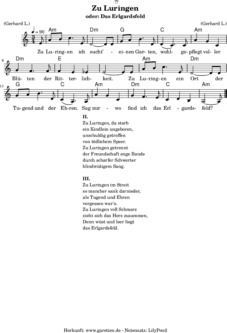 
\version "2.18.2"
 
\paper {
  print-page-number = ##f
}

\header{
  dedication = "🏰??"
  title = "Zu Luringen"
  subtitle = "oder: Das Erlgardsfeld"
  meter = "(Gerhard L.)"
  arranger = "(Gerhard L.)"
  tagline = "🏰 Herkunft: www.garetien.de - Notensatz: LilyPond 🏰"
}

myMusic= {
  <<
   
    \chords {
      \germanChords
      \set chordChanges=##t
      \set Staff.midiInstrument="acoustic guitar (nylon)"
      s8 | a2.:m | d2.:m |
      g2. | c2. |
      a2.:m | d2.:m | e2. | e2. |
      a2.:m | d2.:m | g2. | c2. |
      a2.:m | d2.:m | c2. | a2:m s8 
    }
    
    \relative {
      \time 3/4
      \tempo 4=90
      \key a \minor
      \partial 8
      \set Staff.midiInstrument="Clarinet"
      e'8 | a8 b8 c4. e,8 | d2~ d8 d8 | 
      g8 a8 b4. d,8 | d4( c4.) c8 | 
      a'4 g4 c,4 | g'4 f4. f8 | f4 e4 es4 | e2~ e8 e8 |
      a8 b8 c4. e,8 | d2~ d8 d8 |
      g8 a8 b4. d,8 | c4( a4.) a8 |
      a'4 g4 c,4 | g'4 f4. e8 | c4 d4 b4 | a2~ a8 \bar "|."
    }
    \addlyrics {  Zu Lu- ring- en ich sucht’ - ei- nen Gar- ten, wohl- ge- pflegt vol- ler Blü- ten der Rit- ter- lich- keit. Zu Lu- ring- en ein Ort der Tu- gend und der Eh-ren. Sag mir - wo find ich das Erl - gards- feld?
    

    }

  >>
}

\score {
  \myMusic
  \layout { }
}

\markup {
  \fill-line {
    \hspace #1
    \column {
      \line {\bold {II.} }
      \line {Zu Luringen, da starb}
      \line {ein Kindlein ungeboren,}
      \line {unschuldig getroffen}
      \line {von tödlichem Speer.}
      \line {Zu Luringen getrennt}
      \line {der Freundschaft enge Bande}
      \line {durch scharfer Schwerter}
      \line {blindwütigem Sang.} 
      \vspace #1
      \line {\bold {III.} }
      \line {Zu Luringen im Streit}
      \line {so mancher sank darnieder,}
      \line {als Tugend und Ehren}
      \line {vergessen war'n.}
      \line {Zu Luringen voll Schmerz}
      \line {zieht sich das Herz zusammen,}
      \line {Denn wüst und leer liegt}
      \line {das Erlgardsfeld.}
    }
    \hspace #1
  }
}

\score {
  \unfoldRepeats
  \myMusic
  \midi { }
}

