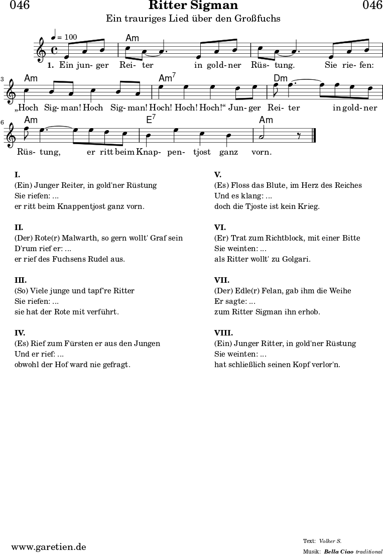 
\header{
  dedication = "🏰046"
  title = "Ritter Sigman"
  subtitle = "Ein trauriges Lied über den Großfuchs"
  subsubtitle = "Bella Ciao"
  meter = "Volker S."
  arranger = "traditional"
}


myMusic= {
  <<
 
    \chords {
      \germanChords
      \set chordChanges=##t
      \set Staff.midiInstrument="acoustic guitar (nylon)"
      s4. | a1:m | a1:m | a1:m | a1:m7 | d1:m | a1:m | e1:7 | a1:m
    }

    \relative  {
      \key a \minor
      \time 4/4
      \tempo 4=100
      \partial 4.
      \set Staff.midiInstrument="clarinet"
      e'8 a8 b8 | c8 a8~ a4.       
      e8 a8 b8 | c8 a8~ a4.       
      e8 a8 b8 | c4 b8 a8 c4 b8 a8 | e'4 e4 e4
      d8 e8 | f8 f4.~ f8
      f8 e8 d8 | f8 e4.~ e8
      e8 d8 c8 | b4 e4 c4 b4 a2 r8 \bar "|."
    }
    \addlyrics {
      \set stanza = "1. "
      Ein jun- ger Rei- ter
      in gold- ner Rüs- tung.
      Sie rie- fen: „Hoch Sig- man! Hoch Sig- man! Hoch! Hoch! Hoch!“
      Jun- ger Rei- ter
      in gold- ner Rüs- tung,
      er ritt beim Knap- pen- tjost ganz vorn.
    }

  >>
}

\score {
 \transpose e e {
    \myMusic
  }
 \layout { }
}

\markup {
  \fill-line {
    \hspace #1
    \column {
    
      \line {\bold {I.} }
      \line {(Ein) Junger Reiter, in gold'ner Rüstung}
      \line {Sie riefen: ...}
      \line {er ritt beim Knappentjost ganz vorn.}

      \vspace #1
      \line {\bold {II.} }
      \line {(Der) Rote(r) Malwarth, so gern wollt' Graf sein}
      \line {D'rum rief er: ...}
      \line {er rief des Fuchsens Rudel aus.}
      
      \vspace #1
      \line {\bold {III.} }
      \line {(So) Viele junge und tapf're Ritter}
      \line {Sie riefen: ...}
      \line {sie hat der Rote mit verführt.}
      
      \vspace #1
      \line {\bold {IV.} }
      \line {(Es) Rief zum Fürsten er aus den Jungen}
      \line {Und er rief: ...}
      \line {obwohl der Hof ward nie gefragt.}
      
    }
    \hspace #2
    \column {
    
      \line {\bold {V.} }
      \line {(Es) Floss das Blute, im Herz des Reiches}
      \line {Und es klang: ...}
      \line {doch die Tjoste ist kein Krieg.}

      \vspace #1
      \line {\bold {VI.} }
      \line {(Er) Trat zum Richtblock, mit einer Bitte}
      \line {Sie weinten: ...}
      \line {als Ritter wollt' zu Golgari.}
      
      \vspace #1
      \line {\bold {VII.} }
      \line {(Der) Edle(r) Felan, gab ihm die Weihe}
      \line {Er sagte: ...}
      \line {zum Ritter Sigman ihn erhob.}
      
      \vspace #1
      \line {\bold {VIII.} }
      \line {(Ein) Junger Ritter, in gold'ner Rüstung}
      \line {Sie weinten: ...}
      \line {hat schließlich seinen Kopf verlor'n.}
      
    }
    \hspace #1
  }
}

\score {
  \unfoldRepeats
  \transpose e e {
    \myMusic
   }
  \midi { }
}
