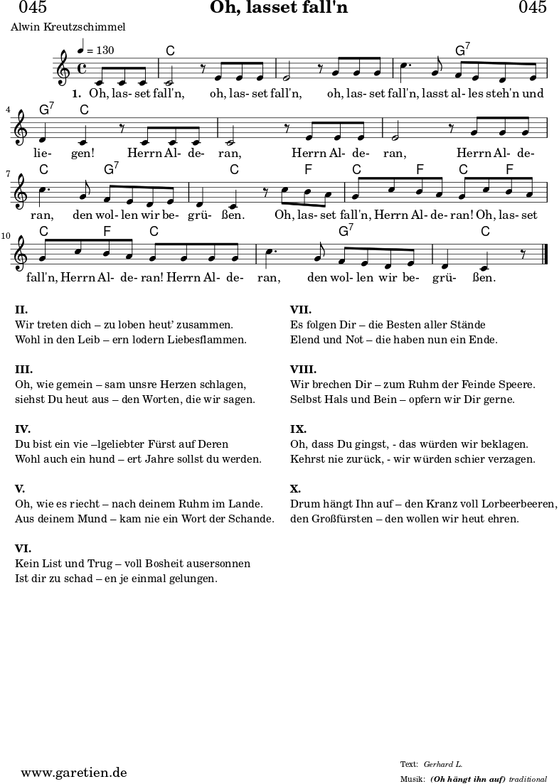 \header{
dedication = "🏰045"
title = "Oh, lasset fall'n"
subsubtitle = "(Oh hängt ihn auf)"
poet = "Alwin Kreutzschimmel"
meter = "Gerhard L."
arranger = "traditional"
}
myMusic= {
<<
\chords {
\germanChords
\set chordChanges=##t
\set Staff.midiInstrument="acoustic guitar (nylon)"
s4. | c1 | c1 | c2 g2:7 | g4:7 c2. | c1 | c1 | c2 g2:7 |
g4:7 c2 f4 | c4 f4 c4 f4 | c4 f4 c2 | c2 g2:7 | g4:7 c4.
}
\relative {
\key c \major
\time 4/4
\partial 4.
\tempo 4=130
\set Staff.midiInstrument="clarinet"
c'8 c8 c8 | c2 r8
e8 e8 e8 | e2 r8
g8 g8 g8 | c4. g8 f8 e8 d8 e8 | d4 c4 r8
c8 c8 c8 | c2 r8
e8 e8 e8 | e2 r8
g8 g8 g8 | c4. g8 f8 e8 d8 e8 | d4 c4 r8
c'8 b8 a8 | g8 c8 b8 a8 g8
c8 b8 a8 | g8 c8 b8 a8 g8
g8 g8 g8 | c4. g8 f8 e8 d8 e8 | d4 c4 r8 \fine
}
\addlyrics {
\set stanza = "1. "
Oh, las- set fall'n,
oh, las- set fall'n,
oh, las- set fall'n, lasst al- les steh'n und lie- gen!
Herrn Al- de- ran,
Herrn Al- de- ran,
Herrn Al- de- ran, den wol- len wir be- grü- ßen.
Oh, las- set fall'n, Herrn Al- de- ran!
Oh, las- set fall'n, Herrn Al- de- ran!
Herrn Al- de- ran, den wol- len wir be- grü- ßen.
}
>>
}
\score {
\myMusic
\layout { }
}
\markup {
\fill-line {
\hspace #1
\column {
\line { \bold { II. } }
\line { Wir treten dich – zu loben heut’ zusammen. }
\line { Wohl in den Leib – ern lodern Liebesflammen. }
\vspace #1
\line { \bold { III. } }
\line { Oh, wie gemein – sam unsre Herzen schlagen, }
\line { siehst Du heut aus – den Worten, die wir sagen. }
\vspace #1
\line { \bold { IV. } }
\line { Du bist ein vie –lgeliebter Fürst auf Deren }
\line { Wohl auch ein hund – ert Jahre sollst du werden. }
\vspace #1
\line { \bold { V. } }
\line { Oh, wie es riecht – nach deinem Ruhm im Lande. }
\line { Aus deinem Mund – kam nie ein Wort der Schande. }
\vspace #1
\line { \bold { VI. } }
\line { Kein List und Trug – voll Bosheit ausersonnen }
\line { Ist dir zu schad – en je einmal gelungen. }
}
\hspace #2
\column {
\line { \bold { VII. } }
\line { Es folgen Dir – die Besten aller Stände }
\line { Elend und Not – die haben nun ein Ende. }
\vspace #1
\line { \bold { VIII. } }
\line { Wir brechen Dir – zum Ruhm der Feinde Speere. }
\line { Selbst Hals und Bein – opfern wir Dir gerne. }
\vspace #1
\line { \bold { IX. } }
\line { Oh, dass Du gingst, - das würden wir beklagen. }
\line { Kehrst nie zurück, - wir würden schier verzagen. }
\vspace #1
\line { \bold { X. } }
\line { Drum hängt Ihn auf – den Kranz voll Lorbeerbeeren, }
\line { den Großfürsten – den wollen wir heut ehren. }
}
\hspace #1
}
}
\score {
\unfoldRepeats
\myMusic
\midi { }
}