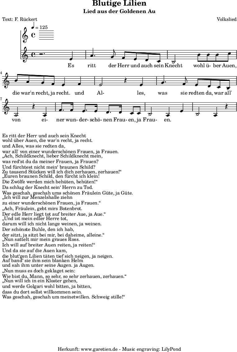 
 \version "2.10.25"

 \paper { 
  print-page-number=##f
  ragged-bottom=##t
  ragged-last-bottom=##t
 }
\header{
 title="Blutige Lilien"
 subtitle="Lied aus der Goldenen Au"
 poet="Text: F. Rückert"
 composer="Volkslied"
 tagline="Herkunft: www.garetien.de - Music engraving: LilyPond"
}

\score {
 <<
  \time 4/4
  \tempo 4=125
  
  \relative c' {
   \key c \major
   \set Staff.midiInstrument="Trumpet"
  r2. e4 a4. g8 f e d c 
  b2 b'8 b b c b a g f e4 f
  e2 r4 e4 g4. f8 e d c b 
  a2 r4 a4 f'8. f16 e8. e16 d8. d16 c8 c 
  b2 a4 e'4 b2  a4 r4

 
  }

  \addlyrics {
  Es ritt der Herr und auch sein Knecht
  wohl ü- ber Auen, die war'n recht, ja recht.
  und Al- les, was sie redten da,
  war all' von ei- ner wun- der- schö- nen Frau- en, ja Frau- en.

  }

 >>
\layout { }
\midi { }
}
\markup { }
\markup { }
\markup {Es ritt der Herr und auch sein Knecht}
\markup {wohl über Auen, die war'n recht, ja recht.}
\markup {und Alles, was sie redten da,}
\markup {war all' von einer wunderschönen Frauen, ja Frauen.}
\markup { }
\markup { „Ach, Schildknecht, lieber Schildknecht mein,}
\markup {was red‘st du da meiner Frauen, ja Frauen?}
\markup {Und fürchtest nicht mein‘ braunen Schild?}
\markup {Zu tausend Stücken will ich dich zerhauen, zerhauen!“}
\markup {	}
\markup { „Euren braunen Schild, den fürcht ich klein!}
\markup {Die Zwölfe werden mich behüten, behüten!“}
\markup {Da schlug der Knecht sein‘ Herrn zu Tod.}
\markup {Was geschah, geschah ums schönen Fräulein Güte, ja Güte.}
\markup {}
\markup { „Ich will zur Menzelshalle ziehn}
\markup {zu einer wunderschönen Frauen, ja Frauen.“}
\markup { „Ach, Fräulein, gebt mirs Botenbrot.}
\markup {Der edle Herr liegt tot auf breiter Aue, ja Aue.“}
\markup {}
\markup { „Und ist mein edler Herre tot,}
\markup {darum will ich nicht lange weinen, ja weinen.}
\markup {Der schönste Buhle, den ich hab,}
\markup {der sitzt, ja sitzt bei mir, bei daheime, alleine.“}
\markup {}
\markup { „Nun sattelt mir mein graues Ross.}
\markup {Ich will auf breiter Auen reiten, ja reiten!“}
\markup {Und da sie auf die Auen kam,}
\markup {die blut‘gen Lilien täten tief sich neigen, ja neigen.}
\markup {}
\markup {Auf band‘ sie ihm sein blanken Helm}
\markup {und sah ihm unter seine Augen. ja Augen.}
\markup { „Nun muss es doch geklaget sein:}
\markup {Wie bist du, Mann, so sehr, so sehr zerhauen, zerhauen.“}
\markup {}
\markup { „Nun will ich in ein Kloster gehen,}
\markup {und werde Golgari wohl bitten, ja bitten,}
\markup {dass du dort sollst willkommen sein.}
\markup {Was geschah, geschah um meinetwillen. Schweig stille!“}
\markup {}

