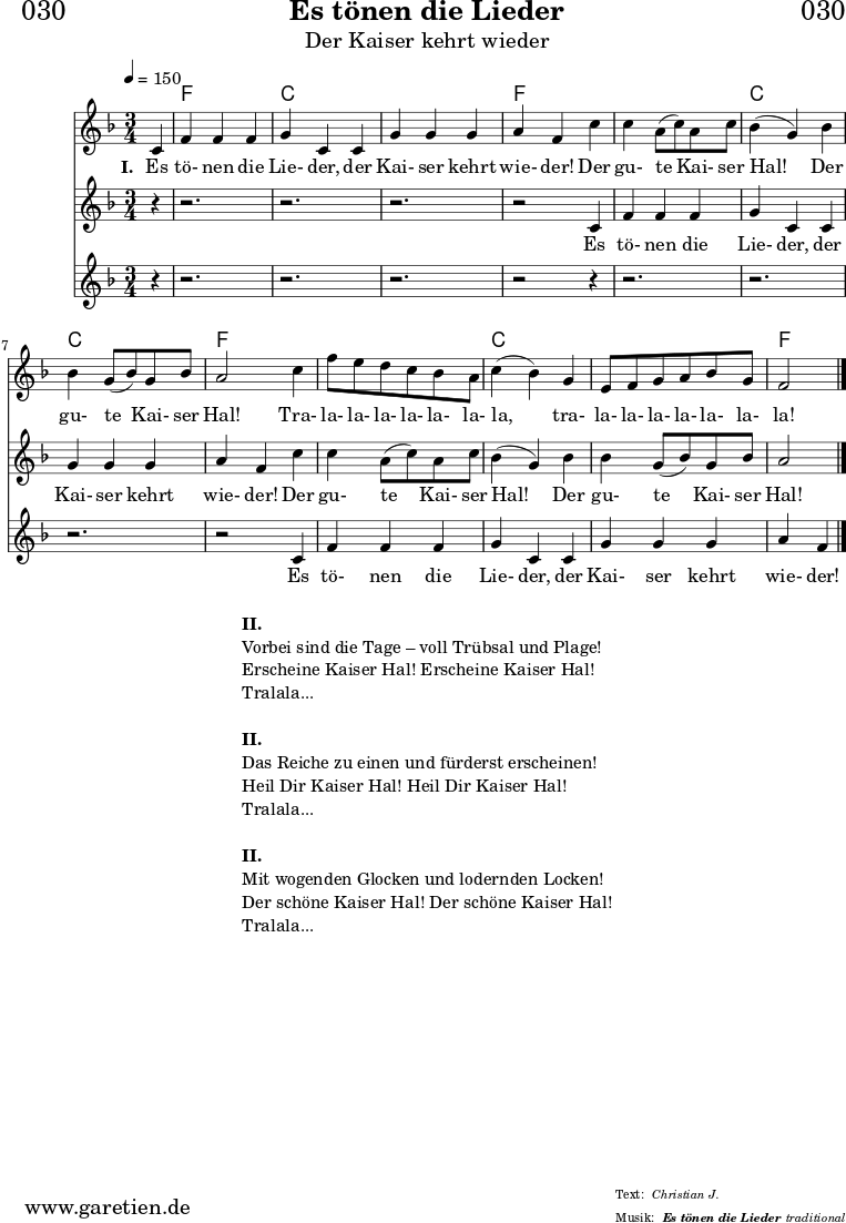 \header{
dedication = "🏰030"
title = "Es tönen die Lieder"
subtitle = "Der Kaiser kehrt wieder"
subsubtitle = "Es tönen die Lieder"
meter = "Christian J."
arranger = "traditional"
}
teilEins = {
c4 |f4 f4 f4 | g4 c,4
c4 | g'4 g4 g4 | a4 f4
}
teilZwei = {
c'4 | c4 a8( c8) a8 c8 | bes4( g4)
bes4 | bes4 g8( bes8) g8 bes8 | a2
}
teilDrei = {
c4 | f8 e8 d8 c8 bes8 a8 | c4( bes4)
g4 | e8 f8 g8 a8 bes8 g8 | f2
}
myMusic = {
<<
\chords {
\germanChords
\set chordChanges=##t
\set Staff.midiInstrument="acoustic guitar (nylon)"
s4 | f2. | c2. |
c2. | f2
s4 | f2. | c2. |
c2. | f2
s4 | f2. | c2. |
c2. | f2
\fine
}
\relative c' {
\time 3/4
\tempo 4=150
\partial 4
\key f \major
\set Staff.midiInstrument="Oboe"
\teilEins
\teilZwei
\teilDrei
\fine
}
\addlyrics {
\set stanza = "I. "
Es tö- nen die Lie- der,
der Kai- ser kehrt wie- der!
Der gu- te Kai- ser Hal!
Der gu- te Kai- ser Hal!
Tra- la- la- la- la- la- la- la,
tra- la- la- la- la- la- la- la!
}
\new Staff <<
\relative c' {
\key f \major
\set Staff.midiInstrument="Flute"
r4 | r2. | r2. | r2. | r2
\teilEins
\teilZwei
\fine
}
\addlyrics {
Es tö- nen die Lie- der,
der Kai- ser kehrt wie- der!
Der gu- te Kai- ser Hal!
Der gu- te Kai- ser Hal!
}
>>
\new Staff <<
\relative c' {
\key f \major
\set Staff.midiInstrument="Flute"
r4 | r2. | r2. | r2. | r2
r4 | r2. | r2. | r2. | r2
\teilEins
\fine
}
\addlyrics {
Es tö- nen die Lie- der,
der Kai- ser kehrt wie- der!
}
>>
>>
}
\score {
\myMusic
\layout { }
}
\markup {
\fill-line {
\hspace #1
\column {
\line { \bold { II. } }
\line { Vorbei sind die Tage – voll Trübsal und Plage! }
\line { Erscheine Kaiser Hal! Erscheine Kaiser Hal! }
\line { Tralala... }
\vspace #1
\line { \bold { II. } }
\line { Das Reiche zu einen und fürderst erscheinen! }
\line { Heil Dir Kaiser Hal! Heil Dir Kaiser Hal! }
\line { Tralala... }
\vspace #1
\line { \bold { II. } }
\line { Mit wogenden Glocken und lodernden Locken! }
\line { Der schöne Kaiser Hal! Der schöne Kaiser Hal! }
\line { Tralala... }
}
\hspace #1
}
}
\score {
\unfoldRepeats {
\myMusic
}
\midi { }
}