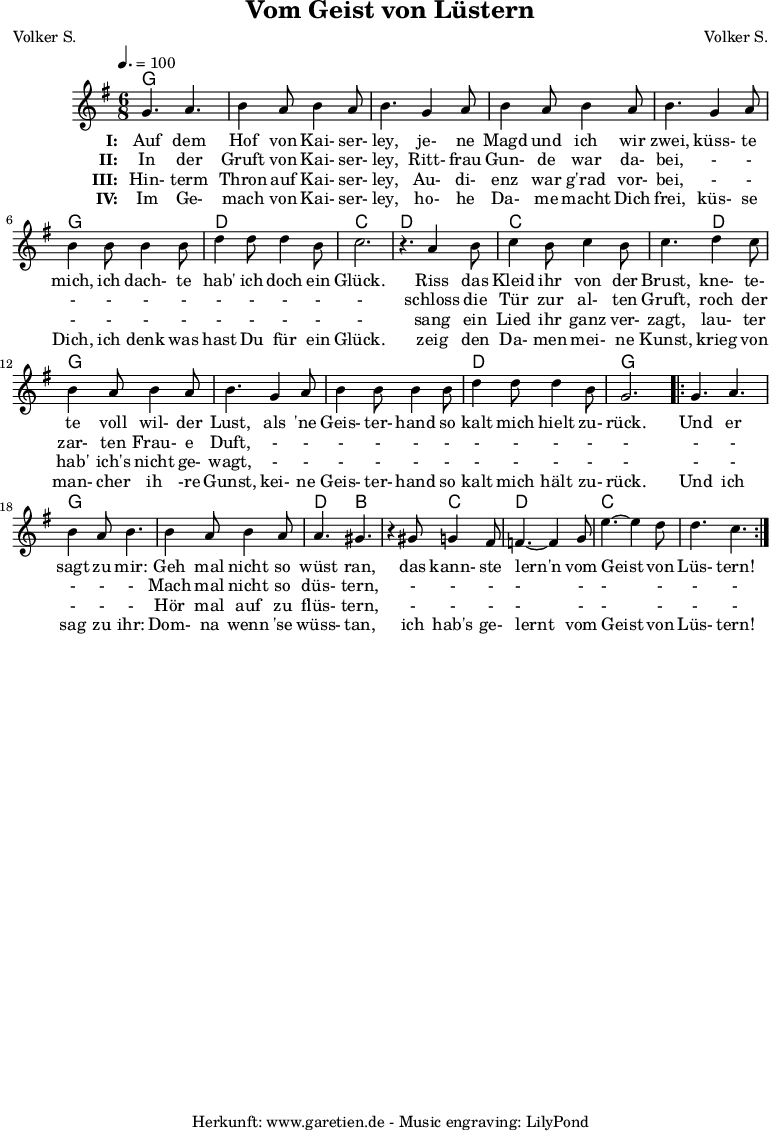 
 \version "2.10.25"
 
 \paper {
  print-page-number=##f
 }

 \header{
  title="Vom Geist von Lüstern"
  subtitle=""
  poet="Volker S."
  composer="Volker S."
  tagline="Herkunft: www.garetien.de - Music engraving: LilyPond"
 }
 
 \score {
  <<

   \context ChordNames {
    \set chordChanges=##t
    \chordmode {
     g2. g2. g2. g2. g2. g2. d2. c2.
     d2. c2. c4. d4. g2. g2. g2. d2. g2.
     g2. g2. g2. d4. b4. b4. c4. d2. c2. c2.
    }
   } 

   \relative {
    \key g \major
    \time 6/8
    \tempo 4.=100
    \set Staff.midiInstrument="Clarinet"

    g'4. a4. b4 a8 b4 a8 b4.
    g4 a8 b4 a8 b4 a8 b4.
    g4 a8 b4 b8 b4 b8
    d4 d8 d4 b8 c2. r4.

    a4 b8 c4 b8 c4 b8 c4.
    d4 c8 b4 a8 b4 a8 b4.
    g4 a8 b4 b8 b4 b8
    d4 d8 d4 b8 g2.

    \repeat volta 2 {
     g4. a4. b4 a8 b4.
     b4 a8 b4 a8 a4. gis4. r4
     gis8 g4 fis8 f4.~ f4
     g8 e'4.~ e4 d8 d4. c4.
    }

   }
   \addlyrics {
    \set stanza = "I: "
    Auf dem Hof von Kai- ser- ley,
    je- ne Magd und ich wir zwei,
    küss- te mich, ich dach- te hab' ich doch ein Glück.
   
    Riss das Kleid ihr von der Brust,
    kne- te- te voll wil- der Lust,
    als 'ne Geis- ter- hand so kalt mich hielt zu- rück.
    
    Und er sagt zu mir:
    Geh mal nicht so wüst ran,
    das kann- ste lern'n vom Geist von Lüs- tern!
   }
  
   \addlyrics {
    \set stanza = "II: "
    
    In der Gruft von Kai- ser- ley,
    Ritt- frau Gun- de war da- bei,
    - - - - - - - - - - -
    
    schloss die Tür zur al- ten Gruft,
    roch der zar- ten Frau- e Duft,
    - - - - - - - - - - -
    
    - - - - -
    Mach mal nicht so düs- tern,
    - - - - - - - - -
   }

   \addlyrics {
    \set stanza = "III: "
    
    Hin- term Thron auf Kai- ser- ley,
    Au- di- enz war g'rad vor- bei,
    - - - - - - - - - - -
    
    sang ein Lied ihr ganz ver- zagt,
    lau- ter hab' ich's nicht ge- wagt,
    - - - - - - - - - - -
    
    - - - - -
    Hör mal auf zu flüs- tern,
    - - - - - - - - -
   }

   \addlyrics {
    \set stanza = "IV: "
    
    Im Ge- mach von Kai- ser- ley,
    ho- he Da- me macht Dich frei,
    küs- se Dich, ich denk was hast Du für ein Glück.
    
    zeig den Da- men mei- ne Kunst,
    krieg von man- cher ih -re Gunst,
    kei- ne Geis- ter- hand so kalt mich hält zu- rück.
    
    Und ich sag zu ihr:
    Dom- na wenn 'se wüss- tan,
    ich hab's ge- lernt vom Geist von Lüs- tern!
   }
  >>

  \layout { }
  \midi { }
 }
