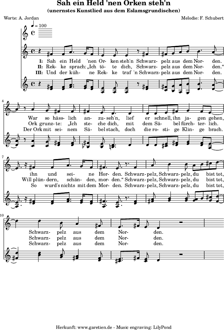 
\version "2.10.25"
 
\header{
 title="Sah ein Held 'nen Orken steh'n"
 subtitle="(unernstes Kunstlied aus dem Eslamsgrundischen)"
 poet="Worte: A. Jordan"
 composer="Melodie: F. Schubert"
 tagline="Herkunft: www.garetien.de - Music engraving: LilyPond"
}

\score {
 <<
  \time 4/4
  \tempo 4=100
  
  \relative c' {
   \key c \major
   \clef "treble"
   \set Staff.midiInstrument="Harpsichord"
   r4 fis4 fis8 a8. g16 fis8 e4 e8 e4 r8 fis 4
   fis8 g a b b4. a8~ a8 r8 a4 g8 fis4 fis8
   fis4 e8 d4. d4 d8 d8 e8 fis8 g4 fis8 e8~
   e8. r16 fis4 fis8 a8. g16 fis8 fis4. e8. r8. fis4
   a8 b4 b8 a8 b8 cis8 d8~ d4 d4 b8 a4 fis8
   e8. fis16 e8 d4 r2
  }

  \addlyrics {
   \set stanza = "I: "
  Sah ein Held _ 'nen Or- ken steh'n

  Schwarz- pelz aus _ dem Nor- den.

  War so häss- lich an- zu- seh'n,

  lief er schnell, _ ihn ja- gen gehen,

  ihn und sei- _ ne Hor- den.

  Schwarz- pelz, Schwarz- pelz, du _ bist tot,

  Schwarz- pelz aus dem Nor- _ _ den.

  }
  \addlyrics {
   \set stanza = "II: "
  Rek- ke sprach: _ „Ich tö- te dich,

  Schwarz- pelz aus _ dem Nor- den.“

  Ork grunz- te: „Ich ste- che dich,

  mit dem Sä- _ bel fürch- ter- lich.

  Will_plün- dern, schän- _ den, mor- den.“

  Schwarz- pelz, Schwarz- pelz, du _ bist tot,

  Schwarz- pelz aus dem Nor- _ _ den.
  
}
  \addlyrics {
   \set stanza = "III: "

  Und der küh- _ ne Rek- ke traf
 
  'n_Schwarz- pelz aus _ dem Nor- den.

  Der_Ork mit sei- nem Sä- bel stach,

  doch die ro- sti- ge Klin- ge brach.

  So wurd's nichts mit dem Mor- den.

  Schwarz- pelz, Schwarz- pelz, du _ bist tot,

  Schwarz- pelz aus dem Nor- _ _ den.

  }

  \relative c' {
   \key c \major
   \clef "treble"
   \set Staff.midiInstrument="clav"
   r4 <d fis>4 <d fis>8 <fis a>8. <e g>16 <d fis>8 <a e'>4 <a e'>8 <a e'>4 r8 <d fis>4
   <c fis>8 <b g'> <a a'> <g b'> <d' b'>4. <d a'>8~ 
   <d a'>8 r8 <c a'>4 <c g'>8 <d fis>4 <d fis>8 <bes fis'>4 <bes e>8 <b d>4. d4
   d8 d <cis e> <d fis> <e g>4 <d fis>8 <a e'>8~ 
   <a e'>8. r16 <d fis>4 <d fis>8 <fis a>8. <e g>16 <d fis>8
   <a fis'>4. <a e'>8. r8. <d fis>4 
   <fis a>8 <g b>4 <g b>8 <g a>8 b8 <g cis>8 <fis d'>8~ <fis d'>4
   <b d>4 <g b>8 <fis a>4 <d fis>8 <cis e>8. fis16 <cis e>8 d4 r2
  }

 >>
\layout { }
\midi { }
}
