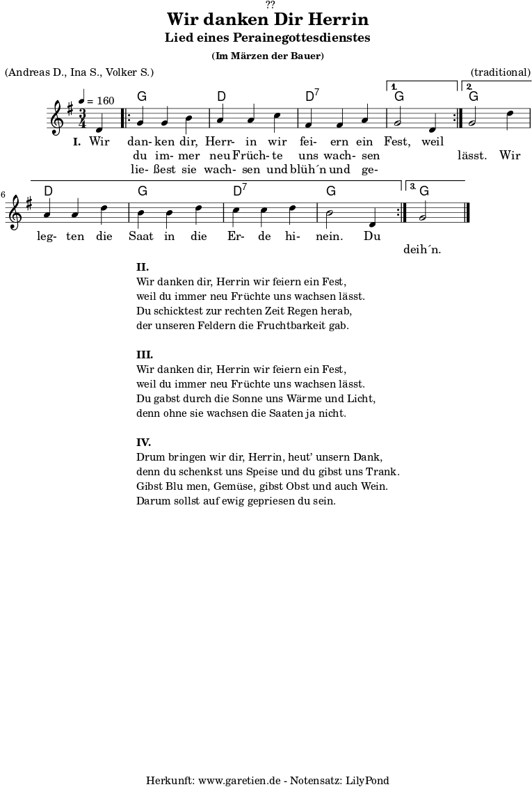 
\version "2.18.2"
 
\paper {
  print-page-number = ##f
}

\header{
  dedication = "🏰??"
  title = "Wir danken Dir Herrin"
  subtitle = "Lied eines Perainegottesdienstes"
  subsubtitle = "(Im Märzen der Bauer)"
  meter = "(Andreas D., Ina S., Volker S.)"
  arranger = "(traditional)"
  tagline = "🏰 Herkunft: www.garetien.de - Notensatz: LilyPond 🏰"
}

myMusic = {
  <<

    \chords {
      \germanChords
      \set chordChanges=##t
       s4 |
       \repeat volta 3 {
         g2 g4 | d2 d4 | d2:7 d4:7 |
         \alternative {
           {
             g2 s4 |
           }
           {
             g2 s4 | d2 d4 g2 g4 | d2:7 d4:7 | g2 g4 |
           }
           {
             g2 s4
           }
         }
       }
    }

    \relative c' {
      \time 3/4
      \partial 4
      \tempo 4=160
      \key g \major
      \set Staff.midiInstrument="Flute"
      d4 |
      \repeat volta 3 {
        g4 g4 b4 | a4 a4 c4 | fis,4 fis4 a4 |
        \alternative {
          {
            g2 d4 |
          }
          {
            g2 d'4 | a4 a4 d4 | b4 b4 d4 | c4 c4 d4 | b2 d,4
          }
          {
            g2 \bar "|."
          }
        }
      } 
    }

    \addlyrics {
      \set stanza = "I. "
      Wir dan- ken dir, Herr- in wir fei- ern ein Fest, weil
    }
    \addlyrics {
      _ du im- mer neu Früch- te uns wach- sen _ _ lässt. Wir
      leg- ten die Saat in die Er- de hi- nein. Du
    }
    \addlyrics {
      _ lie- ßest sie wach- sen und blüh´n und ge- _ _
      _ _ _ _ _ _ _ _ _ _ _ _ _
      deih´n.
    }

  >>
}

\score {
  \myMusic
  \layout { }
}

\markup {
  \fill-line {
    \hspace #1
    \column {
      \line { \bold { II.} }
      \line { Wir danken dir, Herrin wir feiern ein Fest, }
      \line { weil du immer neu Früchte uns wachsen lässt. }
      \line { Du schicktest zur rechten Zeit Regen herab, }
      \line { der unseren Feldern die Fruchtbarkeit gab. }
      \vspace #1
      \line { \bold { III.} }
      \line { Wir danken dir, Herrin wir feiern ein Fest, }
      \line { weil du immer neu Früchte uns wachsen lässt. }
      \line { Du gabst durch die Sonne uns Wärme und Licht, }
      \line { denn ohne sie wachsen die Saaten ja nicht. }
      \vspace #1
      \line { \bold { IV.} }
      \line { Drum bringen wir dir, Herrin, heut’ unsern Dank, }
      \line { denn du schenkst uns Speise und du gibst uns Trank. }
      \line { Gibst Blu men, Gemüse, gibst Obst und auch Wein. }
      \line { Darum sollst auf ewig gepriesen du sein. }
    }
    \hspace #1
  }
}

\score {
  \unfoldRepeats {
    \myMusic
  }
  \midi { }
}
