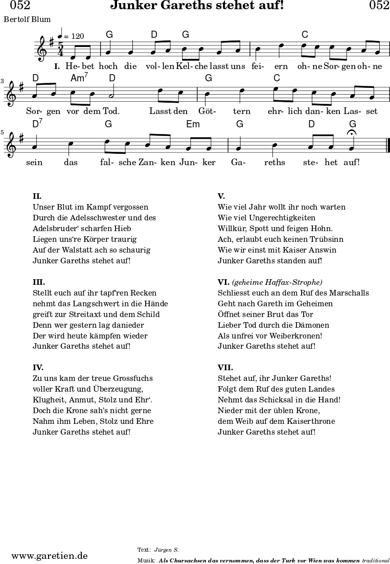 \header{
dedication = "🏰052"
title = "Junker Gareths stehet auf!"
subtitle = ""
subsubtitle = "Als Chursachsen das vernommen, dass der Turk vor Wien was kommen"
poet = "Bertolf Blum"
meter = "Jürgen S."
composer = ""
arranger = "traditional"
}
myMusic = {
<<
\chords {
\germanChords
\set chordChanges=##t
\set Staff.midiInstrument="acoustic guitar (nylon)"
s4 | g2 d4 g4
g4 | g2 c4 c4
c4 | d4 a4:m7 d2
d4 | g2 c4 c4
c4 | d2:7 g4 g4
e4:m | g2 d4 g4\fermata
\fine
}
\relative c' {
\time 5/4
\key g \major
\tempo 4=120
\partial 4
\set Staff.midiInstrument="clarinet"
d8 d8 | g4 g4 g8 a8 b8 b8
g8 a8 | b4 d4 d8 c8 c8 b8
a8 g8 | a8 b8 c8 b8 a2
d8 c8 | b4 d4 e8 d8 c8 b8
a8 g8 | a4 c4 d8 c8 b8 a8
g8 g8 | g4 b4 a8 a8 g4\fermata
\fine
}
\addlyrics {
\set stanza = "I. "
He- bet hoch die vol- len Kel- che
lasst uns fei- ern oh- ne Sor- gen
oh- ne Sor- gen vor dem Tod.
Lasst den Göt- tern ehr- lich dan- ken
Las- set sein das fal- sche Zan- ken
Jun- ker Ga- reths ste- het auf!
}
>>
}
\score {
\transpose c c {
\myMusic
}
\layout { }
}
\markup {
\fill-line {
\hspace #1
\column {
\vspace #1
\line { \bold { II.} }
\line { Unser Blut im Kampf vergossen }
\line { Durch die Adelsschwester und des }
\line { Adelsbruder‘ scharfen Hieb }
\line { Liegen uns‘re Körper traurig }
\line { Auf der Walstatt ach so schaurig }
\line { Junker Gareths stehet auf! }
\vspace #1
\line { \bold { III.} }
\line { Stellt euch auf ihr tapf‘ren Recken }
\line { nehmt das Langschwert in die Hände }
\line { greift zur Streitaxt und dem Schild }
\line { Denn wer gestern lag danieder }
\line { Der wird heute kämpfen wieder }
\line { Junker Gareths stehet auf! }
\vspace #1
\line { \bold { IV.} }
\line { Zu uns kam der treue Grossfuchs }
\line { voller Kraft und Überzeugung, }
\line { Klugheit, Anmut, Stolz und Ehr‘. }
\line { Doch die Krone sah’s nicht gerne }
\line { Nahm ihm Leben, Stolz und Ehre }
\line { Junker Gareths stehet auf! }
\vspace #1
}
\hspace #1
\column {
\vspace #1
\line { \bold { V.} }
\line { Wie viel Jahr wollt ihr noch warten }
\line { Wie viel Ungerechtigkeiten }
\line { Willkür, Spott und feigen Hohn. }
\line { Ach, erlaubt euch keinen Trübsinn }
\line { Wie wir einst mit Kaiser Answin }
\line { Junker Gareths standen auf! }
\vspace #1
\line { \bold { VI. } \italic { (geheime Haffax-Strophe) } }
\line { Schliesst euch an dem Ruf des Marschalls }
\line { Geht nach Gareth im Geheimen }
\line { Öffnet seiner Brut das Tor }
\line { Lieber Tod durch die Dämonen }
\line { Als unfrei vor Weiberkronen! }
\line { Junker Gareths stehet auf! }
\vspace #1
\line { \bold { VII. } }
\line { Stehet auf, ihr Junker Gareths! }
\line { Folgt dem Ruf des guten Landes }
\line { Nehmt das Schicksal in die Hand! }
\line { Nieder mit der üblen Krone, }
\line { dem Weib auf dem Kaiserthrone }
\line { Junker Gareths stehet auf! }
\vspace #1
}
\hspace #1
}
}
\score {
\unfoldRepeats
\transpose c c {
\myMusic
}
\midi { }
}