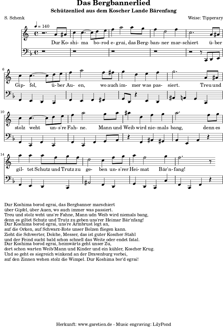 
\version "2.10.25"

\header{
 title="Das Bergbannerlied"
 subtitle="Schützenlied aus dem Koscher Lande Bärenfang"
 poet="S. Schenk"
 composer="Weise: Tipperary"
 tagline="Herkunft: www.garetien.de - Music engraving: LilyPond"
}

\score {
 <<

  
  \relative c'' {
  \time 4/4
  \tempo 4=140
   \key c \major
   \set Staff.midiInstrument="acoustic bass"
   r2. a8 ais c4 c4.~ c8 d e f4 a2 a8 g f4 d2 f4
   c2. a8 ais c4 c4.~ c8 d e f4 a2 f8 fis
   g4 d e f g2. a,8 ais
   c4 c4.~ c8 d8 e f4 a2 g8 a ais4 d,4 f g a2. f8 g 
   a4 a4 a8 f g f d2 c4 f8 g a4 f2 g4 f2. r8

  }

  \addlyrics {
  Dur Ko- shi- ma bo- rod e- grai, das Berg- ban- ner mar- schiert
  ü- ber Gip- fel, ü- ber Au- en, wo auch im- mer was pas- siert.
  Treu und stolz weht un- s're Fah- ne. Mann und Weib wird nie- mals bang,
  denn es gil- tet Schutz und Trutz zu ge- ben un- s'rer Hei- mat Bär'n- fang!

}

  \relative c' {
   \key f \major
   \clef "bass"
   \set Staff.midiInstrument="acoustic bass"
   r1 r r r r2 r8 c,, d e
   f4 e d c f e f fis
   g8 d r4 e4 d ais' a g c,
   f4 c f c f c f g8 a
   r4 f ais gis a e a r4
   f4 e d c ais'2 f4 d
   g d c c' f, c f r4

  }


 >>
\layout { }
\midi { }
}

\markup { }
\markup {Dur Koshima borod egrai, das Bergbanner marschiert}
\markup {über Gipfel, über Auen, wo auch immer was passiert.}
\markup {Treu und stolz weht uns're Fahne, Mann udn Weib wird niemals bang,}
\markup {denn es giltet Schutz und Trutz zu geben uns'rer Heimar Bär'nfang!}
\markup { }
\markup {Dur Koshima borod egrai, uns're Armbrust legt an,}
\markup {auf die Orken, auf Schwarz-Rote unser Bolzen fliegen kann.}
\markup {Zieht die Schwerter, Dolche, Messer, das ist guter Koscher Stahl}
\markup {und der Feind sucht bald schon schnell das Weite oder endet fatal.}
\markup { }
\markup {Dur Koshima borod egrai, heimwärts geht unser Zu,}
\markup {dort schon warten Weib/Mann und Kinder und ein kühler, Koscher Krug.}
\markup {Und so geht es siegreich winkend an der Dravenburg vorbei,}
\markup {auf den Zinnen wehen stolz die Wimpel. Dur Koshima bor'd egrai!}

