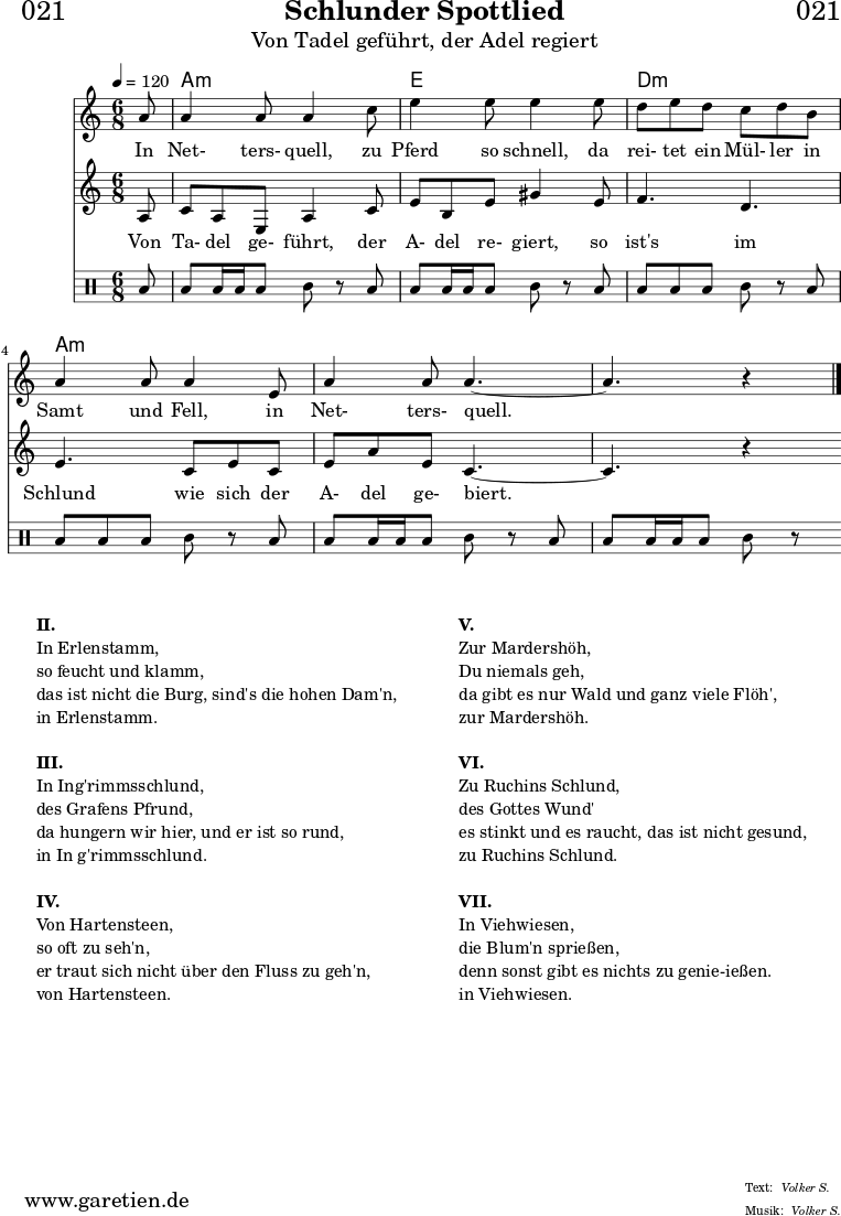 
\header{
  dedication = "🏰021"
  title = "Schlunder Spottlied"
  subtitle = "Von Tadel geführt, der Adel regiert"
  meter = "Volker S."
  arranger = "Volker S."
}

myMusic = {
  <<

    \chords {
      \germanChords
      \set chordChanges=##t
      \set Staff.midiInstrument="acoustic guitar (nylon)"
      s8 | c2.:m | g2. | f2.:m | c2.:m  | c2.:m | c2:m 
    }

    \relative c' {
    \time 6/8
    \partial 8
    \tempo 4=120
     \key c \minor
     \clef "treble"
     \set Staff.midiInstrument="Oboe"
      c'8 c4 c8 c4
      es8 g4 g8 g4
      g8 f8 g8 f8 es8 f8 d8 c4 c8 c4
      g8 c4 c8 c4.~
      c4. r4 \fine
    }

    \addlyrics {
      In Net- ters- quell,
      zu Pferd so schnell,
      da rei- tet ein Mül- ler in Samt und Fell,
      in Net- ters- quell.
    }

    \relative c' {
      \key c \minor
      \clef "treble"
      \set Staff.midiInstrument="Flute"
      c8
      es8 c8 g8 c4 es8
      g8 d8 g8 b4 g8 
      aes4. f4.
      g4. es8 g8 es8
      g8 c8 g8 es4.~
      es4. r4
    }

    \addlyrics {
      Von Ta- del ge- führt,
      der A- del re- giert,
      so ist's im Schlund
      wie sich der A- del ge- biert.
    }
    
    \drums {
      toml8 toml8 toml16 toml16 toml8 tomml8 r8
      toml8 toml8 toml16 toml16 toml8 tomml8 r8
      toml8 toml8 toml8 toml8 tomml8 r8
      toml8 toml8 toml8 toml8 tomml8 r8
      toml8 toml8 toml16 toml16 toml8 tomml8 r8
      toml8 toml8 toml16 toml16 toml8 tomml8 r8
    }
  >>
}

\score {
  \transpose c a, {
    \myMusic
  }
  \layout { }
}

\markup {
  \fill-line {
    \hspace #1
    \column {
      \line { \bold { II.} }
      \line { In Erlenstamm, }
      \line { so feucht und klamm, }
      \line { das ist nicht die Burg, sind's die hohen Dam'n, }
      \line { in Erlenstamm. }
      \vspace #1
      \line { \bold { III.} }
      \line { In Ing'rimmsschlund, }
      \line { des Grafens Pfrund, }
      \line { da hungern wir hier, und er ist so rund, }
      \line { in In g'rimmsschlund. }
      \vspace #1
      \line { \bold { IV.} }
      \line { Von Hartensteen, }
      \line { so oft zu seh'n, }
      \line { er traut sich nicht über den Fluss zu geh'n, }
      \line { von Hartensteen. }
    }
    \hspace #2
    \column {
      \line { \bold { V.} }
      \line { Zur Mardershöh, }
      \line { Du niemals geh, }
      \line { da gibt es nur Wald und ganz viele Flöh', }
      \line { zur Mardershöh. }
      \vspace #1
      \line { \bold { VI.} }
      \line { Zu Ruchins Schlund, }
      \line { des Gottes Wund' }
      \line { es stinkt und es raucht, das ist nicht gesund, }
      \line { zu Ruchins Schlund. }
      \vspace #1
      \line { \bold { VII.} }
      \line { In Viehwiesen, }
      \line { die Blum'n sprießen, }
      \line { denn sonst gibt es nichts zu genie-ießen.  }
      \line { in Viehwiesen. }
    }
    \hspace #1
  }
}

\score {
  \unfoldRepeats {
    \transpose c a, {
      \myMusic
    }
  }
  \midi { }
}
