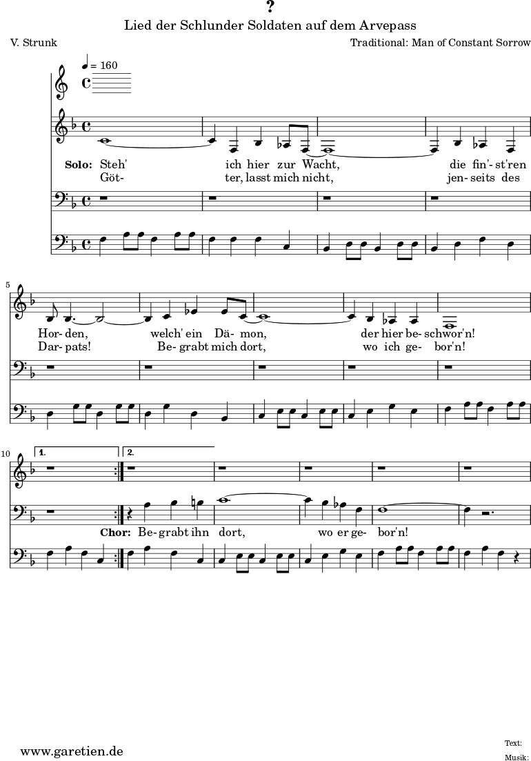 
 \version "2.10.25"
 
 \paper {
  print-page-number=##f
 }

 \header{
  title="?"
  subtitle="Lied der Schlunder Soldaten auf dem Arvepass"
  poet="V. Strunk"
  composer="Traditional: Man of Constant Sorrow"
  tagline="Herkunft: www.garetien.de - Music engraving: LilyPond"
 }
 
 \score {
  <<
   \time 4/4
   \tempo 4=160
   
   \relative {
    \key f \major
    \set Staff.midiInstrument="Flute"
    \repeat volta 2 {
     c'1~ c4 f,4 bes4 as8 f8~ f1~ f4
     bes4 as4 f4 bes8 bes4.~ bes2~ bes4
     c4 es4 es8 c8~  c1~ c4 bes4 as4 as4 f1
    }
    \alternative {
     { r1 }
     { r1 }
    }
   r1 r1 r1 r1
   }
   \addlyrics {
    \set stanza = "Solo: "
    Steh' ich hier zur Wacht,
    die fin'- st'ren Hor- den,
    welch' ein Dä- mon, der hier be- schwor'n!
   }
   \addlyrics {
    Göt- ter, lasst mich nicht,
    jen- seits des Dar- pats!
    Be- grabt mich dort, wo ich ge- bor'n!
   }

   \relative {
    \key f \major
    \clef bass
    \set Staff.midiInstrument="Flute"
    \repeat volta 2 {
    r1 r1 r1
    r1 r1 r1
    r1 r1 r1
    }
    \alternative {
     { r1 }
     { r4 a4 bes4 b4 }
    }
    c1~ c4 bes4 as4 f4 f1~ f4 r2.
   }

   \addlyrics {
    \set stanza = "Chor: "
    Be- grabt ihn dort, wo er ge- bor'n!
   }

   \relative c {
    \key f \major
    \clef bass
    \set Staff.midiInstrument="Honky-tonk Piano"
    \repeat volta 2 {
     f4   a8 a8 f4   a8 a8 f4   f4 f4 c4
     bes4 d8 d8 bes4 d8 d8 bes4 d4 f4 d4
     d4   g8 g8 d4   g8 g8 d4   g4 d4 bes4 
     c4   e8 e8 c4   e8 e8 c4   e4 g4 e4
     f4   a8 a8 f4   a8 a8 }
     \alternative { 
      { f4 a4 f4 c4 }
      { f4 a4 f4 c4 }
     }
     c4   e8 e8 c4   e8 e8 c4   e4 g4 e4
     f4   a8 a8 f4   a8 a8 f4   a4 f4 r4
   }
  >>
 \layout { }
 \midi { }
 }

