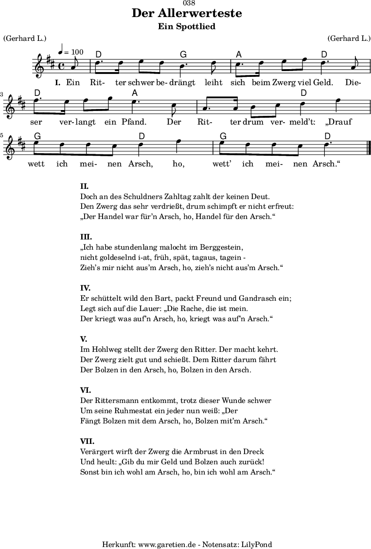 
\version "2.18.2"
 
\paper {
  print-page-number = ##f
}

\header{
  dedication = "🏰038"
  title = "Der Allerwerteste"
  subtitle = "Ein Spottlied"
  meter = "(Gerhard L.)"
  arranger = "(Gerhard L.)"
  tagline = "🏰 Herkunft: www.garetien.de - Notensatz: LilyPond 🏰"
}

myMusic = {
  <<
   
    \chords {
      \germanChords
      \set chordChanges=##t
      \set Staff.midiInstrument="acoustic guitar (nylon)"
     s8 d2 g2 a2 d2 d2 a2 a2 d2  g2 d2  g2 d4.
    }
   
    \relative {
      \time 4/4
      \tempo 4=100
      \key d \major
      \partial 8
      \set Staff.midiInstrument="Clarinet"
      a'8 | d8. d16 e8 d8 b4. d8 |
      cis8. d16 e8 fis8 d4.  a8 |
      fis'8. e16 fis8 g8 e4. cis8 |
      a8. a16 b8 cis8 d4 fis 4 |
      e8 d8 d8 cis8 d4 fis 4 |
      e8 d8 d8 cis8 d4. \bar "|."
    }
    \addlyrics {
      \set stanza = "I. "
      Ein Rit- ter schwer be- drängt leiht sich beim Zwerg viel Geld.
      Die- ser ver- langt ein Pfand. Der Rit- ter drum ver- meld’t:
      „Drauf wett ich mei- nen Arsch, ho, wett’ ich mei- nen Arsch.“
    }
   
  >>
}

\score {
  \myMusic
  \layout { }
}

\markup {
  \fill-line {
    \hspace #1
    \column {
      \line { \bold {II.} }
      \line { Doch an des Schuldners Zahltag zahlt der keinen Deut.}
      \line { Den Zwerg das sehr verdrießt, drum schimpft er nicht erfreut: }
      \line { „Der Handel war für’n Arsch, ho, Handel für den Arsch.“ }
      \vspace #1
      \line { \bold {III.} }
      \line { „Ich habe stundenlang malocht im Berggestein, }
      \line { nicht goldeselnd i-at, früh, spät, tagaus, tagein - }
      \line { Zieh’s mir nicht aus’m Arsch, ho, zieh’s nicht aus’m Arsch.“ }
      \vspace #1
      \line { \bold {IV.} }
      \line { Er schüttelt wild den Bart, packt Freund und Gandrasch ein; }
      \line { Legt sich auf die Lauer: „Die Rache, die ist mein. }
      \line { Der kriegt was auf’n Arsch, ho, kriegt was auf’n Arsch.“ }
      \vspace #1
      \line { \bold {V.} }
      \line { Im Hohlweg stellt der Zwerg den Ritter. Der macht kehrt. }
      \line { Der Zwerg zielt gut und schießt. Dem Ritter darum fährt }
      \line { Der Bolzen in den Arsch, ho, Bolzen in den Arsch. }
      \vspace #1
      \line { \bold {VI.} }
      \line { Der Rittersmann entkommt, trotz dieser Wunde schwer }
      \line { Um seine Ruhmestat ein jeder nun weiß: „Der }
      \line { Fängt Bolzen mit dem Arsch, ho, Bolzen mit’m Arsch.“ }
      \vspace #1
      \line { \bold {VII.} }
      \line { Verärgert wirft der Zwerg die Armbrust in den Dreck }
      \line { Und heult: „Gib du mir Geld und Bolzen auch zurück! }
      \line { Sonst bin ich wohl am Arsch, ho, bin ich wohl am Arsch.“ }    
    }
    \hspace #1
  }
}

\score {
  \unfoldRepeats {
    \myMusic
  }
  \midi { }
}
