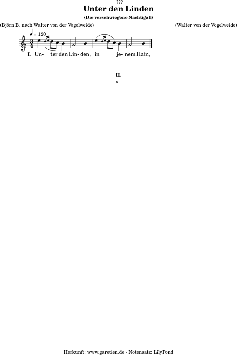 
%https://s9.imslp.org/files/imglnks/usimg/d/d5/IMSLP625364-PMLP59911-grieg_die_verschwiegene_nachtigall_op48_no4_original_high_key_c_major_peters_9457.pdf
\version "2.24.4"
 
\paper {
  print-page-number = ##f
}

\header{
  dedication = "🏰???"
  title = "Unter den Linden"
  subtitle = ""
  subsubtitle = "(Die verschwiegene Nachtigall)"
  poet = ""
  meter = "(Björn B. nach Walter von der Vogelweide)"
  composer = ""
  arranger = "(Walter von der Vogelweide)"
  tagline = "🏰 Herkunft: www.garetien.de - Notensatz: LilyPond 🏰"
}

myMusic = {
  <<

    \chords {
      \germanChords
      \set chordChanges=##t
      \set Staff.midiInstrument="acoustic guitar (nylon)"
    }
    
    \relative c'' {
      \time 3/4
      \key c \major
      \tempo 4=120
      \set Staff.midiInstrument="clarinet"
      e4 \grace d16( \grace e16 d8 c8) b4 | a2 b4 |
      e4( \grace d16 \grace e16 d8 c8) b4 | a2 b4 |
      \fine
    }   
    \addlyrics {
      \set stanza = "I. "
      Un- ter den Lin- den,
      in je- nem Hain,
      wo un- ser bei- der Bet- te lag,
    }

  >>
}

\score {
  \transpose c c {
    \myMusic
  }
  \layout { }
}

\markup {
  \fill-line {
    \hspace #1
    \column {
      \vspace #1
      \line { \bold { II.} }
      \line { x }
      \vspace #1
    }
    \hspace #1
  }
}

\score {
  \unfoldRepeats
  \transpose c c {
    \myMusic
   }
  \midi { }
}
