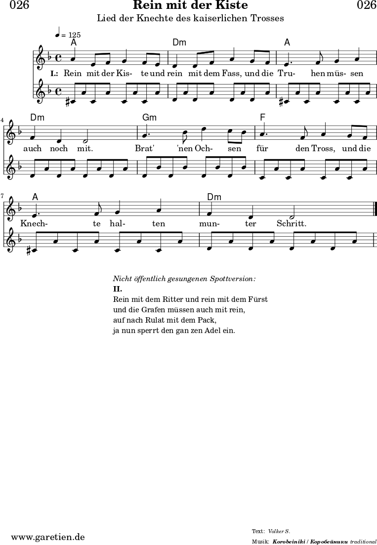 \header{
dedication = "🏰026"
title = "Rein mit der Kiste"
subtitle = "Lied der Knechte des kaiserlichen Trosses"
subsubtitle = "Korobeiniki / Коробейники"
meter = "Volker S."
arranger = "traditional"
}
myMusic = {
<<
\chords {
\germanChords
\set chordChanges=##t
\set Staff.midiInstrument="acoustic guitar (nylon)"
a1 | d1:m | a1 | d1:m | g1:m | f1 | a1 | d1:m
}
\relative c'' {
\time 4/4
\tempo 4=125
\key d \minor
\set Staff.midiInstrument="Trumpet"
a4 e8 f8 g4 f8 e8 | d4 d8 f8 a4
g8 f8 | e4. f8 g4 a4 | f4 d4 d2 |
g4. bes8 d4 c8 bes8 | a4. f8 a4
g8 f8 | e4. f8 g4 a4 | f4 d4 d2 \fine
}
\addlyrics {
\set stanza = "I.: "
Rein mit der Kis- te und rein mit dem Fass,
und die Tru- hen müs- sen auch noch mit.
Brat' 'nen Och- sen _ für den Tross,
und die Knech- te hal- ten mun- ter Schritt.
}
\relative c'' {
\key d \minor
\set Staff.midiInstrument="acoustic guitar (nylon)"
cis,8 a'8 cis,8 a'8 cis,8 a'8 cis,8 a'8 |
d,8 a'8 d,8 a'8 d,8 a'8 d,8 a'8 |
cis,8 a'8 cis,8 a'8 cis,8 a'8 cis,8 a'8 |
d,8 a'8 d,8 a'8 d,8 a'8 d,8 a'8 |
d,8 bes'8 d,8 bes'8 d,8 bes'8 d,8 bes'8 |
c,8 a'8 c,8 a'8 c,8 a'8 c,8 a'8 |
cis,8 a'8 cis,8 a'8 cis,8 a'8 cis,8 a'8 |
d,8 a'8 d,8 a'8 d,8 a'8 d,8 a'8 |
}
>>
}
\score {
\myMusic
\layout { }
}
\markup {
\fill-line {
\hspace #1
\column {
\line { \italic { Nicht öffentlich gesungenen Spottversion: } }
\line { \bold { II.} }
\line { Rein mit dem Ritter und rein mit dem Fürst }
\line { und die Grafen müssen auch mit rein, }
\line { auf nach Rulat mit dem Pack, }
\line { ja nun sperrt den gan zen Adel ein. }
}
\hspace #1
}
}
\score {
\unfoldRepeats {
\myMusic
}
\midi { }
}
