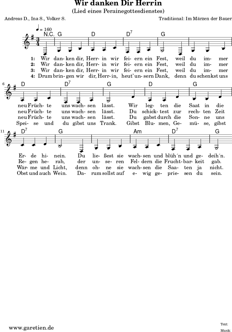 
\version "2.10.25"
 
 \paper {
  print-page-number=##f
  ragged-bottom=##t
  ragged-last-bottom=##t
 }

\header{
 title="Wir danken Dir Herrin"
 subtitle="(Lied eines Perainegottesdienstes)"
 poet="Andreas D., Ina S., Volker S."
 composer="Traditional: Im Märzen der Bauer"
 tagline="Herkunft: www.garetien.de - Music engraving: LilyPond"
}

\score {
 <<

  
  \context ChordNames {
   \set chordChanges=##t
   \chordmode {
    r4 g4 g4 g4 d4 d4 d4 d4:7 d4:7 d4:7 g4 g4 g4
       g4 g4 g4 d4 d4 d4 d4:7 d4:7 d4:7 g4 g4 g4
       d4 d4 d4 g4 g4 g4 d4:7 d4:7 d4:7 g4 g4 g4
       g4 g4 g4 a4:m a4:m a4:m d4:7 d4:7 d4:7 g2
   }
  }

  \relative {
  \time 3/4
  \partial 4
  \tempo 4=160
   \key g \major
   \set Staff.midiInstrument="Flute"
   d4 g4 g4 b4 a4 a4 c4 fis,4 fis4 a4 g2
   d4 g4 g4 b4 a4 a4 c4 fis,4 fis a4 g2
   d'4 a4 a4 d4 b4 b4 d4 c4 c4 d4 b2
   d,4 g4 g4 b4 a4 a4 c4 fis,4 fis4 a4 g2
  }

  \addlyrics {
   \set stanza = "1: "
   Wir dan- ken dir, Herr- in wir fei- ern ein Fest,
   weil du im- mer neu Früch- te uns wach- sen lässt.
   Wir leg- ten die Saat in die Er- de hi- nein.
   Du lie- ßest sie wach- sen und blüh´n und ge- deih´n.
  }
  \addlyrics {
   \set stanza = "2: "
   Wir dan- ken dir, Herr- in wir fei- ern ein Fest,
   weil du im- mer neu Früch- te uns wach- sen lässt.
   Du schick- test zur rech- ten Zeit Re- gen he- rab,
   der un- se- ren Fel- dern die Frucht- bar- keit gab.
  }
  \addlyrics {
   \set stanza = "3: "
   Wir dan- ken dir, Herr- in wir fei- ern ein Fest,
   weil du im- mer neu Früch- te uns wach- sen lässt.
   Du gabst durch die Son- ne uns Wär- me und Licht,
   denn oh- ne sie wach- sen die Saa- ten ja nicht.
  }
  \addlyrics {
   \set stanza = "4: "
    Drum brin- gen wir dir, Herr- in, heut’ un- sern Dank,
    denn du schenkst uns Spei- se und du gibst uns Trank.
    Gibst Blu- men, Ge- mü- se, gibst Obst und auch Wein.
    Da- rum sollst auf e- wig ge- prie- sen du sein.
  }

 >>
\layout { }
\midi { }
}
