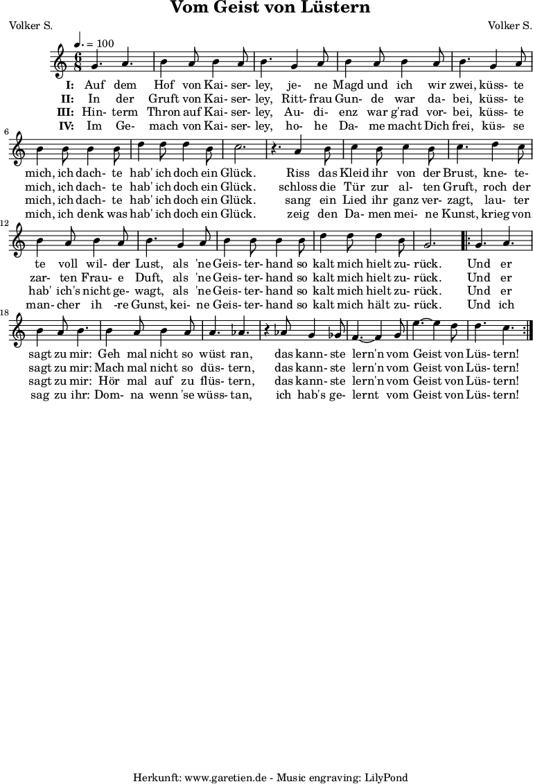 
 \version "2.10.25"
 
 \paper {
  print-page-number=##f
 }

 \header{
  title="Vom Geist von Lüstern"
  subtitle=""
  poet="Volker S."
  composer="Volker S."
  tagline="Herkunft: www.garetien.de - Music engraving: LilyPond"
 }
 
 \score {
  <<

   \relative {
    \key c \major
    \time 6/8
    \tempo 4.=100
    \set Staff.midiInstrument="Clarinet"

    g'4. a4. b4 a8 b4 a8 b4.
    g4 a8 b4 a8 b4 a8 b4.
    g4 a8 b4 b8 b4 b8
    d4 d8 d4 b8 c2. r4.

    a4 b8 c4 b8 c4 b8 c4.
    d4 c8 b4 a8 b4 a8 b4.
    g4 a8 b4 b8 b4 b8
    d4 d8 d4 b8 g2.

    \repeat volta 2 {
     g4. a4. b4 a8 b4.
     b4 a8 b4 a8 a4. aes4. r4
     aes8 g4 ges8 f4.~ f4
     g8 e'4.~ e4 d8 d4. c4.
    }

   }
   \addlyrics {
    \set stanza = "I: "
    Auf dem Hof von Kai- ser- ley,
    je- ne Magd und ich wir zwei,
    küss- te mich, ich dach- te hab' ich doch ein Glück.
   
    Riss das Kleid ihr von der Brust,
    kne- te- te voll wil- der Lust,
    als 'ne Geis- ter- hand so kalt mich hielt zu- rück.
    
    Und er sagt zu mir:
    Geh mal nicht so wüst ran,
    das kann- ste lern'n vom Geist von Lüs- tern!
   }
  
   \addlyrics {
    \set stanza = "II: "
    
    In der Gruft von Kai- ser- ley,
    Ritt- frau Gun- de war da- bei,
    küss- te mich, ich dach- te hab' ich doch ein Glück.
    
    schloss die Tür zur al- ten Gruft,
    roch der zar- ten Frau- e Duft,
    als 'ne Geis- ter- hand so kalt mich hielt zu- rück.
    
    Und er sagt zu mir:
    Mach mal nicht so düs- tern,
    das kann- ste lern'n vom Geist von Lüs- tern!
   }

   \addlyrics {
    \set stanza = "III: "
    
    Hin- term Thron auf Kai- ser- ley,
    Au- di- enz war g'rad vor- bei,
    küss- te mich, ich dach- te hab' ich doch ein Glück.
    
    sang ein Lied ihr ganz ver- zagt,
    lau- ter hab' ich's nicht ge- wagt,
    als 'ne Geis- ter- hand so kalt mich hielt zu- rück.
    
    Und er sagt zu mir:
    Hör mal auf zu flüs- tern,
    das kann- ste lern'n vom Geist von Lüs- tern!
   }

   \addlyrics {
    \set stanza = "IV: "
    
    Im Ge- mach von Kai- ser- ley,
    ho- he Da- me macht Dich frei,
    küs- se mich, ich denk was hab' ich doch ein Glück.
    
    zeig den Da- men mei- ne Kunst,
    krieg von man- cher ih -re Gunst,
    kei- ne Geis- ter- hand so kalt mich hält zu- rück.
    
    Und ich sag zu ihr:
    Dom- na wenn 'se wüss- tan,
    ich hab's ge- lernt vom Geist von Lüs- tern!
   }
  >>

  \layout { }
  \midi { }
 }
