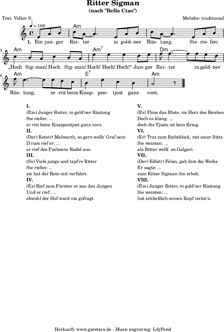 
\version "2.18.2"
\paper {
  print-page-number=##f
}

\header{
  title="Ritter Sigman"
  subtitle="(nach \"Bella Ciao\")"
  poet="Text: Volker S."
  composer="Melodie: traditional"
  tagline="Herkunft: www.garetien.de - Music engraving: LilyPond"
}

myMusic= {
  <<
 
    \context ChordNames {
      \set chordChanges=##t
      \chordmode {
        \set ChordNames.midiInstrument="acoustic guitar (nylon)"
        \set ChordNames.midiMaximumVolume = #0.7

        \germanChords
        \set noChordSymbol = ""
           r4. | a1:m | a1:m | a1:m | a1:m7 | d1:m | a1:m | e1:7 | a1:m
      }
    }

    \relative  {
      \key a \minor
      \time 4/4
      \tempo 4=100
      \partial 4.
      \set Staff.midiInstrument="clarinet"
      e'8 a8 b8 | c8 a8~ a4.       
      e8 a8 b8 | c8 a8~ a4.       
      e8 a8 b8 | c4 b8 a8 c4 b8 a8 | e'4 e4 e4
      d8 e8 | f8 f4.~ f8
      f8 e8 d8 | f8 e4.~ e8
      e8 d8 c8 | b4 e4 c4 b4 a2 r8 \bar "|."
    }
    \addlyrics {
      \set stanza = "1. "
      Ein jun- ger Rei- ter
      in gold- ner Rüs- tung.
      Sie rie- fen: „Hoch Sig- man! Hoch Sig- man! Hoch! Hoch! Hoch!“
      Jun- ger Rei- ter
      in gold- ner Rüs- tung,
      er ritt beim Knap- pen- tjost ganz vorn.
    }

  >>
}

\score {
 \transpose e e {
    \myMusic
  }
 \layout { }
}

\markup {
  \fill-line {
    \hspace #1
    \column {
    
      \line { }
      \line {\bold {I.} }
      \line {(Ein) Junger Reiter, in gold'ner Rüstung}
      \line {Sie riefen: ...}
      \line {er ritt beim Knappentjost ganz vorn.}

      \line { }
      \line {\bold {II.} }
      \line {(Der) Rote(r) Malwarth, so gern wollt' Graf sein}
      \line {D'rum rief er: ...}
      \line {er rief des Fuchsens Rudel aus.}
      
      \line { }
      \line {\bold {III.} }
      \line {(So) Viele junge und tapf're Ritter}
      \line {Sie riefen: ...}
      \line {sie hat der Rote mit verführt.}
      
      \line { }
      \line {\bold {IV.} }
      \line {(Es) Rief zum Fürsten er aus den Jungen}
      \line {Und er rief: ...}
      \line {obwohl der Hof ward nie gefragt.}
      
    }
    \hspace #2
    \column {
    
      \line { }
      \line {\bold {V.} }
      \line {(Es) Floss das Blute, im Herz des Reiches}
      \line {Doch es klang: ...}
      \line {doch die Tjoste ist kein Krieg.}

      \line { }
      \line {\bold {VI.} }
      \line {(Er) Trat zum Richtblock, mit einer Bitte}
      \line {Sie weinten: ...}
      \line {als Ritter wollt' zu Golgari.}
      
      \line { }
      \line {\bold {VII.} }
      \line {(Der) Edle(r) Felan, gab ihm die Weihe}
      \line {Er sagte: ...}
      \line {zum Ritter Sigman ihn erhob.}
      
      \line { }
      \line {\bold {VIII.} }
      \line {(Ein) Junger Ritter, in gold'ner Rüstung}
      \line {Sie weinten: ...}
      \line {hat schließlich seinen Kopf verlor'n.}
      
    }
  }
}

\score {
  \unfoldRepeats
  \transpose e e {
    \myMusic
   }
  \midi { }
}