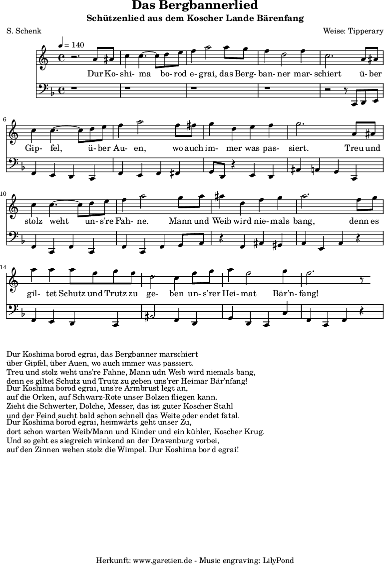 
\version "2.10.25"

\header{
 title="Das Bergbannerlied"
 subtitle="Schützenlied aus dem Koscher Lande Bärenfang"
 poet="S. Schenk"
 composer="Weise: Tipperary"
 tagline="Herkunft: www.garetien.de - Music engraving: LilyPond"
}

\score {
 <<

  
  \relative c'' {
  \time 4/4
  \tempo 4=140
   \key c \major
   \set Staff.midiInstrument="acoustic bass"
   r2. a8 ais c4 c4.~ c8 d e f4 a2 a8 g f4 d2 f4
   c2. a8 ais c4 c4.~ c8 d e f4 a2 f8 fis
   g4 d e f g2. a,8 ais
   c4 c4.~ c8 d8 e f4 a2 g8 a ais4 d,4 f g a2. f8 g 
   a4 a4 a8 f g f d2 c4 f8 g a4 f2 g4 f2. r8

  }

  \addlyrics {
  Dur Ko- shi- ma bo- rod e- grai, das Berg- ban- ner mar- schiert
  ü- ber Gip- fel, ü- ber Au- en, wo auch im- mer was pas- siert.
  Treu und stolz weht un- s're Fah- ne. Mann und Weib wird nie- mals bang,
  denn es gil- tet Schutz und Trutz zu ge- ben un- s'rer Hei- mat Bär'n- fang!

}

  \relative c' {
   \key f \major
   \clef "bass"
   \set Staff.midiInstrument="acoustic bass"
   r1 r r r r2 r8 c,, d e
   f4 e d c f e f fis
   g8 d r4 e4 d ais' a g c,
   f4 c f c f c f g8 a
   r4 f ais gis a e a r4
   f4 e d c ais'2 f4 d
   g d c c' f, c f r4

  }


 >>
\layout { }
\midi { }
}

\markup { }
\markup {Dur Koshima borod egrai, das Bergbanner marschiert}
\markup {über Gipfel, über Auen, wo auch immer was passiert.}
\markup {Treu und stolz weht uns're Fahne, Mann udn Weib wird niemals bang,}
\markup {denn es giltet Schutz und Trutz zu geben uns'rer Heimar Bär'nfang!}
\markup { }
\markup {Dur Koshima borod egrai, uns're Armbrust legt an,}
\markup {auf die Orken, auf Schwarz-Rote unser Bolzen fliegen kann.}
\markup {Zieht die Schwerter, Dolche, Messer, das ist guter Koscher Stahl}
\markup {und der Feind sucht bald schon schnell das Weite oder endet fatal.}
\markup { }
\markup {Dur Koshima borod egrai, heimwärts geht unser Zu,}
\markup {dort schon warten Weib/Mann und Kinder und ein kühler, Koscher Krug.}
\markup {Und so geht es siegreich winkend an der Dravenburg vorbei,}
\markup {auf den Zinnen wehen stolz die Wimpel. Dur Koshima bor'd egrai!}

