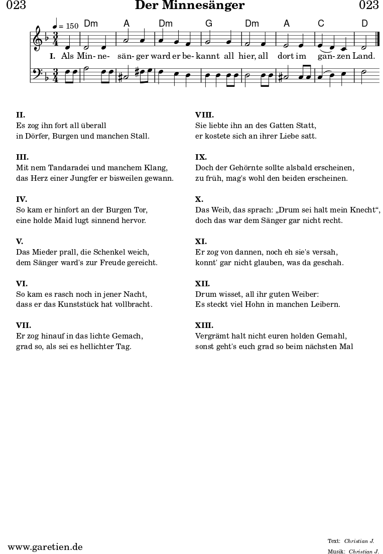 
\header{
  dedication = "🏰023"
  title = "Der Minnesänger"
  meter = "Christian J."
  arranger = "Christian J."
}

myMusic = {
  <<

    \chords {
      \germanChords
      \set chordChanges=##t
      \set Staff.midiInstrument="acoustic guitar (nylon)"
      s4 | d2.:m | a2. | d2.:m | g2. | d2.:m | a2. | c2. | d2
    }

    \relative c' {
      \time 3/4
      \partial 4
      \tempo 4=150
      \key d \minor
      \set Staff.midiInstrument="trumpet"
      d4 | d2 d4 | a'2 a4 | a4 g4 f4 | g2
      g4 | f2 f4 | e2 e4 | e4 (d4 )c4 | d2 \fine
    }
  
    \addlyrics {
      \set stanza = "I. "
      Als Min- ne- sän- ger ward er be- kannt
      all hier, all dort im gan- __ zen Land.
    }

    \relative c {
      \key d \minor
      \clef bass
      \set Staff.midiInstrument="trombone"
      f8 f8 | a2 f8 f8 | cis2 fis8 g8 | f4 e4 d4 | d4 d4
      d8 d8 | d2 d8 d8 | cis2 cis8 cis8 | c4( d4) e4 | f2 
    }

  >>
}


\score {
  \myMusic
  \layout { }
}

\markup {
  \fill-line {
    \hspace #1
    \column {
      \line { \bold { II. } }
      \line { Es zog ihn fort all überall }
      \line { in Dörfer, Burgen und manchen Stall. }
      \vspace #1
      \line { \bold { III. } }
      \line { Mit nem Tandaradei und manchem Klang, }
      \line { das Herz einer Jungfer er bisweilen gewann. }
      \vspace #1
      \line { \bold { IV. } }
      \line { So kam er hinfort an der Burgen Tor, } 
      \line { eine holde Maid lugt sinnend hervor. }
      \vspace #1
      \line { \bold { V. } }
      \line { Das Mieder prall, die Schenkel weich, }
      \line { dem Sänger ward's zur Freude gereicht. }
      \vspace #1
      \line { \bold { VI. } }
      \line { So kam es rasch noch in jener Nacht, }
      \line { dass er das Kunststück hat vollbracht. }
      \vspace #1
      \line { \bold { VII. } }
      \line { Er zog hinauf in das lichte Gemach, }
      \line { grad so, als sei es hellichter Tag. }
    }
    \hspace #2
    \column {
      \line { \bold { VIII. } }
      \line { Sie liebte ihn an des Gatten Statt, }
      \line { er kostete sich an ihrer Liebe satt. }
      \vspace #1
      \line { \bold { IX. } }
      \line { Doch der Gehörnte sollte alsbald erscheinen, }
      \line { zu früh, mag's wohl den beiden erscheinen. }
      \vspace #1
      \line { \bold { X. } }
      \line { Das Weib, das sprach: „Drum sei halt mein Knecht“, }
      \line { doch das war dem Sänger gar nicht recht. }
      \vspace #1
      \line { \bold { XI. } }
      \line { Er zog von dannen, noch eh sie's versah, }
      \line { konnt' gar nicht glauben, was da geschah. }
      \vspace #1
      \line { \bold { XII. } }
      \line { Drum wisset, all ihr guten Weiber: }
      \line { Es steckt viel Hohn in manchen Leibern. }
      \vspace #1
      \line { \bold { XIII. } }
      \line { Vergrämt halt nicht euren holden Gemahl, }
      \line { sonst geht's euch grad so beim nächsten Mal }
    }
    \hspace #1
  }
}

\score {
  \unfoldRepeats {
    \myMusic
  }
  \midi { }
}
