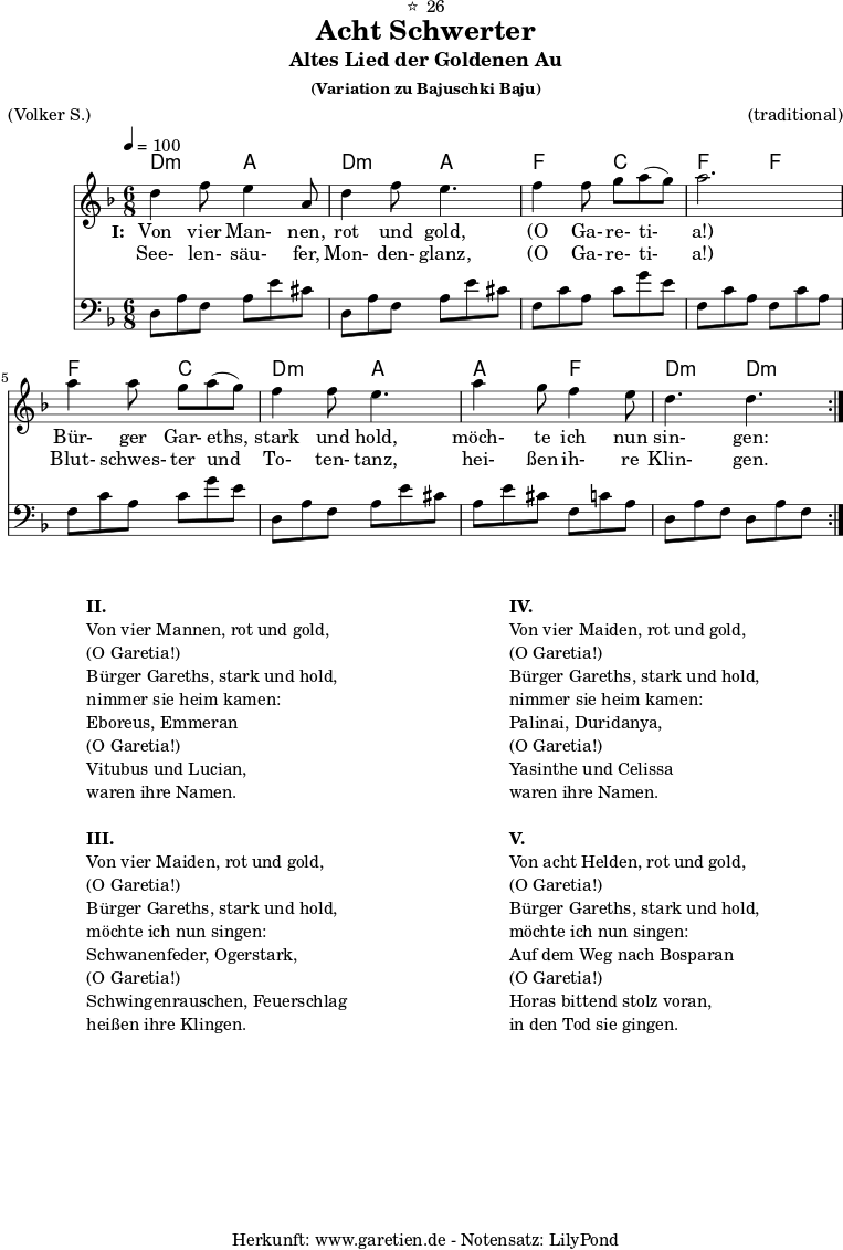 
\version "2.18.2"
 
\paper {
  print-page-number=##f
}

\header{
  dedication="⭐🙂26"
  title="Acht Schwerter"
  subtitle="Altes Lied der Goldenen Au"
  subsubtitle = "(Variation zu Bajuschki Baju)"
  meter="(Volker S.)"
  arranger="(traditional)"
  tagline="🏰 Herkunft: www.garetien.de - Notensatz: LilyPond 🏰"
}
 
myMusic = {
  <<
     
    \chords {
      \germanChords
      \time 6/8
      \tempo 4=100
      a4.:m e4. a4.:m e4.
      c4. g4. c4. c4.
      c4. g4. a4.:m e4.
      e4. c4. a4.:m a4.:m
    }
    
    \relative {
      \key c \major
      \set Staff.midiInstrument="Clarinet"
      \repeat volta 2 {
        a'4 c8 b4 e,8 a4 c8 b4.
        c4 c8 d8 e8( d8) e2.
        e4 e8 d8 e8( d8) c4 c8 b4.
        e4 d8 c4 b8 a4. a4.
      }
    }
    
    \addlyrics {
      \set stanza = "I: "
      Von vier Man- nen, rot und gold,
      "(O" Ga- re- ti- "a!)"
      Bür- ger Gar- eths, stark und hold,
      möch- te ich nun sin- gen:
    }
    \addlyrics {
      See- len- säu- fer, Mon- den- glanz, 
      "(O" Ga- re- ti- "a!)"
      Blut- schwes- ter und To- ten- tanz,
      hei- ßen ih- re Klin- gen.
    }

    \relative a, {
      \key c \major
      \clef bass
      \set Staff.midiInstrument="acoustic guitar (steel)"
      \repeat volta 2 {
        a8 e'8 c8    e8 b'8 gis8  a,8 e'8 c8  e8 b'8 gis8
        c,8 g'8 e8   g8 d'8 b8    c,8 g'8 e8  c8 g'8 e8
        c8 g'8 e8    g8 d'8 b8    a,8 e'8 c8  e8 b'8 gis8
        e8 b'8 gis8  c,8 g'8 e8   a,8 e'8 c8  a8 e'8 c8
      }
    } 
  
  >>
}

\score {
  \transpose a d' {
    \myMusic
  }
  \layout { }
}

\markup {
  \fill-line {
    \hspace #1
    \column {

      \line {\bold {II.} }
      \line {Von vier Mannen, rot und gold,}
      \line {(O Garetia!)}
      \line {Bürger Gareths, stark und hold,}
      \line {nimmer sie heim kamen:}
      \line {Eboreus, Emmeran}
      \line {(O Garetia!)}
      \line {Vitubus und Lucian,}
      \line {waren ihre Namen.}

      \vspace #1
      
      \line {\bold {III.} }
      \line {Von vier Maiden, rot und gold,}
      \line {(O Garetia!)}
      \line {Bürger Gareths, stark und hold,}
      \line {möchte ich nun singen:}
      \line {Schwanenfeder, Ogerstark,}
      \line {(O Garetia!)}
      \line {Schwingenrauschen, Feuerschlag}
      \line {heißen ihre Klingen.}

    } 
    \hspace #2
    \column {

      \line {\bold {IV.} }
      \line {Von vier Maiden, rot und gold,}
      \line {(O Garetia!)}
      \line {Bürger Gareths, stark und hold,}
      \line {nimmer sie heim kamen:}
      \line {Palinai, Duridanya,}
      \line {(O Garetia!)}
      \line {Yasinthe und Celissa}
      \line {waren ihre Namen.}

      \vspace #1
      
      \line {\bold {V.} }
      \line {Von acht Helden, rot und gold,}
      \line {(O Garetia!)}
      \line {Bürger Gareths, stark und hold,}
      \line {möchte ich nun singen:}
      \line {Auf dem Weg nach Bosparan}
      \line {(O Garetia!)}
      \line {Horas bittend stolz voran,}
      \line {in den Tod sie gingen.}

    }
    \hspace #1
  }
}

\score {
  \transpose a d' {
    \unfoldRepeats {
      \myMusic
    }
  }
  \midi { }
}
